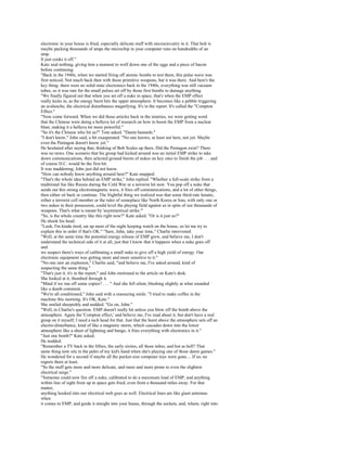 electronic in your house is fried, especially delicate stuff with microcircuitry in it. That bolt is
maybe packing thousands of amps the microchip in your computer runs on hundredths of an
amp.
It just cooks it off."
Kate said nothing, giving him a moment to wolf down one of the eggs and a piece of bacon
before continuing.
"Back in the 1940s, when we started firing off atomic bombs to test them, this pulse wave was
first noticed. Not much back then with those primitive weapons, but it was there. And here's the
key thing: there were no solid-state electronics back in the 1940s, everything was still vacuum
tubes, so it was rare for the small pulses set off by those first bombs to damage anything.
"We finally figured out that when you set off a nuke in space, that's when the EMP effect
really kicks in, as the energy burst hits the upper atmosphere. It becomes like a pebble triggering
an avalanche, the electrical disturbances magnifying. It's in the report. It's called the "Compton
Effect."
"Now come forward. When we did those articles back in the nineties, we were getting word
that the Chinese were doing a helluva lot of research on how to boost the EMP from a nuclear
blast, making it a helluva lot more powerful."
"So it's the Chinese who hit us?" Tom asked. "Damn bastards."
"I don't know," John said, a bit exasperated. "No one knows, at least not here, not yet. Maybe
even the Pentagon doesn't know yet."
He hesitated after saying that, thinking of Bob Scales up there. Did the Pentagon exist? There
was no news. One scenario that his group had kicked around was an initial EMP strike to take
down communications, then selected ground bursts of nukes on key sites to finish the job . . . and
of course D.C. would be the first hit.
It was maddening; John just did not know.
"How can nobody know anything around here?" Kate snapped.
"That's the whole idea behind an EMP strike," John replied. "Whether a full-scale strike from a
traditional foe like Russia during the Cold War or a terrorist hit now. You pop off a nuke that
sends out this strong electromagnetic wave, it fries off communications, and a lot of other things,
then either sit back or continue. The frightful thing we realized was that some third-rate lunatic,
either a terrorist cell member or the ruler of someplace like North Korea or Iran, with only one or
two nukes in their possession, could level the playing field against us in spite of our thousands of
weapons. That's what is meant by 'asymmetrical strike.'"
"So, is the whole country like this right now?" Kate asked. "Or is it just us?"
He shook his head.
"Look, I'm kinda tired, sat up most of the night keeping watch on the house, so let me try to
explain this in order if that's OK." "Sure, John, take your time," Charlie intervened.
"Well, at the same time the potential energy release of EMP grew, and believe me, I don't
understand the technical side of it at all, just that I know that it happens when a nuke goes off
and
we suspect there's ways of calibrating a small nuke to give off a high yield of energy. Our
electronic equipment was getting more and more sensitive to it."
"No one saw an explosion," Charlie said, "and believe me, I've asked around, kind of
suspecting the same thing."
"That's just it, it's in the report," and John motioned to the article on Kate's desk.
She looked at it, thumbed through it.
"Mind if we run off some copies? . . . " And she fell silent, blushing slightly at what sounded
like a dumb comment.
"We're all conditioned," John said with a reassuring smile. "I tried to make coffee in the
machine this morning. It's OK, Kate."
She smiled sheepishly and nodded. "Go on, John."
"Well, to Charlie's question. EMP doesn't really hit unless you blow off the bomb above the
atmosphere. Again the 'Compton effect,' and believe me, I've read about it, but don't have a real
grasp on it myself; I need a tech head for that. Just that the burst above the atmosphere sets off an
electro-disturbance, kind of like a magnetic storm, which cascades down into the lower
atmosphere like a sheet of lightning and bango, it fries everything with electronics in it."
"Just one bomb?" Kate asked.
He nodded.
"Remember a TV back in the fifties, the early sixties, all those tubes, and hot as hell? That
same thing now sits in the palm of my kid's hand when she's playing one of those damn games."
He wondered for a second if maybe all the pocket-size computer toys were gone.... If so, no
regrets there at least.
"So the stuff gets more and more delicate, and more and more prone to even the slightest
electrical surge."
"Someone could now fire off a nuke, calibrated to do a maximum load of EMP, and anything
within line of sight from up in space gets fried, even from a thousand miles away. For that
matter,
anything hooked into our electrical web goes as well. Electrical lines are like giant antennas
when
it comes to EMP, and guide it straight into your house, through the sockets, and, wham, right into
 