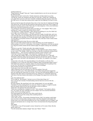 anything hooked up."
"Surge protectors, though?" Kate said. "I spent a hundred bucks on one for my new television."
He shook his head.
"Surge protectors don't work for this," Charlie interjected, and John looked over at him.
"We had one, exactly one, briefing on this about two years ago," Charlie said. "Hundreds on
every other threat, just one on this, but I remember somebody asking that question. Seems like
this EMP moves a lot faster than ordinary power surges like from lightning. Not faster in terms
of
speed, just that the impact hits and peaks faster, three or four times that of a lightning bolt hitting
your electric line. So fast that the relay inside the surge protector doesn't have time to trigger off
and boom, the whole system is fried. That's why it's so darn dangerous. It fries out all electronics
before any of the built-in protections can react."
"You still haven't answered my question about your damn car," Tom snapped. "Why is yours
working and I've got six squad cars out there that are dead?"
"The electronics," Charlie interrupted. "That's what got me thinking on it, too, but I didn't feel
it was right to say anything about it." "Why not?" Tom asked.
"Panic. That's why. I saw an article on the Web about this a couple of months back, and it was
a lot worse than what we were talking about just two years ago. Some people who don't like us
have apparently been spending a lot of time and money to get a bigger bang for the buck."
"So why didn't we just protect ourselves?" Kate asked. "Hell, what does it take to build a better
surge protector?"
John sighed and shook his head. She was so damn right.
"Kate, it's some rather technical stuff, but it meant retrofitting a lot of stuff, hundreds of
billions perhaps, to do all of it. And besides, a lot of people i n high places, well, they just glazed
over when the scientists started with the technical jargon, the reports would go into committees,
and . . . "
"And now we got this," Charlie said coldly. John nodded, frustrated.
"Global warming, sure, spend hundreds of billions on what might have been a threat, though a
lot say it wasn't. This, though, it didn't have the hype, no big stars or politicians running around
shouting about it. . . and it just never registered on anyone's screen except for a few."
"I don't get it with the cars, though," Tom interjected. "Computers, yes, but a car?"
"Any car made after roughly 1980 or so has some solid-state electronics in it," John said.
"Remember carburetors, thing of the past with fuel injection and electronic ignition. That's why
my mother-in-law's old Edsel is OK and Bartlett's VW out there. No computers in the engine,
and
vacuum tubes in the radio. The surge had nothing to fry off; therefore, it still runs. Now
everything in a car is wired into some kind of computer. Better living through modern science."
John fished in his pocket for a cigarette, pulled it out, then hesitated. Kate was glaring at him,
as was Tom. The town had a no-smoking ordinance for all its buildings.
John hesitated, but damn, he wanted one now.
"Look, guys, if you want me to talk, I get a cigarette."
"Mary would kick your ass if she knew you were still smoking," Kate said.
"Don't lay the guilt on me," John replied sharply. It was Mary's dying that had snagged him
back into smoking after being clean for ten years. The army had started getting uptight on it, and
amongst all the other aspects of grooming for the star, smoking was a checkmark against him
with some of the bean counters and actuaries in the Pentagon who argued why invest the effort
on
a guy who might die early?
"Go on; light up." She hesitated. "And give me one of those damn things, too."
Now it was his turn to hesitate. He hated leading someone back into sin, but on this day . . .
what the hell.
He lit her cigarette. She leaned back in her chair, inhaled deeply, let it out, and sighed.
"God damn, I've been wanting that for six years now. Damn, is it good." A couple of seconds
later she actually smiled, the first time she had done so since he walked in.
"Head rush," she muttered, then took another puff.
"Damn near everything has a computer in it now," John continued. "Cash registers, phones,
toys, cars, trucks, but, most vulnerable of all, the complex web of our electrical distribution
system. All of it was waiting to get hit."
Tom leaned against the wall and let a few choice words slip out.
"You think they'd of seen this coming. Done something about it."
"Who is 'they,' Tom?"
"Jesus, John, you know. The president, Homeland Security. Hell, I was getting e-mails damn
near every day on terrorist alerts, training on what to do if they hijacked a truck loaded with
nuclear waste, even a drill with the hospital last year if they unleashed some sort of plague. I got
twenty bio and hazmat suits in a storage closet. Never even heard about this thing being talked
about."
John sighed.
"Yeah, I know. It was off most people's screens. Seemed too sci-fi to some of them. But that
doesn't matter now."
"I'm still worried about radiation, though," Kate said, "fallout." "Don't."
 