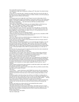 "You sound rather assured of yourself."
"You don't have a single radio working here, nothing at all?" John asked. Tom shook his head.
"I do." "Where?"
"In the Edsel. It's an old tube radio. I checked it last night. Static from one end to the other. If
this thing was local, if they had popped a bomb over Atlanta, Charlotte, we'd still be picking up
radio stations from the Midwest and Northeast,"
"Why?"
"It's a horizon event. Line of sight, like I said. I'll guess it was one to three nukes, lit off a
couple of hundred miles up above the atmosphere, covered most, maybe all, of the United States.
Fallout is a by-product of rubble blown up into the atmosphere from a bomb going off. Pop an
EMP above the atmosphere . . . and, well, at least you don't have any fallout worries."
"Jesus Christ," Charlie sighed.
That caught John slightly off guard. Charlie was strict Southern Baptist, and for him to say
that. . . well, it was a major sin, though a Catholic wouldn't think twice about it.
"Who do you think did it?" "Does it matter?" John replied.
"Yeah, maybe it does to me?" Tom said. "I got a boy over in Iraq right now. You know that
one of my nephews is with the navy out in the Pacific. I sure as hell would like to know who
they're fighting. If it was the Chinks, my nephew will be in it. The rag heads and it's my son."
"Doubt if it's China," John said quietly.
"Why? You said they were the ones doing the research."
"Doing the research, but using it in a first strike? Doubt it. They are just as vulnerable to EMP
as we are. Do it to us and we'd flatten them and they know it."
"We have it, too?"
"Sure we do. What the hell do you think the threat was to Saddam back in 1991 ? Charlie, you
were over there then, same as me; you remember."
"Yeah, if they hit us with any weapon of mass destruction the word was we'd pop a nuke off
about twenty miles above Baghdad."
"When a nuke goes off above the atmosphere or even in the high upper atmosphere, it sets off
that electrical chain reaction I talked about. Again, just like a solar flare, usually the upper
atmosphere absorbs the magnetic disturbance of a solar flare and up north we see that as the
northern lights. But if it's big enough, the disturbance hits the ground and starts shorting things
out. So we threatened Saddam with an EMP if he unleashed anything on us," John said. "It
would
have shut down the entire power grid of central Iraq and shut down their entire command and
control system as well. They didn't, so we didn't."
"Wouldn't that have fried our stuff, too?" Kate asked.
"No. Remember, it's line of sight. Twenty miles up, our forces in Saudi Arabia would have
been below the horizon. Besides, all our equipment was hardened against EMP to varying
degrees. They spent a lot of money on that back during the Reagan years."
"So our military is still OK here in the states then?" Kate asked.
"Doubt it. That's the gist of the report I just gave you. Every administration since Reagan's has
placed hardening of our electronics on the back shelf. Meanwhile the equipment kept getting
more delicate and thus susceptible and the potential power of the burst kept getting one helluva
lot stronger. Remember how we were all wowed by the high-tech stuff back in 1991. That
equipment is now as primitive as a steam engine compared to what we got now. And in
constantly
making computers and electronics faster and better we made them smaller, more compact, and
more and more vulnerable to an EMP strike."
He dropped the butt of his cigarette into his nearly empty coffee cup, offered a second to Kate,
who took it, and lit another for himself.
"Who then?"
"For my money . . . maybe North Korea, maybe Middle East terrorists with some equipment
supplied by Iran, Korea, or both. As for the warhead, we all know there's enough of those left
over from the old Soviet Union that sooner or later someone would get their hands on, if for
nothing
else than the goodies inside that go bang. Iran and Korea were hellbent on making nukes as
well. But they'd be crazy to throw three or four at us when we could make the rubble glow for a
hundred years with a thousand fired back in reply. But turn them into EMP weapons . . . and they
win, at least in terms of hitting us harder than we could ever have dreamed of.
"Maybe launched from a sub, hell, even from a freighter that got up a couple of hundred miles
from the coast. Get that close and even an old Scud could just about get the package high
enough.
One like I said, maybe two or three, and you've just castrated the entire country."
"We'll flatten the bastards for this," Tom snapped.
"Most likely already have, but do they give a shit? Hell no. The leaders will survive; they're
most likely down in bunkers a thousand feet deep laughing their asses off right now. Hell, if we
flatten them, they'll tell their own people that survive that we struck first and then they got
millions more followers."
"I can't yet believe this," Kate sighed.
"Sun Tzu," Charlie said.
 