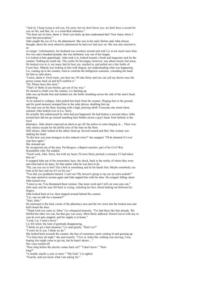 "And sir. I keep trying to tell you, I'm sorry, but we don't know you, we don't have a record for
you on file, and that, sir, is a controlled substance."
"I'm from out of town, damn it. Don't you hicks up here understand that? Now listen, bitch, I
want that prescription."
John caught the eye of Liz, the pharmacist. She was in her early thirties and, John always
thought, about the most attractive pharmacist he had ever laid eyes on. She was also married to
an
ex-ranger. Unfortunately, her husband was nowhere around and with Liz at not much more than
five two and a hundred pounds, she was definitely way out of her league.
Liz looked at him appealingly. John took it in, looked around, a book and magazine rack by the
counter. Nothing he could use. The cooler for beverages, however, was about twenty feet away.
He backed over to it, not many had hit here yet, reached in, and pulled out a liter bottle of
Coors beer. Makala was looking at him with disgust, not understanding what was happening.
Liz, coming up to the counter, tried to confront the belligerent customer, extending her hand
for him to calm down.
"Listen, damn it. OxyContin, you hear me. I'll take thirty and you can call my doctor once the
power comes back on and he'll confirm it."
"Sir. Please leave this store."
"That's it! Both of you bitches, get out of my way."
He started to climb over the counter, Liz backing up.
John was up beside him and slashed out, the bottle smashing across the side of the man's head,
shattering.
As he started to collapse, John pulled him back from the counter, flinging him to the ground,
and for good measure stomped him in the solar plexus, doubling him up.
The man was on the floor, keening with a high, piercing shrill. Everyone else stood silent,
stunned. John looked over at Liz. Sorry.
He actually felt embarrassed by what had just happened. He had broken a societal taboo; folks
around here did not go around smashing beer bottles across a guy's head, from behind, in the
local
pharmacy. John almost expected an alarm to go off, the police to come barging in.... There was
only silence except for the pitiful cries of the man on the floor.
Still silence. John looked at the others lined up. Several turned and fled. One woman was
shaking her head.
"Is this how you treat strangers in this redneck town?" she snapped. "I'll be damned if I ever
stop here again."
She stormed out.
He recognized one of the men. Pat Burgess, a Baptist minister, part of his Civil War
Roundtable club. Pat nodded.
"Good work, John. Sorry, but with my heart, I'd most likely pitched a coronary if I had taken
him on."
It snapped John out of the momentary haze, the shock, back to the reality of where they were
and what had to be done, for that matter what he was here to do.
"Pat, can you see to him? Get a belt or something and tie his hands first. Maybe somebody can
look at his face and see if I cut his eye."
"You did, you goddamn bastard. I can't see! My lawyer's going to rip you an extra asshole!"
The man started to scream again and John tapped him with his shoe. He cringed, falling silent.
John leaned over.
"Listen to me. You threatened these women. One more word and I will cut your eyes out,"
John said, and the man fell back to crying, clutching his face, blood leaking out between his
fingers.
John looked back at Liz, then stepped around behind the counter.
"Liz, can we talk for a moment?"
"Sure, John."
He motioned to the back corner of the pharmacy area and the two went into the locked area and
half-closed the door.
"Thank God you came in, John," Liz whispered hoarsely. "I've had three like that already. We
bluffed the other two out, but that guy was crazy. Most likely addicted. Doesn't travel with any in
case he ever gets stopped, and his supply is at home."
"Look, Liz, I need a favor."
Liz fell silent, the look of gratitude disappearing.
"I think we got a bad situation," Liz said quietly. "Don't we?"
"I won't lie to you. I think we do."
She looked back towards the counter, the line of customers, more coming in and queuing up.
"I've been here all night," she said wearily. "I live in Asheville, nothing was moving, I was
hoping Jim might come to get me, but he hasn't shown ..."
Her voice trailed off.
"How long before the electric comes back on?" "I don't know." "How
long?"
"A month, maybe a year or more." "My God," Liz sighed.
"Exactly, and you know what I am asking for."
 