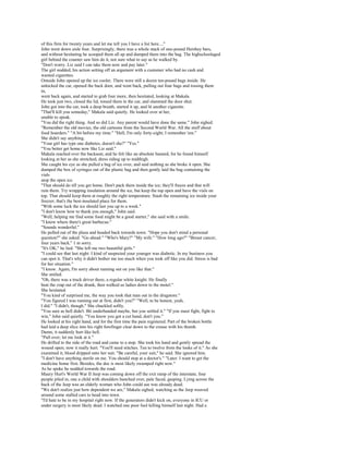 of this firm for twenty years and let me tell you I have a list here...."
John went down aisle four. Surprisingly, there was a whole stack of one-pound Hershey bars,
and without hesitating he scooped them all up and dumped them into the bag. The highschoolaged
girl behind the counter saw him do it, not sure what to say as he walked by.
"Don't worry. Liz said I can take them now and pay later."
The girl nodded, his action setting off an argument with a customer who had no cash and
wanted cigarettes.
Outside John opened up the ice cooler. There were still a dozen ten-pound bags inside. He
unlocked the car, opened the back door, and went back, pulling out four bags and tossing them
in,
went back again, and started to grab four more, then hesitated, looking at Makala.
He took just two, closed the lid, tossed them in the car, and slammed the door shut.
John got into the car, took a deep breath, started it up, and lit another cigarette.
"That'll kill you someday," Makala said quietly. He looked over at her,
unable to speak.
"You did the right thing. And so did Liz. Any parent would have done the same." John sighed.
"Remember the old movies, the old cartoons from the Second World War. All the stuff about
food hoarders." "A bit before my time." "Hell, I'm only forty-eight; I remember 'em."
She didn't say anything.
"Your girl has type one diabetes, doesn't she?" "Yes."
"You better get home now like Liz said."
Makala reached over the backseat, and he felt like an absolute bastard, for he found himself
looking at her as she stretched, dress riding up to midthigh.
She caught his eye as she pulled a bag of ice over, and said nothing as she broke it open. She
dumped the box of syringes out of the plastic bag and then gently laid the bag containing the
vials
atop the open ice.
"That should do till you get home. Don't pack them inside the ice; they'll freeze and that will
ruin them. Try wrapping insulation around the ice, but keep the top open and have the vials on
top. That should keep them at roughly the right temperature. Stash the remaining ice inside your
freezer; that's the best-insulated place for them.
"With some luck the ice should last you up to a week."
"I don't know how to thank you enough," John said.
"Well, helping me find some food might be a good starter," she said with a smile.
"I know where there's great barbecue."
"Sounds wonderful."
He pulled out of the plaza and headed back towards town. "Hope you don't mind a personal
question?" she asked. "Go ahead." "Who's Mary?" "My wife." "How long ago?" "Breast cancer,
four years back." 1 m sorry.
"It's OK," he lied. "She left me two beautiful girls."
"I could see that last night. I kind of suspected your younger was diabetic. In my business you
can spot it. That's why it didn't bother me too much when you took off like you did. Stress is bad
for her situation."
"I know. Again, I'm sorry about running out on you like that."
She smiled.
"Oh, there was a truck driver there, a regular white knight. He finally
beat the crap out of the drunk, then walked us ladies down to the motel."
She hesitated.
"You kind of surprised me, the way you took that man out in the drugstore."
"You figured I was running out at first, didn't you?" "Well, to be honest, yeah,
I did." "I didn't, though." She chuckled softly.
"You sure as hell didn't. Bit underhanded maybe, but you settled it." "If you must fight, fight to
win," John said quietly. "You know you got a cut hand, don't you."
He looked at his right hand, and for the first time the pain registered. Part of the broken bottle
had laid a deep slice into his right forefinger clear down to the crease with his thumb.
Damn, it suddenly hurt like hell.
"Pull over; let me look at it."
He drifted to the side of the road and came to a stop. She took his hand and gently spread the
wound open; now it really hurt. "You'll need stitches. Ten to twelve from the looks of it." As she
examined it, blood dripped onto her suit. "Be careful, your suit," he said. She ignored him.
"I don't have anything sterile on me. You should stop at a doctor's." "Later. I want to get the
medicine home first. Besides, the doc is most likely swamped right now."
As he spoke he nodded towards the road.
Maury Hurt's World War II Jeep was coming down off the exit ramp of the interstate, four
people piled in, one a child with shoulders hunched over, pale faced, gasping. Lying across the
back of the Jeep was an elderly woman who John could see was already dead.
"We don't realize just how dependent we are," Makala sighed, watching as the Jeep weaved
around some stalled cars to head into town.
"I'd hate to be in my hospital right now. If the generators didn't kick on, everyone in ICU or
under surgery is most likely dead. I watched one poor fool killing himself last night. Had a
 