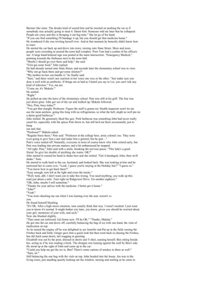 Beemer like mine. The drunks kind of scared him and he insisted on pushing the car as if
somebody was actually going to steal it. Damn fool. Someone told me later that he collapsed.
People are crazy and this is bringing it out big-time." She let go of his hand.
"If you can find something I'll bandage it up, but you should get that medicine home."
He wondered if she was inviting herself over. And at that moment he honestly didn't know how
to react.
He started the car back up and drove into town, turning onto State Street. More and more
people were crowding in around the town hall complex. Poor Tom had a cordon of his officers
out. A large hand-lettered sign was posted at the main intersection: "Emergency Medical,"
pointing towards the firehouse next to the town hall.
"Maybe I should go over there and help," she said.
"First get some food," John replied.
He had already turned onto State Street, and seconds later the elementary school was in view.
"Why not go back there and get some stitches?"
"My mother-in-law can handle it," he finally said.
"Sure," and there wasn't any reaction in her voice one way or the other. "Just make sure you
dose it well with an antibiotic. If things are as bad as I heard you say to Liz, you can't risk any
kind of infection." Yes, ma am.
"Come on; it's 'Makala.'"
He smiled.
"Right."
He pulled up onto the lawn of the elementary school. Pete was still at his grill. The line was
just about gone. John got out of the car and walked up; Makala followed.
"Hey, Pete, busy today?"
"You got that straight, Professor. Figure the stuff is gonna rot. Health inspector won't let me
use the meat anyhow, going this long with no refrigeration, so what the hell, might as well put on
a damn good barbecue."
John smiled. He genuinely liked this guy. Pork barbecue was something John had never really
cared for, especially with the spices Pete threw in, but still he'd eat there occasionally just to
hang
out and chat.
"Professor?" Makala asked.
"Regular brain there," Pete said. "Professor at the college here, army colonel, too. They were
even going to give him a star and make him a general, but he quit...."
Pete's voice trailed off. Naturally, everyone in town of course knew why John retired early, but
Pete was leading into private matters, and a bit embarrassed he stopped.
"All right, Pete," John said with a smile, breaking the nervous pause. "This lady's a good
friend. So give her double of anything she wants. OK?"
John started to extend his hand to shake hers and she smiled. "Get it bandaged, John; then we'll
shake." Sure.
He started to walk back to the car, hesitated, and looked back. She was looking at him and he
motioned her to come over. "Look. I guess you're staying at the Holiday Inn?" "I guess so."
"You know how to get back there?"
"Easy enough, turn left at the light and cross the tracks."
"Well, look, ahh. I don't want you to take this wrong. You need anything, you walk up this
road just about a mile. Turn right on Ridgecrest Drive. I'm number eighteen."
"OK, John, maybe I will sometime."
"Thanks for your advice with the medicine. I better get it home."
"John?"
"Yeah."
"You were checking me out when I was leaning over the seat, weren't »»
you.
He found himself blushing.
"It's OK. After a high-stress situation, men usually think that way. I wasn't insulted. I just want
you to know it's normal. It might bother you later, you know, given you should be worried about
your girl, memories of your wife, and such."
Now she blushed slightly.
"That came out awkward. Get home now. I'll be OK." "Thanks, Makala."
He got into the car and drove off, carefully balancing the bag of ice with one hand, the vials of
medication on top.
As he turned the engine off he was delighted to see Jennifer and Pat up in the field, tossing the
Frisbee back and forth. Ginger gave him a quick look but then went back to chasing the Frisbee,
but old Zach came down, tail wagging in greeting.
Elizabeth was out by the pool, dressed in shorts and T-shirt, sunning herself, Ben sitting beside
her, acting as if he was reading a book. The shotgun was leaning against the wall by Ben's side.
He stood up at the sight of John and came up to the car.
"Could you help me get the ice in, Ben? There's some cartons of smokes in there as well."
"Sure, sir."
Still balancing the one bag with the vials on top, John headed into the house. Jen was in the
living room, just standing quietly looking out the window, turning and smiling as he came in.
 