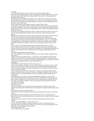 swimming
in it would at least keep the water stirred up. Jen was already waiting in the car.
Ben waved, John casually pointed to where the shotgun was, and Ben nodded in reply. Jennifer
was down today with her friend Pat, joining a couple of other girls who were going to play
Monopoly for the afternoon.
Starting the Edsel, John rolled down the driveway, out onto Route 70, turned east, and drove
the short distance up to Miller's Nursing Home, where Tyler was. Jen had gone up to check on
him the day after the outage and said that though it was chaotic, Tyler was doing OK. She was
silent now, tense, as they drove.
None of them had left home yesterday, except for one brief foray by John.
He had laid out a long series of tasks. All the meat still in the freezer downstairs was pulled out
and cooked thoroughly, with everyone eating as much as they could before wrapping the rest in
plastic and storing it. He wasn't sure if it would help or not, but what salt they had was liberally
sprinkled on the meat.
Next came a privy pit dug at the edge of Connie's orchard, with a privacy screen made out of a
tent. The girls had argued that the toilets inside were just fine, and there had been a rather
delicate
discussion about what the privy could be used for and what the toilets inside would be used for.
"Oh, for that, just do it like Zach does," Jennifer replied with a grin, "against a tree."
It took a bit of explaining as to the health hazard of that suggestion. Then a bit of retrofitting
around the house. The water bed was already getting chilly without a heater, so extra blankets
were dragged up from the basement to lay down as a covering, some old decorative candles
pulled out, old clothes that might be cut into strips for toilet paper, and to his surprise an old
chain
saw, not used in years, actually started up after Ben fiddled around with it for a while.
He then made one quick run down to the market on the east side of town, the old Food Lion,
hoping to stock up on some goods, canned food, toilet paper, but it had already been picked over
clean. In fact, it looked more as if it had been looted. He could have kicked himself for not
having
seen to this shopping before the panicked rush.
One of the managers was still inside the darkened store, just sitting, reading a magazine when
John came in.
"Helluva show here last night, Professor," he announced. "Never thought I'd see friends and
neighbors act like they did. People running around, loading up baskets to overflowing. I kept
trying to say, 'No cash, no sale,' and well, they just started pushing by me and that set it off. Place
was pretty well cleaned out before the cops finally showed up."
He shrugged.
"Mind if I look around?" John asked. "Sure, be my guest, sir."
There was not a basket to be found, so he just simply wandered up and down the aisles. A half
dozen or so were in the store, doing as he did, one elderly couple was prowling through the
frozen-food freezers, pulling out smashed and soggy boxes of vegetables and waffles, stuffing
them into a plastic trash bag.
All the canned goods were picked clean of course. Underfoot were smashed bottles, busted
cans, bits of meat, chicken, and seafood. The floor was slippery and began to smell in the heat,
hundreds of flies were already buzzing about. Over in the bakery goods he found a busted
twentypound
bag of flour kicked to one side on the floor and immediately grabbed it. In the pet foods
was a twenty-five-pound bag of dry dog food, torn open, maybe fifteen to twenty pounds still
inside, which he grabbed as well. Near the door he saw a ten-pound bag of rock salt, left over
from winter, and instantly snatched it. There was not much else and he headed for the door.
He looked at the manager.
"Just take it, Doc; it's OK."
John paused, curious.
"Why are you here, Ernie?" He motioned to the darkened store. The elderly couple slowly
dragged the trash bag full of defrosted food: the air around him was thick with the rising scent of
decay.
Ernie looked at him, slowly shaking his head.
"Don't know, Doc. Habit, I guess. No family. Dolores and the kids left me last year. Just habit,
I guess."
John nodded his thanks and tossed the loot into the backseat of the car. Backing up to the
Dollar Store, he went in and found much the same chaos, this store torn apart, with no one inside.
"Who's in there?"
Turning, he saw Vern Cooper, one of the town police, looking through the broken front
window.
"It's me, Vern, John Matherson." "Out of there now, sir."
He came out and felt a change, a profound change in his world. Vern had always been so
easygoing, almost a bit of the town's "Barney Fife." Now he was carrying a shotgun and it was
half-raised, not quite pointing at John but almost.
"Just looking around, Vern."
"John, I could arrest you for looting."
 