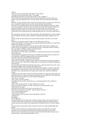 "What?"
"Just that, John. It got real bad here last night." "Yeah, I heard."
"Just get out of here and go home, John," Vern sighed.
John didn't hang around to ask for details and did as Vern "suggested."
At the U-Rent store they had already sold out of extra propane tanks, and John didn't even
bother to go into the hardware store; it was utter chaos, with a line out the door and halfway
down
the block. The mere fact that he had a car that moved caused nearly everyone to turn and look at
him, a reaction that made him nervous. So he just turned around and went home.
The rock salt was a golden find, he realized, and they had then unpacked all the meat, salted it
down, then repacked it. Next had come a wood detail, for sooner rather than later he knew the
propane for the grill would run out, and by the end of the day they were all exhausted.
He had promised Jen they'd go see Tyler today, then make a run up to her house to get some
clothes and of course, check on the cat, so John got back in the car. It was only a short drive up
to
the nursing home, just about a mile. They passed half a dozen abandoned cars, a family walking
by in the opposite direction, mother and father both pushing supermarket shopping carts, one
with
two kids inside, the other stacked with some few family treasures. Who they were he didn't
know,
where they were going he could not figure out, nor did he slow to find out.
Again, such a change. A week ago, seeing a couple like that he'd have pulled over asked if they
needed a lift; the sight was so pathetic.
As they pulled into the parking lot of the nursing home John instantly knew something was
terribly wrong. Three people were wandering about outside. At the sight of them he could see
they were patients, shuffling, confused, one of them naked.
"My God, what is going on here?" Jen gasped.
John started to go for the nearest of the wanderers, to guide her back inside, but Jen shouted for
him to follow her.
And the moment he opened the door, he knew something was horribly wrong. The stench was
overwhelming, so bad that he gagged, backed out, and gasped for breath.
Jen, made of far sterner stuff, just stood in the doorway.
"Take a few deep breaths. I'll be down in Tyler's room."
John waited for a moment, tempted to light a cigarette. He held back, having gone through five
packs in just two days. That left him six packs plus two cartons and he was already beginning to
count each one.
He took another deep breath, braced himself, and went in. Again the stench, feces, urine, vomit.
He gasped, struggled, nearly vomiting, and fought it down.
The corridor, which a week before had been so brightly lit and spotless, was dark, a large linen
gurney parked in a side alcove the source of the worst of the smell. He quickly walked past it,
turned the corner, and reached the west wing's nurses' station. One woman was behind the
counter
and looked up at him wearily. Her gown of Winnie the Poohs was stained and stained again. He
spotted her name tag: Caroline, and vaguely remembered she was usually part of the night shift.
He wanted to blow but could see she was exhausted, beleaguered.
"How are you, Caroline?"
"Fine, I guess," she said woodenly.
He looked down the corridor. The stench was so overwhelming that he felt it should be a
visible fog.
"What in hell is going on here?" he asked. "What do you mean?"
She was in shock. He could now see that. The poor girl was numbed, hollow eyed.
"When did you last sleep?"
She looked up at the clock on the wall. It was frozen at 4:50.
Feeble cries echoed down the corridor: "help me, help me, help me ..."
"A few hours last night, I guess."
"Are any other staff here?"
"There's Janice down on the other wing. I think Waldo is still here."
"And that's it?"
She nodded.
"I'll be right back."
He braced himself and started down the corridor. All exterior doors were open, but there was
no breeze and the heat was suffocating. Yet another building designed for complete climate
control and year-round comfort with computerized environmental controls. The small windows
in
each room barely cracked open, and the temperature inside was as high, perhaps higher than
outside.
The first room he looked into revealed an elderly woman; he remembered her as having
Alzheimer's. She was rocking back and forth, sheets kicked off, lying in her own filth.
The next room: two elderly men, one sitting in a motorized wheelchair that no longer moved,
the other lying on a bed, the sheets drenched in urine.
 