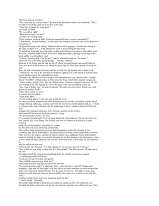 They both glanced up at him.
"Son, could you get us some water?" the one in the wheelchair asked, ever so politely. "Sure."
He backed out of the room and went back to the desk.
"Can I have a pitcher for some water?"
She shook her head.
"We ran out last night."
"What do you mean, 'ran out'?"
"Just that. No running water."
"Don't you have a reserve tank? Aren't you supposed to have a reserve somewhere?"
"I don't know," she said listlessly. "I think there's an emergency well that runs off the generator."
"Jesus Christ."
He opened the door to the hallway bathroom and recoiled, gagging. A woman was sitting on
the toilet, slumped over ... dead, already the smell of decay filling the tiny room.
He turned and went back down the main corridor to the kitchen, storming in. One elderly man
was there, balanced on his walker, heavy steel fridge door open, a package of hot dogs in his
hand, and he was eating them cold.
"Hi there," the man said. "Care for one?" And he offered the pack up. "No thanks."
John went over to the sink, turned the taps . .. nothing. "Damn it."
Back out in the dining area, he took the lid off a large recessed canister that usually held ice.
There was water in the bottom, and taking two juice cups, he filled them up and was back out
and
down the hall, returning to the room with the two old men. He handed each of them a cup.
"Thank God," the one in the wheelchair whispered, sipping on it, John having to hold the other
cup so that the man in the bed could sip it down.
The man in the wheelchair was wearing an old commemorative cap, "Big Red One—Omaha
Beach 1944-2004" emblazoned on it. Pins across the front, which John instantly recognized,
Combat Infantry Badge, Silver Star, two Purple Hearts, miniature sergeant's chevrons. He felt
sick looking at the man, sipping the last of the water in the cup and holding it back up.
"Son, I hate to bother you," the man whispered. "My chair just won't move. Would you mind
getting me another drink?"
"John, where in hell are you?"
It was Jen, her voice shrill.
"Right there, Mom."
"Sir, I'll be back shortly," John said, and he fled the room.
He tried to not look into the rooms as he walked down the corridor. An elderly woman, naked,
sitting curled up and crying, a sickly scent from the next room, and he dared to look in.... A body
of a bloated man, face yellowing with the beginnings of decay, bedsheets kicked off from his
final
struggle, his roommate sitting in a chair, looking vacantly out the window.
John reached Tyler's room, Jen in the doorway, crying.
"We got to take him home," she said.
For a moment John thought Tyler was dead, head back, face unshaved. The IV was still in his
arm. Gravity fed, it was empty. The feeding tube into his stomach was driven by a small
electrical
pump, the plastic container attached to it... empty.
He was semi-conscious, muttering incoherently.
The smell of feces hung in the room and John struggled to control his stomach. It was
something that always defeated him. He prided himself on being a damn good father, but when
Mary was alive the diapers was her job. Mary's chemo was a nightmare, but he had manfully
stood by, holding her when she vomited, cleaning her up, then rushing to the bathroom to vomit
as well. After she died, when the kids were sick Jen would come over to help. He was horrified
by
what he had to confront now.
"I'll clean him up," Jen said. "You find a gurney so we can move him out to the car."
"How in hell are you going to clean him up?" John gasped. "Just find a gurney. I'll take care of
the rest."
He backed out of the room and stormed back down the corridor to the nurses' station.
"I'm pulling my father-in-law out."
"Good, you should," Caroline said quietly.
"How in God's name can you allow this?"
She looked up at him and then just dissolved into sobs.
"No one's come into work. I've been here since ... since the power went off. Wallace and
Kimberly—they took off last night—said they had to get home somehow to check on their kids
and would come back, but they haven't. I've got a kid at home, too. Her father's such a bum,
shacked up with someone else now. I'm worried he hasn't gone over to check on her and she's
alone."
Caroline looked at him, tears were streaming down her face.
"I need a smoke," John said.
She nodded and fumbled in her purse and pulled out a pack, as if he were asking for one.
He shook his head, reached into his pocket, and took two cigarettes out, offering her one. They
 