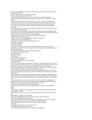 lit up. It was a nursing home, but at this moment he felt at least a smoke would mask the smell
and help calm her down.
She took a deep drag, exhaled, and the tears stopped.
"I need a gurney to move my father-in-law."
"I think you'll find one down the next corridor. Waldo took it a couple of hours ago."
"When was the last time these people were cleaned, fed, had water?" "I don't know." "Think,
damn it."
"1 think two days ago. Then it just all seemed to unravel. Mr. Yarborough died, then Miss
Emily, then Mr. Cohen. No one's come to take their bodies. Usually the funeral home has the
hearse here within a half hour. I think I called, but they haven't shown up. Mrs. Johnston in
room twenty-three fell, I think she broke her hip, and Mr. Brunelli, I think he's had another
heart attack.
"Now they're all dying. All of them. Miss Kilpatrick is dead in the next room. God, how I loved
her," and she started to sob again.
He remembered Miss Kilpatrick, actually rather young. Bad auto accident, paralyzed from the
waist down and in rehab and training before going home. Science teacher at the high school until
she was nailed head-on by a drunk, one of her own students.
"She got some scissors and cut her wrists. She's dead in the sitting room."
He didn't even see her as they came in.
"She said she knew what had happened and wouldn't live through it."
"Caroline, you've got to get help up here."
"I don't know. I'm just an LPN. I'm not trained for this, sir."
She began to sob again.
"Where's the supervisor?"
"In her office, I think."
He nodded, left Caroline, and went down towards the opposite wing and turned into the
administrative corridor. The door to the supervisor's office was closed, and without bothering to
knock he pushed it open.
The woman behind the desk was fast asleep, head on her desk.
"Ira, wake up," John snapped angrily.
She raised her head.
"Professor Matherson ?"
"Yes, that's me."
She rubbed her eyes and sat up.
"I know you must be upset."
" 'Upset' isn't the word for it. This is an outrage."
She nodded silently.
"I know. I've got four people in the building, maybe three; I think Kim-berly took off. I sent the
last of our kitchen staff down to the town to try and get help. But that was hours ago and no one's
come back. No water, no air-conditioning, no refrigeration for food or medication .. ."
She fell silent, then looked down at a checklist on her desk. The woman was obviously pushed
over the edge and reverting to an almost standard routine to hide in.
"Last rounds I counted seventeen dead. Six families have pulled their relatives out.... Let's see,
that leaves forty patients and three staff on overtime. Normally during the day I have over thirty
working here."
God, you'd think everyone would have pulled their people out, John thought, then realized the
difficulties of that. Some had no family nearby at all. A couple retired here, the spouse died, the
other wound up here, the kids somewhere else, New York, California, Chicago... the American
way.
Even for locals, just five or ten miles away. How to get a sick, demented, or dying parent or
grandparent moved? And many most likely just assumed or wanted to assume that "Grandpa is
safe there; we're paying five thousand a month to make sure of that."
"But you've got to do something," John protested weakly.
"Pray, tell me what I should do first," she said quietly. "Did I tell you we were robbed last
night?"
"What."
"Some punks. One had a gun, and demanded the drugs. They took all the painkillers, pills, the
liquid morphine." "Who?"
"I don't know. The one with the gun had a shaved head, earring, tattoo of a serpent on his left
arm,
red motorbike." "Animals," John said coldly.
Tyler was on a morphine pump. Jesus, if he comes round it will be hell for him.
"That's what I called them and they laughed."
John found he couldn't answer her and was filled with a sudden pity for her. She was a good
woman, her eldest son a member of his scout troop a couple of years back.
"I'll get into town and see if we can get these people evacuated somehow."
"Thank you."
"I'm taking my father-in-law out now." "That's good."
"What about his feeding tube, the formula?"
"I wouldn't trust the formula anymore. It's supposed to be refrigerated.
 