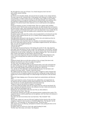 We still might have some cans of Ensure. Use a funnel and gravity feed it into him."
John nodded, stomach rebelling.
"I better go."
He left her in her miserable solitude, and went into the next corridor. It was a deeper hell here.
The entire wing was the "restricted wing," all the patients with Alzheimer's or another form of
severe dementia. A number of them were out in the hallway, those capable of some mobility
wandering aimlessly, at his approach reaching out with withered hands, some speaking, others
just muttering or making incoherent sounds. He felt as if he had just fallen into a surreal
nightmare. He could not stop for them, help them; to do so would trap him in the nightmare
forever.
Passing an emergency exit door, he looked outside. There was a patient slowly shuffling
towards the woods. With the entire security system down, the ankle bracelets that were touted as
the newest thing in safety, which automatically locked the door and set off an alarm at the nurses'
station if someone with dementia tried to open it, were now deactivated. It was a wonder that any
who could still walk were inside the building, and he wondered how many had indeed just
wandered into the woods.
He spotted a gurney at the end of the corridor, and as he approached it, to his horror he saw that
the body of small, withered old man was on it, an elderly woman standing beside the body,
stroking the man's hair.
John approached, determined to take the gurney, if need be, but as she looked up at him, his
will failed and he backed away, then fled the ward.
He returned back to the wing where Tyler was. Somehow, Jen had indeed cleaned him up, a
pile of torn soiled sheets tossed on the floor, a torn blanket wrapped around him. She looked at
John, eyes calm, her strength amazing him.
"Did you find a gurney?"
"I'll carry him out."
She had already disconnected the hose of the feeding tube and the IV tube. John slipped his
arms under Tyler and stood up. The man, in spite of his wasting away, was still heavy, and John
braced himself for a second before daring to take a step. He turned to ease out the door and then
continued out into the corridor, walking fast, a race against dropping Tyler. They went past the
desk, Caroline said nothing, Jen raced ahead to open the back door.
In the corner of the sitting room John saw the slumped-over body of Miss Kilpatrick in the
corner, a pool of drying blood was soaked into the berber carpet beneath her, flies were
swarming
on it.
Gasping for breath, John was out the door and down to the car, laying Tyler down in the
backseat. He opened his eyes; there was a glint of recognition.
"It's OK, Tyler; we're taking you home. It's OK."
He couldn't speak. The cancer had long ago devoured his throat, vocal cords, and spread into
his chest. His breathing was raspy, sounding like another bout of pneumonia was setting in.
Still, he had enough strength to grasp John's arm and squeeze it, then let go.
"Jen, start the car; I'll be right back," and John handed her the keys. He went back in and
returned to the nurses' station. "Caroline, I need some Ensure."
She nodded towards the storage room. He went in, again a struggle for control. Someone had
vomited on the floor. He gingerly stepped around the mess, tearing open storage cabinets; the
bandage that covered his injured finger was soaked through with God knows what and finally
just
slipped off. Empty shipping cases of the precious liquid were scattered about, and when just
about
to give up, he found two cartons of twenty-four cans, grabbed them, and stepped back out.
He started for the door, hesitated, and then turned, going back to the room with the two old
men. He took two six-packs and placed them on the old veteran's lap.
"Thanks for what you once did for us, Sergeant," he whispered.
The old man smiled and nodded. John felt a bit foolish at first but could not stop himself. He
came to attention and saluted the old man, who stiffened in his chair, smiled, and returned the
salute. John left him and headed to the car.
Dumping the cans onto the floor of the front seat of the car, John climbed in.
"Get us the hell out of here," John said.
He turned away, blocking out the sight of the demented patients wandering about outside. If he
stopped for them he would be pulled back into the nightmare, with Tyler stuck in the backseat in
the sweltering heat.
They drove out and several minutes later were back home. "Ben, Elizabeth!" John
shouted.
The two kids, soaking wet, came out of the pool, laughing, but then slowed as they saw John
struggling to maneuver Tyler out of the car. Elizabeth stepped back. "Oh, Pop-pop," and she
began to cry. "You need help, sir?" Ben asked nervously. "Just get the door."
John carried Tyler in, Jen following, and headed for Jennifer's room, putting him down on her
bed, and then stood up.
Jen pulled a chair over and was by Tyler's side, gently brushing his cheek.
"It's OK, Tyler. We're home; we're home," she whispered.
 