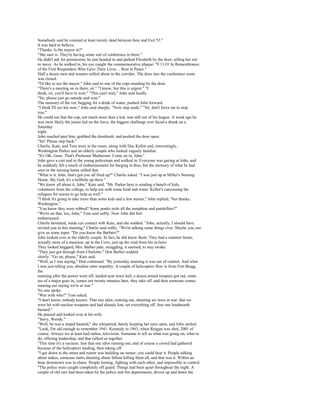 Somebody said he counted at least twenty dead between here and Exit 53."
It was hard to believe.
"Thanks. Is the mayor in?"
"She sure is. They're having some sort of conference in there."
He didn't ask for permission; he just headed in and parked Elizabeth by the door, telling her not
to move. As he walked in, his eye caught the commemorative plaque: "9.11.01 In Remembrance
of the First Responders Who Gave Their Lives. .. Rest in Peace."
Half a dozen men and women milled about in the corridor. The door into the conference room
was closed.
"I'd like to see the mayor," John said to one of the cops standing by the door.
"There's a meeting on in there, sir." "I know, but this is urgent." "I
think, sir, you'll have to wait." "This can't wait," John said loudly.
"Sir, please just go outside and wait."
The memory of the vet, begging for a drink of water, pushed John forward.
"I think I'll see her now," John said sharply. "Now step aside." "Sir, don't force me to stop
you."
He could see that the cop, not much more than a kid, was still out of his league. A week ago he
was most likely the junior kid on the force, the biggest challenge ever faced a drunk on a
Saturday
night.
John reached past him, grabbed the doorknob, and pushed the door open.
"Sir! Please step back."
Charlie, Kate, and Tom were in the room, along with Doc Kellor and, interestingly,
Washington Parker and an elderly couple who looked vaguely familiar.
"It's OK, Gene. That's Professor Matherson. Come on in, John."
John gave a curt nod to the young policeman and walked in. Everyone was gazing at John, and
he suddenly felt a touch of embarrassment for barging in thus, but the memory of what he had
seen in the nursing home stilled that.
"What is it, John, that's got you all fired up?" Charlie asked. "I was just up at Miller's Nursing
Home. My God, it's a hellhole up there."
"We know all about it, John," Kate said. "Mr. Parker here is sending a bunch of kids,
volunteers from the college, to help out with some food and water. Kellor's canvassing the
refugees for nurses to go help as well."
"I think it's going to take more than some kids and a few nurses," John replied, "but thanks,
Washington."
"You know they were robbed? Some punks stole all the morphine and painkillers?"
"We're on that, too, John," Tom said softly. Now John did feel
embarrassed.
Charlie hesitated, made eye contact with Kate, and she nodded. "John, actually, I should have
invited you to this meeting," Charlie said softly. "We're talking some things over. Maybe you can
give us some input. "Do you know the Barbers?"
John looked over at the elderly couple. In fact, he did know them. They had a summer home,
actually more of a mansion, up in the Cove, just up the road from his in-laws.
They looked haggard, Mrs. Barber pale, struggling, it seemed, to stay awake.
"They just got through from Charlotte." Don Barber nodded
slowly. "Go on, please," Kate said.
"Well, as I was saying," Don continued. "By yesterday morning it was out of control. And what
I was just telling you, absolute utter stupidity. A couple of helicopters flew in from Fort Bragg
the
morning after the power went off, landed near town hall, a dozen armed troopers got out, some
ass of a major goes in, comes out twenty minutes later, they take off, and then someone comes
running out saying we're at war."
No one spoke.
"War with who?" Tom asked.
"I don't know; nobody knows. That one idiot, running out, shouting we were at war, that we
were hit with nuclear weapons and had already lost, set everything off. Just one loudmouth
bastard."
He paused and looked over at his wife.
"Sorry, Wendy."
"Well, he was a stupid bastard," she whispered, barely keeping her eyes open, and John smiled.
"Look, I'm old enough to remember 1941. Kennedy in 1963, when Reagan was shot, 2001 of
course. Always we at least had radios, television. Someone to tell us what was going on, what to
do, offering leadership, and that rallied us together.
"This time it's a vacuum. Just that one idiot running out, and of course a crowd had gathered
because of the helicopters landing, then taking off.
"I got down to the street and rumor was building on rumor; you could hear it. People talking
about nukes, someone starts shouting about fallout killing them all, and that was it. Within an
hour downtown was in chaos. People looting, fighting with each other, and impossible to control.
"The police were caught completely off guard. Things had been quiet throughout the night. A
couple of old cars had been taken by the police and fire departments, driven up and down the
 