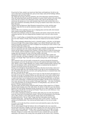 He got into his Talon, started it up, turned onto State Street, and headed east. He did love the
view as State Street curved through town, past yet more shops, nearly all the buildings redbrick,
dating back to the turn of the century.
The village had once been a thriving community, part of the tuberculosis sanitarium business.
When the railroad had finally pierced the mountains of western North Carolina in the early 1880s
some of the first to flood in were tuberculosis victims. They came by the thousands, to the
sanitariums that sprang up on every sunlit mountain slope. By the early twenties there were a
dozen such institutions surrounding Asheville, the big city situated a dozen miles to the west of
Black Mountain.
And then came the Depression. Black Mountain remained frozen in time, and then came
antibiotics right after the war and the sanitariums emptied out. And all those wonderful
buildings,
which in other towns would have given way to shopping plazas and strip malls, had remained
intact, progress passing Black Mountain by.
Now there were conference centers for various churches and summer camps for kids where the
sanitariums had been. His own college had been founded at such a site up in what everyone
called
the Cove. A small college, six hundred kids, most of them from small towns across the Carolinas
and a few from Atlanta or Florida. Some of the kids were freaked out by the relative isolation,
but
most of them grudgingly admitted they loved it, a beautiful campus, a safe place, an old logging
trail across the edge of the campus leading straight on up to Mount Mitchell, good white water
nearby for kayaking, and plenty of woods to disappear into for partying for some of them, to get
around the fairly strict campus rules.
The town itself finally revived, starting in the 1980s, but wonderfully, the charming turn-ofthecentury
look was maintained, and in the summer and fall the streets would be crammed with
tourists and day-trippers coming up from Charlotte or Winston-Salem to escape the boiling heat
of the lowlands, joined by hundreds of summer "cottagers" who lived in the Cove, many of the
cottages darn near mansions for some of the older wealth of the South.
That had been Mary's family, Old South and wealth. Me-ma Jennie, Mary's mother and
Jennifer's namesake, still hung on doggedly to their home up in the Cove, refusing to consider
moving, even though "Papa" Tyler was now in a nearby nursing home, in the final stages of
cancer.
John continued to drive east, the traffic on Interstate 40, coming up through the Swannanoa
Gap, roaring by on his left. The old-timers in the town still expressed their hatred of that "darn
road." Before it came in, Black Mountain was a sleepy southern mountain hamlet. With the road
had come development, traffic, and the floods of tourists on weekends that the chamber of
commerce loved and everyone else tried to tolerate.
Staying on the old highway that paralleled the interstate, John drove for less than a mile out of
town, then turned right onto a dirt road that twisted u p the side of a hill overlooking the town.
The old mountain joke used to be "you know you're getting directions to a mountain home when
they say, 'Turn onto the dirt road.'"
For a kid from New Jersey, John still got a bit of a kick out of the fact that he did indeed live in
the South, on the side of a mountain, halfway up a dirt road, with a view worth a million bucks.
The home he and Mary had purchased was in one of the first new developments in the area. In
a county where there was no zoning, the lower part of the hill had several trailers, an old shack
where Connie Yarborough, a wonderful down-the-hill neighbor, still did not have electricity or
town water, and next to her was an eccentric Volkswagen repair shop. . . the owner, Jim Bartlett,
a true sixties throwback, his lot littered with dozens of rusting Beetles, vans, and even a few
precious VW Buses and Karmann Ghias.
The house (Mary and John actually named Rivendell, because of their mutual love of Tolkien)
offered a broad sweeping view of the valley below; the skyline of Asheville was in the distance,
framed by the Great Smoky Mountains beyond, facing due west so Mary could have her sunsets.
When trying to describe the view he'd just tell friends, "Check out Last of the Mohicans; it was
filmed a half hour from where we live."
It was a fairly contemporary-looking type of home, high ceiling, the west wall, from bedroom
across the living room to the dining area, all glass. The bed was still positioned to face the glass
wall, as Mary wanted it so she could watch the outside world as her life drifted away.
He pulled up the drive. The two "idiots" Ginger and Zach, both golden retrievers, both
beautiful-looking dogs—and both thicker than bricks when it came to brains—had been out
sunning on the bedroom deck. They stood up and barked madly, as if he were an invader.
Though
if he were a real invader they'd have cowered in terror and stained the carpet as they fled into
Jennifer's room to hide.
The two idiots charged through the bedroom, then out through the entry way screen door . . .
the lower half of the door a charade, as the screen was gone. Put a new one in, it'd last a few days
and the idiots would charge right through it again. John had given up on that fight years ago.
As for actually closing the door . . . it never even crossed his mind anymore. This was Black
Mountain. Strange as it seemed, folks rarely locked Up, keys would be left in cars, kids did
indeed play in the streets in the evening, there were parades for the Fourth of July, Christmas,
 