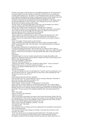 Charlotte was burning. I could see there was no firefighting equipment out. The water pressure
was already failing by the time I decided to walk home, and at my house it was already dry.
"Looting, people running crazy." He paused. "I saw dead people lying in the streets. National
Guard ringing a shopping plaza, thousands swarming around trying to break through to get at the
food inside, and you could see the guardsmen falling back, shooting into the crowd.
"It looked, it looked like the old newsreels from the Second World War, or like Saigon when it
fell, like what happened over there in Somalia. I never dreamed I'd see it here, never here."
He fell silent for a moment, gazing out the window.
"We flew along 1-85, then up through Hickory Nut Gorge. My first thought was to land in
Asheville, but then what? We'd still be thirty miles from home."
"Did you see anything moving?" Charlie asked. "Especially over in Asheville."
"It looked like a couple of cars, but nothing else. A lot of burning, some houses, several forest
fires, I could see the one up on Craggy from fifty miles away. Passed over the wreck of a
commuter plane just short of Asheville that was still burning."
"Why this talk about so many planes down?" Kate asked.
"Because nearly every commercial liner out there is so loaded with electronics now," Don
replied. "Hell, the stick isn't even connected to a wire anymore like in the old days; it's
computer links for the control surfaces. Pop that and most likely every last plane in America
nosed in."
"Jesus," Tom sighed. "On nine-eleven we only lost four."
"Figure around three thousand planes falling out of the sky, which is the typical number
airborne around that time of day," Don said coldly. "Two hundred passengers on average per
plane ... do the math."
He sighed again, looking off as if a great distance into a dark land.
"The mall was burning, big fire there. That convinced me to set down as close to home as
possible. If I had landed at the airport, I'd never have gotten here. There was a couple of hundred
yards on 1-40 just west of town that was wide open and that little baby of mine just squeezed
right in."
Tom grinned.
"Damnedest sight I've ever seen. A plane taxiing down the exit ramp, then parking in the
Ingram's lot. Painted just like the old army planes, complete with D-day invasion stripes, hell, it
made my heart leap at the sight of it."
"You've got it guarded?" Charlie asked.
"Of course I do. It's an asset for us."
"Thank you, Mr. Barber," Charlie said. "I'm glad you made it home." "Look, we're kind of
bushed. Is there any way we can find a ride up to our place?"
"I think we can arrange something special for you," Charlie said, "for a swap."
"And that is?"
"We can use your plane."
"As long as I'm flying it you can," he said defensively. "I put five years into restoring her, so no
one else touches her but me. A little work and I can retro fit her to burn automobile gas. But
wherever you want me to go, I'll do it."
"A deal."
Charlie stood up and went to the door, opening it.
"One last thing," Don said. "On the interstates. They're swarming with people. Thousands of
them. Like an exodus... and they're coming this way."
He left the room and Charlie closed the door.
"What I figured," Charlie said softly. "We talked about it in some of the
disaster exercises, the ones centered on a conventional nuclear strike, one or more weapons
hitting urban centers. If the crap hits the fan, first there'll be rioting, people snatching what they
think they need to survive; then like a homing instinct people will flee the city and literally 'head
for the hills.' The same concern with a biological outbreak. Panic, then trying to head for the
hills."
"Why?" Kate asked.
"Why are we here?" John interjected.
"What do you mean?"
"When you get down to the deepest core reasons. Sure I moved here because of Mary. But why
were her parents here? There seems to be some sort of instinct, or call it a Mayberry fantasy, that
up in the hills things are secure, safe, neighborly. People will help each other. When you think
about it, before all this happened, that's exactly how we were."
"Well, it sure as hell wasn't neighborly yesterday," Tom said.
"How bad did it get?" John asked.
"You didn't see it?"
John wondered if Tom was making a jab at him, implying that Vern had talked to him about the
foray into the Dollar Store.
"I was up nearly all day at home taking care of things. I came down late in the day to Food
Lion and it was wiped."
"Yeah, Vern said he ran into you poking around the Dollar Store," Tom finally said coolly.
"Jesus, Tom, if I was going to be looting I'd pick a place a damn sight better than that."
He suddenly wondered if what few things he did pick up would now indeed classify him as a
 