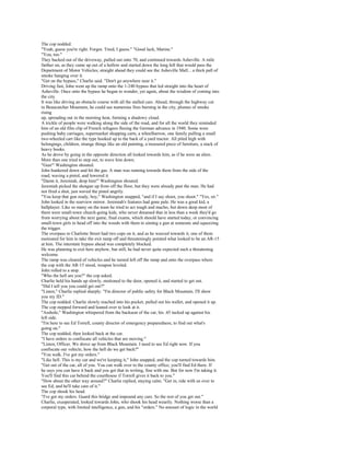 The cop nodded.
"Yeah, guess you're right. Forgot. Tired, I guess." "Good luck, Marine."
"You, too."
They backed out of the driveway, pulled out onto 70, and continued towards Asheville. A mile
farther on, as they came up out of a hollow and started down the long hill that would pass the
Department of Motor Vehicles; straight ahead they could see the Asheville Mall... a thick pall of
smoke hanging over it.
"Get on the bypass," Charlie said. "Don't go anywhere near it."
Driving fast, John went up the ramp onto the 1-240 bypass that led straight into the heart of
Asheville. Once onto the bypass he began to wonder, yet again, about the wisdom of coming into
the city.
It was like driving an obstacle course with all the stalled cars. Ahead, through the highway cut
in Beaucatcher Mountain, he could see numerous fires burning in the city, plumes of smoke
rising
up, spreading out in the morning heat, forming a shadowy cloud.
A trickle of people were walking along the side of the road, and for all the world they reminded
him of an old film clip of French refugees fleeing the German advance in 1940. Some were
pushing baby carriages, supermarket shopping carts, a wheelbarrow, one family pulling a small
two-wheeled cart like the type hooked up to the back of a yard tractor. All piled high with
belongings, children, strange things like an old painting, a treasured piece of furniture, a stack of
heavy books.
As he drove by going in the opposite direction all looked towards him, as if he were an alien.
More than one tried to step out, to wave him down.
"Gun!" Washington shouted.
John hunkered down and hit the gas. A man was running towards them from the side of the
road, waving a pistol, and lowered it.
"Damn it, Jeremiah, drop him!" Washington shouted.
Jeremiah picked the shotgun up from off the floor, but they were already past the man. He had
not fired a shot, just waved the pistol angrily.
"You keep that gun ready, boy," Washington snapped, "and if I say shoot, you shoot." "Yes, sir."
John looked in the rearview mirror. Jeremiah's features had gone pale. He was a good kid, a
ballplayer. Like so many on the team he tried to act tough and macho, but down deep most of
them were small-town church-going kids, who never dreamed that in less than a week they'd go
from worrying about the next game, final exams, which should have started today, or convincing
small-town girls to head off into the woods with them to aiming a gun at someone and squeezing
the trigger.
The overpass to Charlotte Street had two cops on it, and as he weaved towards it, one of them
motioned for him to take the exit ramp off and threateningly pointed what looked to be an AR-15
at him. The interstate bypass ahead was completely blocked.
He was planning to exit here anyhow, but still, he had never quite expected such a threatening
welcome.
The ramp was cleared of vehicles and he turned left off the ramp and onto the overpass where
the cop with the AR-15 stood, weapon leveled.
John rolled to a stop.
"Who the hell are you?" the cop asked.
Charlie held his hands up slowly, motioned to the door, opened it, and started to get out.
"Did I tell you you could get out?"
"Listen," Charlie replied sharply. "I'm director of public safety for Black Mountain. I'll show
you my ID."
The cop nodded. Charlie slowly reached into his pocket, pulled out his wallet, and opened it up.
The cop stepped forward and leaned over to look at it.
"Asshole," Washington whispered from the backseat of the car, his .45 tucked up against his
left side.
"I'm here to see Ed Torrell, county director of emergency preparedness, to find out what's
going on."
The cop nodded, then looked back at the car.
"I have orders to confiscate all vehicles that are moving."
"Listen, Officer. We drove up from Black Mountain. I need to see Ed right now. If you
confiscate our vehicle, how the hell do we get back?"
"You walk. I've got my orders."
"Like hell. This is my car and we're keeping it," John snapped, and the cop turned towards him.
"Get out of the car, all of you. You can walk over to the county office; you'll find Ed there. If
he says you can have it back and you got that in writing, fine with me. But for now I'm taking it.
You'll find this car behind the courthouse if Torrell gives it back to you."
"How about the other way around?" Charlie replied, staying calm. "Get in, ride with us over to
see Ed, and he'll take care of it."
The cop shook his head.
"I've got my orders. Guard this bridge and impound any cars. So the rest of you get out."
Charlie, exasperated, looked towards John, who shook his head wearily. Nothing worse than a
corporal type, with limited intelligence, a gun, and his "orders." No amount of logic in the world
 