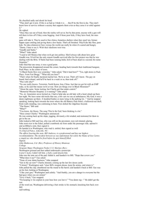 He chuckled sadly and shook his head.
"They don't get it now. If this is as bad as I think it is . . . they'll be the first to die. They don't
know how to survive without a society that supports them even as they curse it or rebel against
it."
He sighed.
"Once they run out of food, then the reality will set in, but by that point, anyone with a gun will
tell them to kiss off if they come begging. And if those poor kids, if they have food, the ones
with
guns will take it. They're used to free clinics, homeless shelters when they need 'em, former
hippie types smiling and giving them a few bucks. That's all finished. They'll die like flies, poor
kids. No idea whatsoever how vicious the world can really be when it's scared and hungry.
"Damn, I hate to see it. Wish their idealisms were true.
"Gandhi and Stalin."
"What?" John asked.
"I used to tell Monica that when we'd get into politics. She'd always talk about how great
Gandhi was. I'd tell her the only reason Gandhi survived after his first protest was that he was
dealing with the Brits. If Stalin had been running India, he'd of been dead in a second, his name
forgotten."
John filed that one away; it was a good point.
The procession disappeared around the corner, heading back towards their traditional hangout,
Pack Place, in the center of town.
"A Black Hawk flew over yesterday." John asked, "Did it land here?" "Yes, right down in Pack
Place. From Fort Bragg." "What did you hear?"
"That's when Ed finally declared martial law. We're at war. That's all I know. The guy on
board, bird colonel, said he'll be back in a week or so, then took off."
"War with who?"
"No one really knows. Terrorists, North Korea, Iran, China. Just that we got hit with an EMP
nuke, so he said that means we're at war. How are things over in Black Mountain?"
"About the same. Some looting, but Charlie got that under control."
"Memorial Mission Hospital, is it running?" John asked.
"No, sir. Generators never kicked on. I had to help take an old lady with a heart attack up there
last night. We have some old trucks that run, a few cars we use as ambulances. My God, it was a
damn nightmare up there. A hundred bodies or more lying in the parking lot..." And he stopped
speaking, looking back towards the town where the old Battery Park Hotel, a hollowed-out shell,
brick walls standing, was continuing to burn. Fires dotted the ridgelines beyond.
"The Doors," Bill said.
"What?"
"You know, the Doors. The song 'This Is the End,' been thinking it a lot."
"Here comes Charlie," Washington announced.
He was coming back up the slope, jogging, obviously a bit winded, and motioned for them to
get in the car.
John looked at Bill and Gus, who was still on the pavement, eyes red rimmed, glaring.
John went over to the Edsel, pulled a notebook out from under the passenger side, opened it
and scribbled a note, then signed it.
He handed it to Washington, who read it, smiled, then signed as well.
To Chief of Police, Asheville, NC:
The officer bearing this note, Bill Andrews, is a professional and has our highest
recommendation. The incident between us was unfortunate but solely the blame of Gus Carter,
a stupid ass who should be fired before he gets himself filled.
Signed,
John Matherson, Col. (Ret.) Professor of History Montreat
College
Sergeant Major Washington Parker U.S. Marines (Ret.)
Washington grinned and then added underneath a postscript:
Carter's lucky J didn't kill him; a baby could disarm him.
John tore the note out of the pad, folded it, and handed it to Bill. "Hope that covers you."
"What does it say?" Gus asked.
"None of your damn business," John snapped.
"Get in the car now!" Charlie shouted, coming up the last few dozen yards.
"Colonel," Washington said, "clear Bill's weapon please, keep the ammo, and return it."
John pulled the clip, chambered out the round in the barrel, and handed it back to Bill. Gus was
on his feet, looking at Washington.
"I like your gun," Washington said calmly. "And frankly, you are a danger to everyone but the
bad guys when you are armed."
"Give it back," Gus snapped.
"I'm keeping it. Go explain to your boss how you lost it." "You damn nig—" He didn't get the
rest
of the word out, Washington delivering a butt stroke to his stomach, knocking him back over.
Bill
said nothing.
 