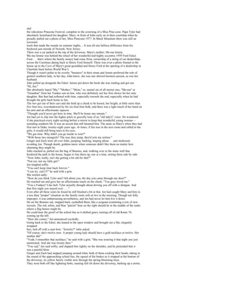 and
the ridiculous Pinecone Festival, complete to the crowning of a Miss Pine-cone. Papa Tyler had
absolutely humiliated his daughter, Mary, in front of John early on in their courtship when he
proudly pulled out a photo of her, Miss Pinecone 1977. In Black Mountain there was still an
icecream
truck that made the rounds on summer nights.... It was all one helluva difference from his
boyhood just outside of Newark, New Jersey.
There was a car parked at the top of the driveway. Mary's mother, Me-ma Jennie.
Me-ma Jennie was behind the wheel of her wonderful and highly eccentric 1959 Ford Edsel.
Ford . . . that's where the family money had come from, ownership of a string of car dealerships
across the Carolinas dating back to Henry Ford himself. There was even a photo framed in the
house up in the Cove of Mary's great-granddad and Henry Ford at the opening of a dealership in
Charlotte back before World War I.
Though it wasn't polite to be overtly "business" in their strata and Jennie preferred the role of
genteel southern lady, in her day, John knew, she was one shrewd business person, as was her
husband.
John pulled up alongside the Edsel. Jennie put down the book she was reading and got out.
"Hi, Jen."
She absolutely hated "Ma," "Mother," "Mom," or, mortal sin of all mortal sins, "Me-ma" or
"Grandma" from her Yankee son-in-law, who was definitely not her first choice for her only
daughter. But that had softened with time, especially towards the end, especially when he had
brought the girls back home to Jen.
The two got out of their cars and she held up a cheek to be kissed, her height, at little more than
five foot two, overshadowed by his six-foot-four bulk, and there was a light touch of her hand on
his arm and an affectionate squeeze.
"Thought you'd never get here in time. She'll be home any minute."
Jen had yet to slip into the higher pitch or gravelly tone of an "old lady's" voice. He wondered
if she practiced every night reciting before a mirror to keep that wonderful young woman—
sounding southern lilt. It was an accent that still haunted him. The same as Mary's when they had
first met at Duke, twenty-eight years ago. At times, if Jen was in the next room and called to the
girls, it would still bring tears to his eyes.
"We got time. Why didn't you go inside to wait?"
"With those two mongrels? The way they jump, they'd ruin my nylons."
Ginger and Zach were all over John, jumping, barking, leaping about. . . and studiously
avoiding Jen. Though dumb, goldens knew when someone didn't like them no matter how
charming they might be.
John reached in, pulled out the bag of Beanies, and, walking over to the stone wall that
bordered the path to the house, began to line them up, one at a time, setting them side by side.
"Now John, really, isn't she getting a bit old for that?"
"Not yet, not my little girl."
Jen laughed softly.
"You can't keep time back forever."
"I can try, can't I?" he said with a grin.
She smiled sadly.
"How do you think Tyler and I felt about you, the day you came through our door?"
He reached out and gave her an affectionate touch on the cheek. "You guys loved me."
"You a Yankee? Like hell. Tyler actually thought about driving you off with a shotgun. And
that first night you stayed over . . . "
Even after all these years he found he still blushed a bit at that. Jen had caught Mary and him in
a less than "proper" situation on the family room sofa at two in the morning. Though not fully
improper, it was embarrassing nevertheless, and Jen had never let him live it down.
He set the Beanies out, stepped back, eyeballed them, like a sergeant examining a row of new
recruits. The red, white, and blue "patriot" bear on the right should be in the middle of the ranks
where a flag bearer might be.
He could hear the growl of the school bus as it shifted gears, turning off of old Route 70,
coming up the hill.
"Here she comes," Jen announced excitedly.
Going back to the Edsel, she leaned in the open window and brought out a flat, elegantly
wrapped
box, tied off with a neat bow. "Jewelry?" John asked.
"Of course; she's twelve now. A proper young lady should have a gold necklace at twelve. Her
mother did."
"Yeah, I remember that necklace," he said with a grin. "She was wearing it that night you just
mentioned. And she was twenty then."
"You cad," Jen said softly, and slapped him lightly on the shoulder, and he pretended that it
was a painful blow.
Ginger and Zach had stopped jumping around John, both of them cocking their heads, taking in
the sound of the approaching school bus, the squeal of the brakes as it stopped at the bottom of
the driveway, its yellow barely visible now through the spring-blooming trees.
They were both off like lightning bolts, running full tilt down the driveway, barking up a storm,
 