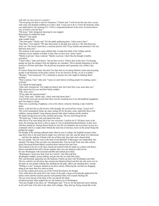 with who we once were as a country."
"I'm not going out there to ask for volunteers," Charlie said. "I will not let this turn into a circus
with some sick bastards mobbing in to take a shot. I want you to do it. You're the historian, John;
you understand it, the meaning of it. You're a respected professor in the town. Everyone knows
you, or knows your kin here."
"Oh Jesus," John whispered, knowing he was trapped.
Reluctantly he nodded his head.
"Where?" Tom asked.
John couldn't think.
"The town park," Charlie said. "It's the public gathering place. I don't want it here."
"Fine then," Tom replied. "We take them down to the park now and do it. We load them into
Jim's van. The tennis courts have a concrete practice wall. I'll go outside and announce it for one
half hour from now."
The mention of the tennis courts chilled John. It made him think of the Taliban and the
infamous soccer stadium in Kabul. Is that what we have now, tennis courts?
"Maybe in private," Kate ventured. "Maybe in private. I don't like the thought of public
execution."
"I don't either," John said slowly, "but we have to do it. There's fear in this town. I'm hearing
people say that the refugees from the highway are 'outsiders.' We're already beginning to divide
ourselves off from each other. We do private executions and I guarantee you, within a day
there'll
be rumors flying from those who don't live here that we are doing Stalinist courts and executing
people in the basement of the police station. If we are forced to do this, we do it in public."
"Besides," Tom interjected, "it's a statement to anyone else who might be thinking about
stealing."
"Wait a minute, Tom," John said. "I pray we aren't down to killing people for stealing a piece
of bread."
Tom shook his head angrily.
"John, don't misread me. You might not believe this, but I don't like it any more than you."
John stared into his eyes and then finally nodded.
"OK, Tom, sorry."
"I'll go make the announcement."
"Tom," Kate said. "Adults only. I don't want kids down there."
Tom left the room and seconds later there was the crackling hiss of an old handheld megaphone
and Tom began to speak.
There was a scattering of applause, even a few cheers, someone shouting a rope would be
better.
Damn, it did feel like an old western, John thought, the crowd all but crying, "Lynch 'em!"
The crowd immediately broke up, many setting off for the park, some, especially those with
children, staying behind. Long minutes passed, John silent, looking out the window.
He heard cursing from out in the corridor and crying. The two were being led out.
"We better go," Charlie said, and opened the door.
John felt as if he were being led to his own execution. Could he do it? All those years in the
army, the training, but never a shot in anger or even in detached professionalism, as they were
told they should act. During Desert Storm he was XO of a battalion, but even there, he was in a
command vehicle a couple miles behind the main line of advance, never on the actual firing line
pulling the trigger.
He thought of the taunting rednecks back when he was in college, the frightful moment when
rage drove him to the point that he might very well have shot one, and the shock of it afterwards
. . . and then the shaking of hands with one of them only days later and a shared drink.
He was outside. The two were in the back of Jim Bartlett's Volkswagen van, handcuffed, feet
chained. The back of the van door was slammed shut, Tom up in the front seat with a drawn
pistol, Reverend Richard Black crouched down between Jim and Tom.
John looked at the two as the door closed and realized when he made eye contact with Bruce,
barely remembered but still a former student, there was one thing he could not do.
He saw Washington with Jeremiah and Phil and walked up to them.
"Washington, I need your help. God, do I need it," and John told him.
Washington nodded, saying nothing, and got into the car with John, Kate,
Phil, and Jeremiah squeezing into the backseat, Charlie up front with Washington and John.
The two vehicles set off and as they turned onto Montreat Road and then the side street over to
the park, he saw people walking fast, heading for the park, others just standing there, staring.
"Killing is a sin!" someone shouted as he drove slowly, following the van that was dragging
along at not more than five miles an hour.
It was like a damn procession out of the French Revolution, he thought.
They rolled down the steep hill to the corner of the park, a large crowd already gathered by the
tennis courts and the concrete practice wall painted white, bits of paint flecking off.
The two were led out of the back of the van and all fell silent.
Swallowing hard, John stopped the car. He looked over at Washington.
"Just aim straight at the chest, sir," Washington said. "You try for the head and you're shaking
at all you'll miss. First shot to the chest, he'll collapse. They don't go flying around like in the
 