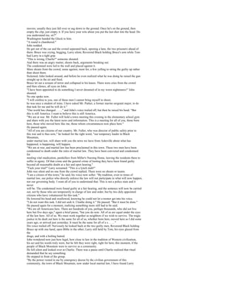 movies; usually they just fall over or sag down to the ground. Once he's on the ground, then
empty the clip; just empty it. If you have your wits about you put the last shot into the head. Do
you understand me, sir?"
Washington handed the Glock to him.
"A round is chambered."
John nodded.
He got out of the car and the crowd separated back, opening a lane, the two prisoners ahead of
them. Bruce was crying, begging, Larry silent, Reverend Black holding Bruce's arm while Tom
had Larry in a tight grip.
"This is wrong, Charlie!" someone shouted.
And there was an angry mutter, shouts back, arguments breaking out.
The condemned were led to the wall and placed against it.
More shouts from the crowd, some against, most for, a few yelling to string the guilty up rather
than shoot them.
Sickened, John looked around, and before he even realized what he was doing he raised the gun
straight up in the air and fired.
Bruce let out a scream of terror and collapsed to his knees. There were cries from the crowd
and then silence, all eyes on John.
"I have been appointed to do something I never dreamed of in my worst nightmares!" John
shouted.
No one spoke now.
"I will confess to you, one of these men I cannot bring myself to shoot;
he was once a student of mine. I have asked Mr. Parker, a former marine sergeant major, to do
that task for me and he will do it."
"Our world has changed . . . , " and John's voice trailed off, but then he raised his head. "But
this is still America. I want to believe this is still America.
"We are at war. Mr. Fuller will hold a town meeting this evening in the elementary school gym
and share with you the latest news and information. This is a meeting for all of you, those born
here, those who moved here like me, those whom circumstances now place here."
He paused again.
"All of you are citizens of our country. Mr. Fuller, who was director of public safety prior to
this war and is thus now," he looked for the right word, "our temporary leader in Black
Mountain,
under martial law, will share with you the news we have from Asheville about what has
happened, is happening, will happen.
"We are at war, and martial law has been proclaimed in this town. These two men have been
condemned to death under the rules of martial law. They have been convicted and condemned
for
stealing vital medication, painkillers from Miller's Nursing Home, leaving the residents there to
suffer in agony. Of that crime and the general crime of looting they have been found guilty
beyond all reasonable doubt at a fair and open hearing."
"Fuck your trial!" Larry screamed. "This is a lynch mob!"
John was silent and no one from the crowd replied. There were no shouts or taunts.
"I am a citizen of this town," he said, his voice now softer. "By tradition, even in times of
martial law, our police who directly enforce the law will not participate in what will now happen,
nor our governing body. I want all of you to understand that. This is not a police state and it
never
will be. The condemned were found guilty at a fair hearing, and the sentence will now be carried
out, not by those who are temporarily in charge of law and order, but by two duly appointed
citizens who have volunteered for this task."
He lowered his head and swallowed, knowing he could not let a tremor get into his voice.
"I do not want this task. I did not seek it. I loathe doing it." He paused. "But it must be done."
He paused again for a moment, realizing something more still had to be said.
"We are all Americans here. There are hundreds of you, perhaps thousands, who did not live
here but five days ago," again a brief pause, "but you do now. All of us are equal under the eyes
of the law here. All of us. We must work together as neighbors if we wish to survive. The tragic
justice to be dealt out here is the same for all of us, whether born here, moved here as I did some
years ago, or arrived just yesterday. It must be the same for all of u s . . . . "
His voice trailed off. Nervously he looked back at the two guilty men, Reverend Black holding
Bruce up with one hand, open Bible in the other; Larry still held by Tom, his eyes glazed from
the
drugs, and with a boiling hatred.
John wondered now just how legal, how close to law in the tradition of Western civilization,
his act and his words truly were, but he felt they were right, right for here, this moment, if the
people of Black Mountain were to survive as a community.
He fell silent and looked over at Charlie. There was a pause until Charlie realized that ritual
demanded that he say something.
He stepped in front of the group.
"By the power vested in me by emergency decree by the civilian government of this
community, the town of Black Mountain, now under local martial law, I have found Larry
 