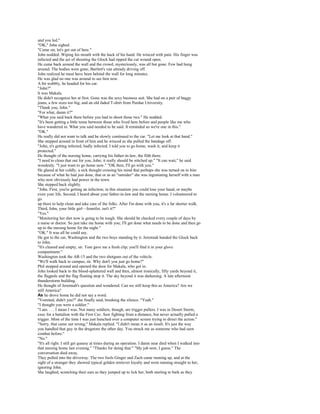 and you led."
"OK," John sighed.
"Come on; let's get out of here."
John nodded. Wiping his mouth with the hack of his hand. He winced with pain. His finger was
infected and the act of shooting the Glock had ripped the cut wound open.
He came back around the wall and the crowd, mysteriously, was all but gone. Few had hung
around. The bodies were gone, Bartlett's van already driving off.
John realized he must have been behind the wall for long minutes.
He was glad no one was around to see him now.
A bit wobbly, he headed for his car.
"John?"
It was Makala.
He didn't recognize her at first. Gone was the sexy business suit. She had on a pair of baggy
jeans, a few sizes too big, and an old faded T-shirt from Purdue University.
"Thank you, John."
"For what, damn it?"
"What you said back there before you had to shoot those two." He nodded.
"It's been getting a little tense between those who lived here before and people like me who
have wandered in. What you said needed to be said. It reminded us we're one in this."
"OK."
He really did not want to talk and he slowly continued to the car. "Let me look at that hand."
She stepped around in front of him and he winced as she pulled the bandage off.
"John, it's getting infected, badly infected. I told you to go home, wash it, and keep it
protected."
He thought of the nursing home, carrying his father-in-law, the filth there.
"I need to clean that out for you, John; it really should be stitched up." "It can wait," he said
woodenly. "I just want to go home now." "OK then, I'll go with you."
He glared at her coldly, a sick thought crossing his mind that perhaps she was turned on to him
because of what he had just done, that or as an "outsider" she was ingratiating herself with a man
who now obviously had power in the town.
She stepped back slightly.
"John. First, you're getting an infection; in this situation you could lose your hand, or maybe
even your life. Second, I heard about your father-in-law and the nursing home. I volunteered to
go
up there to help clean and take care of the folks. After I'm done with you, it's a far shorter walk.
Third, John, your little girl—Jennifer, isn't it?"
"Yes."
"Monitoring her diet now is going to be tough. She should be checked every couple of days by
a nurse or doctor. So just take me home with you; I'll get done what needs to be done and then go
up to the nursing home for the night."
"OK." It was all he could say.
He got to the car, Washington and the two boys standing by it. Jeremiah handed the Glock back
to John.
"It's cleared and empty, sir. Tom gave me a fresh clip; you'll find it in your glove
compartment."
Washington took the AR-15 and the two shotguns out of the vehicle.
"We'll walk back to campus, sir. Why don't you just go home?"
Phil stepped around and opened the door for Makala, who got in.
John looked back to the blood-splattered wall and then, almost ironically, fifty yards beyond it,
the flagpole and the flag floating atop it. The sky beyond it was darkening. A late afternoon
thunderstorm building.
He thought of Jeremiah's question and wondered. Can we still keep this as America? Are we
still America?
As he drove home he did not say a word.
"Vomited, didn't you?" she finally said, breaking the silence. "Yeah."
"I thought you were a soldier."
"I am. . . . I mean I was. Not many soldiers, though, are trigger pullers. I was in Desert Storm,
exec for a battalion with the First Cav. Saw fighting from a distance, but never actually pulled a
trigger. Most of the time I was just hunched over a computer screen trying to direct the action."
"Sorry, that came out wrong," Makala replied. "I didn't mean it as an insult. It's just the way
you handled that guy in the drugstore the other day. You struck me as someone who had seen
combat before."
"No."
"It's all right. I still get queasy at times during an operation. I damn near died when I walked into
that nursing home last evening." "Thanks for doing that." "My job now, I guess." The
conversation died away.
They pulled into the driveway. The two fools Ginger and Zach came running up, and at the
sight of a stranger they showed typical golden retriever loyalty and went running straight to her,
ignoring John.
She laughed, scratching their ears as they jumped up to lick her, both starting to bark as they
 