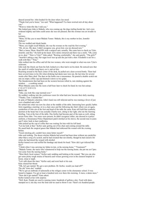 danced around her. John headed for the door where Jen stood.
"Thank God you're home," Jen said. "What happened? I've been worried sick all day about
you."
"Went to Asheville like I told you."
She looked past John to Makala, who was coming up, the dogs trailing beside her. Jen's eyes
widened slightly and John could sense she was not pleased, that this woman was an invader in
her
territory.
"Mom, I'd like you to meet Makala Turner. Makala, this is my mother-in-law, Jennifer
Dobson."
The two nodded and shook hands.
"Mom, you might recall Makala; she was the woman on the road the first evening."
"Oh, oh yes. My dear, I didn't recognize you, given how you are dressed now."
"She's a nurse, Mom. Head RN with a surgical unit, actually. She came here to check on Tyler,
Jennifer, and this." He held up his hand. Jen's talons retracted and there was a smile. "Oh, come
on in, dear." "How is Tyler?" John asked. "Resting comfortably," she said quietly. "The girls?"
"Jennifer's taking a nap. Her sugar level was up and she just took a shot. Elizabeth is out for a
walk with Ben." "Fine."
John walked into his office and left the two women, who went straight to what was now Tyler's
sickroom.
John took the Glock out from his belt, looked at it, then laid it on his desk. He noticed now that
the smell of cordite hung heavy on it, and on him.
Reaching around to the back corner of the desk, he pulled out a dust-covered bottle. There had
been several times in his life when drinking had damn near won out, the last time for several
weeks after Mary died. The dust on the bottle was a reassurance. He poured a double scotch out
into an empty coffee cup and drained it down in two gulps.
The thunderstorm that had been on the western horizon rolled in, rain slashing against the
window . . . a soothing sound.
When Makala came into the room a half hour later to check his hand, he was fast asleep.
CHAPTERSIX
DAY 1 O
"John, you look like crap warmed over."
He nodded, walking into the conference room for what had now become their daily meeting.
"Thanks, Tom. I needed that."
In spite of Makala's attention, John's hand was still infected and he was running a fever of just
over a hundred and a half.
He settled into what was now his chair at the middle of the table. Interesting how quickly habits
form regarding a meeting: sit in a chair once and the following day that's where you sit again,
symbolism of who sits at the foot and head of the table the same. Kate still held that symbolic
position at the head, but it was actually Charlie now, sitting to her right, who ran the morning
briefing, Tom at the foot of the table. Doc Kellor had become part of the team as well, sitting
across from John. Two more were present, he didn't recognize either, one dressed in a police
uniform, a Swannanoa Police Department patch stitched on his sleeve, the second man in jeans
and T-shirt, both in their midforties.
John picked up the cup of coffee that was waiting for him with his left hand.
"Let me look at that," Kellor said, getting out of his chair and coming around the table.
He eased back the surgical gauze that Makala had redressed the wound with the evening
before.
"Good stitching job, couldn't have done better myself."
John said nothing. The dozen stitches Makala had sewed had been done without any painkiller
other than a swig of a scotch, and he had sweated that out silently, though he had cursed a bit
when she had dosed the wound with alcohol.
Kellor leaned over and sniffed the bandage and shook his head. "How did it get infected like
this?"
"I think when I was carrying my father-in-law, at the nursing home." "Treatment?"
"Makala Turner, the nurse who volunteered to help run the nursing home, she put me on Cipro.
Got some from the nursing home."
"Most likely fecal contact," Kellor said, nodding and looking at the wound. "But you can also
get some pretty tough strains of bacteria and viruses growing even in the cleanest hospital or
home, strep or staph.
"Let's talk about this later," Kellor said, and went back to his seat.
Kate cleared her throat.
"OK, let's get started. We got a new problem. Dr. Kellor, would you lead off?"
The old "town doc" nodded.
"We've got an outbreak of salmonella at the refugee center in the elementary school. It was
bound to happen. I've got at least a hundred sick over there this morning. A mess, a damn mess."
"How did it get started?" Kate asked.
Kellor looked at her with surprise.
"Hell, Kate. People are used to running water, hundreds of gallons a day. Food with dates
stamped on it; one day over the limit and we used to throw it out. There's six hundred people
 