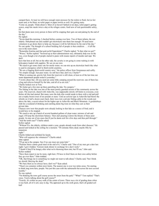 camped there. At least we still have enough water pressure for the toilets to flush, but no hot
water and, to be blunt, no toilet paper or paper towels as well. It's getting nasty.
"Come on, people. Think about it. Most of us haven't bathed in ten days, toilet paper's getting
scarce, soup line meals twice a day at the refugee center, food now of real questionable safety,
I'll
bet that damn near every person in there will be crapping their guts out and puking by the end of
the day."
He sighed.
"Seven dead this morning. I checked before coming over here. Two of them infants, the rest
elderly. Dehydrated out and couldn't get electrolytes into them fast enough. I'll need more
volunteers to go down there to help out, because it will be full-blown by the end of the day."
No one spoke. The thought of a school building full of people in that condition . . . it left the
rest in the room silent.
"Remember Katrina and that god-awful Superdome?" Charlie sighed. "Is that what we got?"
"Worse," Kellor replied. "Screwed up as their administration was, ultimately help was on the
way, even though a lot of people started to panic with insane reports of murder and rape. We
don't
have that here at all, but on the other side, the cavalry is not going to come rushing in with
helicopters loaded with supplies. We are on our own.
"We need to get some clean vats for sterile water; we can mix up an electrolyte batch like what
is used in emergency relief in third-world countries.
"We are a frigging third-world country now," the police officer from Swannanoa said softly.
"It's simple enough. Just pure water, we still have that, don't we, Charlie?"
"What is coming out, gravity fed, from the reservoir is still clean, at least as of the last time our
water department people tested it yesterday."
"I worry about that. All you need are some folks camping around the reservoir, one of them has
a bug and relieves himself by the lake, and all of us are sick."
Charlie looked over at Tom.
"We better get a few men up there patrolling the lake. No campers."
The fishing in the lake was one of the more poorly guarded secrets of the community across the
years. The reservoir, shared with Asheville, was supposedly strictly off-limits to everyone, even
before all this had started. But many were the kids who would sneak in there with a rod and pull
out a trophy brown trout of ten pounds or more. Until an activist type in Asheville had blown the
whistle on it half a dozen years back, there was even a private fishing cabin in the woods just
above the lake, a secret retreat for the higher-ups in Asheville and Black Mountain. A goodoleboys
club for a weekend of drinking and catching damn big trout on what they saw as their
private lake.
Chances now were that people were already looking to that lake as a source of food, and it
would have to be stopped.
"We need to mix up a batch of several hundred gallons of clean water, mixture of salt and
sugar; it'll keep the electrolyte balance. Then start pouring it down the throats of those poor
people. In nine out of ten cases they'll just be damn sick for a few days and then pull through."
"And the tenth case?" Charlie asked.
Kellor sighed.
"Without IVs, the elderly, children under a year, people already weak from other diseases." He
paused and looked at the ceiling for a moment. "I'll estimate thirty dead, maybe fifty by
tomorrow
night."
Charlie folded and unfolded his hands.
"Who will organize the volunteers?" Charlie asked.
John sighed.
"I'll go up to the campus. See if we can roust out some kids."
"Promise them a damn good meal at the end of it," Charlie said. "One of my men got a deer last
night. I got it hidden. Venison steak dinner in exchange for a day's work."
"I doubt if they'll be hungry after what we're throwing them into, but I'll see," John said.
Kellor nodded.
"Have them report to me by noon, right here. I'll have to brief them on their own safety before
they go over there." John nodded.
"OK, that brings me to something we might not want to talk about," Charlie said, "but I think
we should. Burying the dead."
"We bury them as we always have, don't we?" Kate asked.
"There's no cemetery within town limits. The nearest one is over two miles away. I'm starting
to think long term here, people. Not just this case with the salmonella but across the next several
months."
No one replied.
"I'm thinking the town golf course across the street from the park." "What?" Tom replied. "That's
crazy. You're talking about the golf course?"
"Exactly. It's within an easy walk of the center of town. There was a lot of grading done when
it was built, all of it soil, easy to dig. The approach up to the sixth green, that's all graded soil
half
 