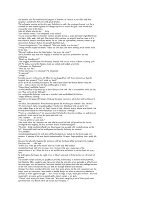 and seconds later he could hear the laughter of Jennifer; of Patricia, a year older and their
neighbor; and of Seth, Pat's eleventh-grade brother.
The girls came running up the driveway, Seth threw a stick, the two dogs diverted by it for a
moment but then turned together and charged up the hill behind the girls. Seth waved then
crossed the street to his house.
John felt a hand slip into his . . . Jen's.
"Just like her mother," Jen whispered, voice choked.
Yes, he could see Mary in Jennifer, slender, actually skinny as a rail, shoulder-length blond hair
tied back, still a lanky little girl. She slowed a bit, reaching out to put a hand on a tree as if to
brace herself, Patricia turned and waited for her. John felt a momentary concern, wanted to go
down to her, but knew better, Jen actually held him back.
"You are too protective," Jen whispered. "She must handle it on her own."
Young Jennifer caught her breath, looked up, a bit pale, saw them waiting, and a radiant smile
lit her face.
"Me-ma! And you drove the Edsel today. Can we go for a ride?"
Jen let her hand slip, bent over slightly as Jennifer ran up to her grandmother, the two
embracing.
"How's my birthday girl?"
They hugged and Grandma Jen showered Jennifer with kisses, twelve of them, counting each
off. Pat looked over at the Beanies lined up, smiled, and looked up at John.
"Afternoon, Mr. Matherson."
"How are you, Pat?"
"I think she needs to be checked," Pat whispered.
"It can wait."
"Daddy!"
Jennifer was now in his arms. He lifted her up, hugged her with fierce intensity so that she
laughed, then groaned, "You'll break my back!"
He let go of her, watching her eyes as she looked past him to the Beanie Babies lining the
wall. . . and yes, there was still that childlike glow in them.
"Patriot Bear! And Ollie Ostrich!"
As she started to sweep them up, he looked over at Jen with a bit of a triumphant smile, as if to
say, "See, she's still my little girl."
Jen, rising to the challenge, came up to Jennifer's side and held out the flat box.
"Happy Birthday, darling."
Jennifer tore the paper off. Ginger, thinking the paper was now a gift to her, half-swallowed it
and
ran off as Zach chased her. When Jennifer opened the box her eyes widened. "Oh, Me-ma."
"It's time my girl had a real gold necklace. Maybe your friend can help you put it on."
John looked down at the gift. My God, it must of cost a fortune, heavy, almost pencil thick. Jen
looked at him out of the corner of her eye as if to meet any challenge.
"You're a young lady now," Jen announced as Pat helped to clasp the necklace on, and then Jen
produced a small mirror from her purse and held it up.
"Oh, Grandma . . . it's lovely."
"A lovely gift for a lovely lady."
John stood silent for a moment, not sure what to say as his little girl gazed into the mirror,
raising her head slightly, the way a woman would, to admire the gold.
"Sweetie, I think you better check your blood sugar; you seemed a bit winded coming up the
hill," John finally said, and his words came out heavily, breaking the moment.
"Yes, Daddy."
Jennifer leaned against the wall, took off her backpack and pulled out the blood-sugar test
monitor. It was one of the new digital readout models. No more finger pricking, just a quick jab
to
the arm. She absently fingered the necklace with her free hand while waiting for the readout.
One forty-two . . . a bit high.
"I think you better get some insulin into you," John said. She nodded.
Jennifer had lived with it for ten years now. He knew that was a major part of his
protectiveness of her. When she was in her terrible twos and threes, it tore his heart out every
time
he had to prick her finger, the sight of his or Mary's approach with the test kit set off howls of
protest.
The doctors had all said that, as quickly as possible, Jennifer had to learn to monitor herself,
that John and Mary needed to step back even when she was only seven and eight to let her know
her own signs, test, and medicate. Mary had handled it far better than John had, perhaps because
of her own illness towards the end. Jen with her strength had the same attitude.
Strange. Here I am, a soldier of twenty years. Saw some action, but the only casualties were the
Iraqis, never my own men. I was trained to handle things, but when it came to my daughter's
diabetes, a damn aggressive type 1, I was always on edge. Tough, damn good at what I did, well
respected by my men, and yet complete jelly when it comes to my girls.
"There's a few more gifts inside," John said. "Why don't you girls go on in? Once your sister
gets home and your friends show up we can have our party."
 