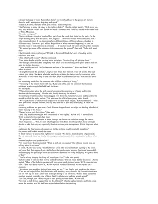 a dozen feet deep or more. Remember, there's no more backhoes to dig graves, it's back to
shovels, and I want graves dug deep and quick."
"Damn it, Charlie, that's the town golf course," Tom interjected.
"As if anyone is going out today to do eighteen holes?" Charlie replied sharply. "Hell, even you
only play with an electric cart. I think we need a cemetery and close by, not out on the other side
of Allen Mountain.
"Doc, do you agree?"
"Keep it at least a couple of hundred feet back from the creek that feeds into the park. On the
slope draining away from the creek. Yes, I agree." "Then that's where we take the dead now."
John remained silent. It was interesting how different things, different changes, shocked in
different ways. Tom was a golf addict. Regardless of what was now happening, to turn his
favorite piece of real estate into a cemetery . . . it was too much for him to absorb at this moment.
"We should get some of the ministers in to consecrate the ground," Kate said. "Folks will want
that."
Charlie noted it down on his pad. "I'll talk to Reverend Black; he's sort of heading up the
ministers here now.
"Any other health issues?" Charlie continued.
"Four more deaths up at the nursing home last night. They're dying off quick up there."
John thought of Makala. She had pretty well taken over the running of the place and he had not
seen her in two days now.
"Three suicides as well. The McDougals and one of the outsiders." "Greg and Fran?" Kate
asked in shock.
"A neighbor heard the gunshots. Greg had shot Fran, then himself. They left a note. She had
cancer, you know. She knew what she was facing without her twice-weekly treatments up in
Asheville, so she asked Greg to end it for her. Then he did himself as well. Note said for us to
use
her remaining painkillers for someone who still has a chance of living."
"They sang in the church choir with me," Kate said softly, and for a moment her features
reddened as she struggled to hold back her tears.
No one spoke.
"I'll post the notice about the golf course becoming the cemetery as of today and for the
duration of the emergency," Charlie said, finally breaking the silence.
Several large whiteboards had been dragged over from the elementary school and tacked to the
outside wall of the police station. This was now the official emergency notice board.
"We've got dozens of others who I suspect will not last much longer," Kellor continued. "Those
with pancreatic enzyme disorder, the day they run out of pills they start dying. A lot of our
severe
coronary problems are gone now. Garth Watson dropped dead last night just hauling a bucket of
water back up to his house."
"Damn, he was only forty-three," Kate said.
"And fifty pounds overweight with cholesterol of two-eighty," Kellor said. "I warned him.
Well, so much for too much fast food.
"We got over a hundred people in town, though, on chemo- or radiation therapy for cancer.
Their prognosis . . . Well, we saw what happened with Fran. God forgive her, but a lot might
decide to take that way out, especially those on serious pain management. We've forgotten what
a
nightmare the final months of cancer can be like without readily available morphine."
He paused and looked around the room.
"I think we have to discuss that right now," he said. "We have a limited supply of pain meds.
Do we impound it and use it only for emergency situations, or do we continue to let those who
are
terminal anyhow use up what's left?"
"My God, Doc," Tom interjected. "What in hell are you saying? One of those people you are
talking about is my aunt."
"I know," Kellor said softly. "God help me I know. But your aunt Helen is going to die soon;
we know that. But suppose I get a kid in here that needs major surgery. Shock and trauma kill,
and managing the pain might mean the difference between his living and dying. We got to think
of that."
"You're talking triaging the dying off, aren't you, Doc?" John said quietly.
Kellor looked at him and then slowly nodded his head. "I'm not ready for that decision," Charlie
sighed. "Most of the folks in question still have some meds in their homes. We'll cross that one
later." "But we'll have to cross it," Kellor replied, head half-lowered. No one spoke for a
moment.
"Accidents, you would not believe how many we got," Tom finally said, breaking the silence.
"Cars are no longer killers, but chain saws still working, axes, shovels. Joe Peterson damn near
cut his own leg off with a chain saw last night trying to cut firewood. We had three accidental
gunshot wounds yesterday, one of them fatal, by idiots now walking around armed."
"It's food, though, that I think we got to start getting serious about," Kellor said.
"So what in hell do you suggest that we do different?" Charlie replied sharply, and John could
sense the tension, as if this had been argued about before the meeting.
 