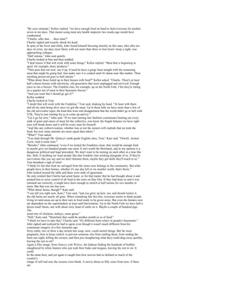 "By your estimate," Kellor replied, "we have enough food on hand to feed everyone for another
seven to ten days. That means using meat any health inspector two weeks ago would have
condemned.
"Charlie, after that. . . then what?"
Charlie sighed and wearily shook his head.
In spite of the fever and chills, John found himself focusing intently on this man, who after ten
days of crisis, ten days most likely with not more than three or four hours' sleep a night, was
approaching collapse.
"Half rations," John said quietly.
Charlie looked at him and then nodded.
"I don't know if that will work with some things," Kellor replied. "Meat that is beginning to
spoil, for example, dairy products."
"Then pass that out now, use it up, if need be have a gorge feast tonight with the remaining
meat that might be going bad. Just make sure it is cooked until it's damn near like leather. Then
anything preserved goes to half rations."
"What about those holed up in their houses with food?" Kellor asked. "Charlie. There's at least
half a dozen houses with electricity, old generators that were unplugged and survived. Enough
juice to run a freezer. The Franklin clan, for example, up on the North Fork. I bet they're sitting
on a quarter ton of meat in their basement freezer."
"And you want that I should go get it?"
Kellor nodded.
Charlie looked at Tom.
"I doubt that will work with the Franklins," Tom said, shaking his head. "At least with them
and all my men being alive once we got the meat. Up in these hills we have more than a few of
the old survivalist types, the kind that were real disappointed that the world didn't go to hell with
Y2K. They're just waiting for us to come up and try."
"Let it go for now," John said. "If we start turning into Stalinist commissars hunting out every
stalk of grain and ounce of meat for the collective, you know the fragile balance we have right
now will break down and it will be every man for himself.
"And like any collectivization, whether true or not the rumors will explode that we took the
food, but now some animals are more equal than others."
"What?" Tom asked.
"You slept through Mr. Quincy's ninth-grade English class, Tom," Kate said. "Orwell, Animal
Farm, read it some time."
"Besides," John continued, "even if we looted the Franklins clean, that would be enough food
to maybe give six hundred people one meal. It isn't worth the blowback, and in my opinion is a
dangerous political and legal precedent. We don't want to be turning on each other at a time like
this. Hell, if anything we want people like that Franklin clan working alongside of us. If they're
survivalists like you say and we don't threaten them, maybe they got skills they'll teach to us."
Tom breathed a sigh of relief.
"I think it's fair that food we salvaged from the stores now belongs to the community. But what
people have in their homes, whether it's one day left or six months' worth, that's theirs."
John looked around the table and there were nods of agreement.
He only wished that Charlie had acted faster, or for that matter that he had thought about it and
pushed him to seize control of all food in the town on Day One. If they had done so and it was
rationed out correctly, it might have been enough to stretch at half rations for two months or
more. But that was too late now.
"What about farms, though?" Kate said.
"I can tell you right now, Kate," Tom said, "and you grew up here, too, and should realize it,
the old farms are nearly all gone. When something like this hits, everyone seems to think people
living in rural areas are up to their ears in food ready to be given away. But even the farmers now
are dependent on the supermarkets at least until harvesttime. Up in the North Fork we have half a
dozen small farms, one with about sixty head of cattle on it. Maybe a couple of hundred pigs.
The
usual mix of chickens, turkeys, some geese."
"Still," Kate said. "Stretched, that could be another month or so of food."
"I think we have to take that," Charlie said. "It's different from what's in people's basements."
John sighed and realized he had to agree even though it wasn't much different from his
commissar imagery of a few moments ago.
Sixty cattle, two or three a day turned into soup, stew, could stretch things. But far more
pragmatic, how to keep control, to prevent someone else from rustling them, from raiding the
farm one night, killing the owners, and then just slaughtering what they could drag away quickly,
leaving the rest to rot?
Again a film image, from Dances with Wolves, the Indians finding the hundreds of buffalo
slaughtered by white hunters who just took their hides and tongues, leaving the rest to rot. It
could
be the same here, and yet again it caught him how movies had so defined so much of the
country's
image of self and now the screens were blank. A movie about us fifty years from now, if there
are
 