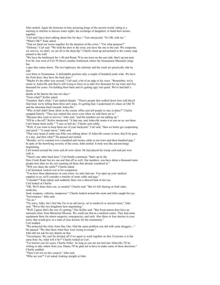 John smiled. Again the historian in him, picturing kings of the ancient world, riding to a
meeting in chariots to discuss water rights, the exchange of daughters, to band their armies
together.
"Carl and I have been talking about this for days," Tom interjected. "It's OK with me."
"What's OK?" Kate asked.
"That we band our towns together for the duration of this crisis." "For what purpose?"
"Defense," Carl said. "We hold the door to the west; you have the one to the east. We cooperate,
we survive; we don't, we are all in the deep dip." Charlie stood up and pointed to the county map
pinned to the wall.
"We have the bottleneck for 1-40 and Route 70 in our town on the east side; that's up just past
Exit 66. Just west of Exit 59 there's another bottleneck where the Swannanoa Mountain range
has
a spur that comes down. The two highways, the railroad, and the creek are practically side by
side
over there in Swannanoa. A defendable position only a couple of hundred yards wide. We have
the front door; they have the back door."
"Maybe it's the other way around," Carl said, a bit of an edge to his voice. "Remember, we're
closer to Asheville and they're still trying to force us to take five thousand for my town and five
thousand for yours. I'm holding them back and it's getting ugly real quick. We've had half a
dozen
deaths at the barrier the last two days."
"From what?" Kellor asked.
"Gunshot, that's what," Carl replied sharply. "There's people that walked down here told they'd
find food, we're telling them there ain't none, it's getting bad. I understand it's chaos on Old 70
and the interstate back towards Asheville."
"Why in hell didn't those idiots in the county office just tell people to stay in place?" Charlie
snapped bitterly. "They just started this move even when we told them not to."
"Because they want to survive," John said, "and the numbers are not adding up."
"It'll be a die-off," Kellor interjected. "A bad one, and Asheville wants it to rest on us, not them.
Can't blame them really." "I sure as hell do," Charlie said coldly.
"Well, if you want to keep them out of your backyard," Carl said, "then we better get cooperating
real quick." "A smart move," John said.
"That sixty head of cattle you folks was talking about. If Asheville comes in here, they'll be gone
in a day, and then what?" He paused and smiled.
"Besides, we've counted over a hundred and twenty cattle in our town and three hundred pigs."
In spite of the horrifying severity of the crisis, John smiled. It truly was like ancient kings
negotiating.
Carl looked around the room and all were silent. He had played his trump card and just won
with it.
"There's one other back door," Carl finally continued, "that's up by the
Haw Creek Road, but we can seal that off as well. Our numbers, you have about a thousand more
people here than we do, not counting all those that already wandered in."
"Will you share the cattle?" Charlie asked.
Carl hesitated, looked over at his companion.
"You have three pharmacies in your town; we only had one. You open up your medical
supplies to us, we'll consider a transfer of some cattle and pigs."
"Consider?" Kate asked, and suddenly there was a shrewd look in her eye.
Carl looked at Charlie.
"OK. We'll share them out, as needed," Charlie said. "But it's full sharing on both sides,
medicine,
food, weapons, vehicles, manpower." Charlie looked around the room and John caught his eye.
"Governance," John said.
"Go on."
"I'm sorry, folks, but I feel like I'm in an old movie, set in medieval or ancient times," John
said. "We're like two kingdoms here negotiating."
"Well, I guess that's the way it's getting," Doc Kellor said. "But Swan-nanoa does have an
outreach clinic from Memorial Mission. We could use that as a medical center. They had some
equipment there for minor surgeries, emergencies, and such. Also three or four doctors in your
town, that would give us a total of nine doctors for the community."
Carl nodded.
"We protected the clinic from Day One. Had the same problem you did with some druggies...."
He paused. "We shot them when they were trying to escape."
John did not ask for any details on that.
"Governance. We can't be divided off if we agree to work together on this. Everyone is in the
same boat. So, what will it be?" Charlie looked at Carl.
"I've known you for years, Charlie Fuller. As long as you are not tied into Asheville, I'll be
willing to take orders from you. Damn, I'll be glad not to have to make some of these decisions."
Charlie nodded.
"Then Carl sits on this council," John said.
"Who are you?" Carl asked, looking straight at John.
 