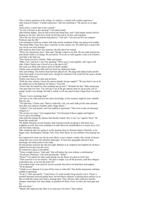 "He's a history professor at the college. Ex-military, a colonel with combat experience."
John looked at Charlie. "Combat experience," that was stretching it. "He advises us on legal
stuff,
moral issues, a smart man to have around."
"So why is he here in this meeting?" Carl asked calmly.
John bristled slightly. How he had evolved into being here, well, it had simply started with his
barging in, but now, after but a week, he felt the need to be here, and a purpose.
"He is the one who executed the drug thieves," Tom said. "Let's just say he's our compass.
Professor type but OK."
Carl continued to hold eye contact with John and he wondered if there was going to be trouble.
"My friend Mike Vance here, then I want him on this council, too. We didn't have a mayor like
you, but he was town manager."
John could see that Vance was someone who did what Carl wanted.
"We're not a democracy here," John said, "though I regret to say that. We are under martial law
and Charlie Fuller is in charge. We just advise. If we are to work together, it has to be Charlie's
word that is the final say.
"Nice friend you have, Charlie," Mike said quietly.
"Mike, Carl," and now it was Tom speaking. "We've got to work together, and I agree with
John. Either Charlie runs it for all of us or the deal is off."
The room was filled with silence and Carl finally nodded.
Charlie came around the table and Carl stood up, shaking his hand.
John said nothing. The formal ritual had been played out. The kings had shaken hands and the
treaty been made. It was the smart move, though he wondered if all would feel the same a month,
six months, from now.
Charlie went back to his chair and sat down.
"With the extra vehicles, I know the answer already, but gas supply?" "We just drain it out of all
the stalled cars on the highway for starters," Tom said.
"I know that, but should we start rounding that up now?" "Wouldn't do that," Mike interjected.
"Gas goes bad over time. You can't get it out of the gas stations until we rig up some sort of
pumps. Inside a car, though, the tank is sealed, it will stay good in there longer than if we pull it
out.
"I know; I own a wrecking shop."
Like him or not, John realized, this man's knowledge, at this moment, might be more valuable
than his own.
"All right then," Charlie said. "Back to Asheville. Carl, you and I both got the same demand
from their new director of public safety, Roger Burns."
"Asshole," Carl said quietly, and Tom nodded in agreement. "That we're to take ten thousand
refugees in."
"He can kiss our asses," Carl snapped back. "Ten thousand of those yuppies and hippies?
You've got to be kidding."
John noted the change the alliance had already created. Now it was "we," against "them." He
hoped that would last.
The debate flared for several minutes, Kate leaning towards accepting it, that these were
neighbors as well, that some semblance of order had to be reestablished on a county level, Carl
and Tom flatly refusing.
John wondered what was going on at this moment down in Winston-Salem, Charlotte, or far
bigger cities, Washington, Chicago, New York. Most likely, by now millions were pouring out,
at
best organized in some way but far more likely in just a chaotic exodus, like a horde of locusts
eating their way across the suburban landscapes. At least here geography played to their
advantage, the choke points in the roads.
He had already seized on the idea last night. Brilliant in its simplicity but frightful for all that it
implied but ten days into this crisis.
He waited for a pause in the debate.
"I have a simple answer," John said, "that will defuse the crisis without a confrontation."
"I'm all ears, Professor," Carl said sarcastically. "Water."
"Water?" Carl asked, but John could already see the flicker of a grin on Carl's face.
"Their reservoir is in our territory. The deal is simple. Lay off the pressure, send their refugees
somewhere else, or we turn the water off."
Carl looked at him wide-eyed for several seconds, then threw his head back and laughed.
"I'll be damned."
"I think we are damned if we turn off the water to Asheville," Doc Kellor interjected, and Kate
nodded in agreement.
"So do I," John said quietly. "I don't know if I could actually bring myself to do it. There's a
hundred thousand innocent people there, but this Burns character is playing power politics on us.
But we hold the trump card. Send a message back. They still have their water but send the
refugees somewhere else, that simple, no problem for them. If not, we blow the main pipe and
the
hell with them."
"Maybe that might provoke them to try and seize it by force," Kate replied.
 