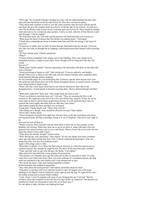 "She's right. We let people through a hundred at a time with the understanding that they don't
stop until past the barrier on the far side of Exit 59. Then they can keep on going.
"They check their weapons in with us, just like when cowboys rode into town and the sheriff
met them. We give the weapons back once they're on the far side of our territory. No food give
outs, but for decency sake at least set up a watering spot, say by Exit 64. There should be enough
water pressure to run a temporary pipe up there. A privy as well, with lots of lime thrown in and
safe drainage." Charlie nodded.
"We hold them back, like Tom said, and the pressure will build until they just overrun us."
"What about the threat of disease that Doc Kellor was talking about?" Tom asked.
"I think when comparing one threat to another what Kate and John are saying is 'the lesser of
two evils.'
"If someone is visibly sick, we don't let them through. Quarantine like the old days. Everyone
else, they can walk on through but no stopping; armed guards keep their distance while escorting
them."
"We have hazmat suits," Charlie announced.
"What?"
"Twenty of them stockpiled in the storage area of this building. They were issued out by
Homeland Security a couple of years back. Never thought we'd be using them like this, but
would
that serve?"
"Damn good," Kellor replied. "Anyone interacting at the barricades with those on the other side
wears a hazmat."
"Good psychological impact as well," John interjected. "Conveys authority, and frankly,
though I hate to say it, those on the other side will feel inferior and thus more compliant about
being marched through without stopping."
He was inwardly angry for even mentioning that. Uniforms, and the white hazmat suits were
like uniforms, had always been one of the means throughout history to control crowds, including
those being herded to death camps.
"Water only like I said, sharp watch that no one relieves themselves other than at the
designated privy. Armed guards in hazmats escorting them. They're allowed through and that's
it."
"What about Asheville?" Kate said. "They might block the road as well."
"There's no defensive barricade there yet," Carl said. "They are assuming the flow is all
towards us. We might get away with it for a few days before they organize. If they do, we try
some logic on them to just let these people keep moving, or as the professor there said, we
mention the water supply and make them an offer they can't refuse."
John looked around the room and there was no dissent.
"Good plan," Charlie finally said. "That's what we'll do."
"One change on it, though: some should be allowed in to stay," Kate replied.
"How's that?" Kellor asked.
"There's hundreds of people from right here who got stuck on the day everything went down.
Driving back home, driving to meetings, flying in or out of Charlotte. They have every right to
be
here and we must let them in.
"Nearly everyone from Asheville who got stuck there is back, but we have people, several
hundred, still missing. When they show up we got to let them in, along with those who own
property here and are trying to get to it as a safe haven. They've lived with us for years; we owe
them that chance if they make it here."
"What about the disease, though?" Charlie asked.
"Well, like the doc said, quarantine," John replied. "It's the way things were done a hundred
years ago with ships coming into New York. A doctor inspected the passengers. If he was
suspicious, they were put in an isolation ward."
Again a film image came to John.
"Remember Godfather Two} When the Don came to America as a little boy and was put in
isolation because they thought he might be sick. We did it all the time then and it worked."
"Yeah, and look what we got with that guy, the Mafia," Carl replied.
John realized he had pulled the wrong analogy but pressed on.
"The practices of a hundred years ago did work and we have to step back to them. If a ship
came from a port where they knew there was some outbreak of a contagious disease, the ship
itself was anchored in the outer harbor until it was deemed safe to pass.
"We can do the same," John said, looking hopefully at Kellor.
Kellor hesitated, then nodded in agreement.
"Doc, what about the nursing home?" John asked, and Kellor shook his head.
"That place is crawling with every infection known to man. I'd suggest one of the larger
buildings at the Baptist church conference center right up near the gap. It's right off the road."
He looked around and everyone finally nodded.
"Look, I know I won't be popular with some of you, bringing this up," Carl said. "But the
outsiders, those that wandered in here the first few days before we sealed off. That boosted our
numbers by maybe two thousand or more. Do we let them stay ?"
No one spoke in reply, but Kate was shaking her head.
 