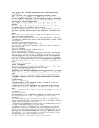 "We've settled that here," Charlie said, and John looked over at him, his thoughts instantly
going to Makala.
"Why?" Carl asked. "I think we should of talked about this before our deal was made."
"What are you suggesting, Carl?" Charlie snapped. "They've been here eight to ten days now.
Many have integrated in, found a friend or a job to do. What are we going to do, march around
town and round them up at gunpoint? It would be one helluva sight and, frankly, tear us apart."
"We were once all Americans," Kate said quietly.
"Precisely," John now interjected. "Those that are here stay. We've already made that
agreement."
He looked around to the others. In spite of his speech in the park, he wondered now if views
were changing because a food shortage was now clearly evident.
"No different than keeping out those on the other side," Carl replied. "Maybe not, God save us,"
John replied. "I don't have an answer for that. But those that are in stay." He looked to Charlie
for
support.
"We change that view now and I am off this council. It contradicts what I said at the park and
neither you nor anyone else objected then."
"What about what we did get off the road?" Kate said. "We're forgetting about that. We got six
trucks loaded with foodstuffs, enough rations to feed all of them for a couple of weeks. Consider
that as their payment."
John nodded to her, an adroit move on her part.
"They stay," Charlie finally said, and Carl nodded his head.
"One other thing," John interjected. "Those passing through. Anyone special, we should allow
them to stay if they wish."
"Like who?" Kellor asked.
"Anyone that can help us survive now, or rebuild." "Such as?"
"Military men, police officers for example."
He knew he'd get immediate nods from Tom and Carl on that. The "fraternal order" definitely
looked out for its own, and John realized he was doing the same when it came to the military.
"But others. Farmers, they have skills we need, can help with the cattle, hogs, and what crops
are planted. All that fancy machinery is dead and a lot of farming is reverted to backbreaking
labor. I think we should grab any electrician we can find, power company guys, people like that,
doctors, nurses as well. If they want to stay, we interview them; if they check out OK, they can
join us."
There was a moment of silence again.
"Agreed," Charlie replied.
"That means their families as well," Kate said. "I wouldn't give two cents for a man or woman
who would grab the chance to stay and walk away from their family."
"No argument there," Charlie finally replied.
"John, could you draw up a list of recommended skills you think we should have?" John nodded.
"Frankly, I'd kill for someone who could build a steam engine." There was a round of chuckles
at that.
"No, people, I'm dead serious. A steam engine would be worth its weight in gold. Do any of
you know how to make one, let alone repair an old one rotting behind a barn and then keep it
running?"
Everyone was silent.
The thought started him rolling.
"Get a steam engine and you have power where you want it. To pump, dig, cut, hell, even
mount it on the rail tracks and move things.
"I'd like to find some old guy who repaired phone lines forty years ago and could retrofit us.
Prowl through the antique stores on Cherry Street and you'll find old crank phones that still
might
work if we could find someone who understood how to hook them up. It'd link the two ends of
our community."
Several were now nodding.
"The guys I know in my Civil War Roundtable, Revolutionary War reenactors, many of them
know skills that are lost to the rest of us. I want people like that. I'd trade a hundred
computertech
heads right now for one guy who understood steam engines. I'd trade a hundred lawyers for
someone who could show us how to make gunpowder from what we can find here in this valley,
or which roots we can dig right now and safely eat.
"An old chemist who could make ether or chloroform. Doc, we're going to need a lot of that in
the months to come and I'm willing to bet we're short already.
"An old dentist who could get an old-fashioned foot-powered drill running. You folks think
about that yet, next time you get a toothache? Care to have the tooth yanked instead and no
painkiller while we're at it? Remember the old movies, the ones about a gang of kids and one of
them usually had a bandage wrapped around his head to keep his jaw shut because he had an
abscessed tooth. If we saw that two weeks ago the parents would have been arrested for child
abuse. But I tell you, we'll be seeing that again, and real soon."
He suddenly realized he was rambling, the room silent, suddenly far too hot.
 