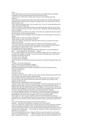 "Sorry. . . ."
No one spoke and he wasn't sure if it was because they were embarrassed by his rambling
monologue or because he had indeed hit home with what they faced.
"I think we have it all for now," Charlie said. "Let's get to work. Meeting same time
tomorrow."
The group stood up and John felt a stab of pain. Kellor was bent over the table, holding John's
right hand down and taking off the bandage. The group looked over at them and he could see
concern in Kate's eyes.
"John, I think you better go home. You're running a fever. I'll see if I can dig something up for
it and come by later," Kellor said.
"I told you. That nurse, the tall good-looking one, Makala's her name. She's giving me Cipro."
"Well, it should have kicked in by now. I don't like this," and Kellor sniffed the bandage again,
his nose wrinkling.
John looked down at his hand. It was swollen, red streaked, the exposed wound red, the edge of
the flesh where it had been stitched puckered.
He was suddenly worried. God damn. An infected hand, now? He had images of Civil War era
surgery.
"What the hell is it, Doc?" Kate asked, coming closer.
"Maybe staph, but I don't have the lab to test for it.
"Crops up in hospitals, nursing homes. Resistant stuff. Go home, go to bed, I'll be by later
today or this evening."
"I said I was going up to the college to get some volunteers for the elementary school."
"Last thing I want is you walking around at the college or in the elementary school with that
hand. If you got a staph infection, you're a spreader now. So just go home."
John nodded and stood up, feeling weak.
He headed to the door, Kellor walking alongside him. Starting the car up, John headed for
home . . . and as he pulled into the driveway . . . he knew.
Jen was outside, sitting on the stone wall of the walkway leading to the door. Elizabeth was on
one side of her, Jennifer on the other. As he got out of the car the dogs came up, but a sharp
command warned them to back off.
"It's Tyler, isn't it," John said.
Jen forced a smile and nodded.
Jennifer started to sob and he put his good arm around her, his little girl burying her head in his
chest.
"Pop-pop," was all she could get out.
Jen put a hand on her granddaughter's shoulder.
"Pop-pop is in heaven now, dear. But it's OK to cry."
Elizabeth leaned against John's shoulder, forcing back a sob, but then looked up at him.
"Dad, you're burning up."
"I'm OK," he said.
He looked at Jen.
"Let's go in," she said.
He followed her into the house, which was all so silent, and into what had been Jennifer's room.
Tyler's features were already going to a grayish yellow.
John remembered the first time they had met, Tyler coldly looking at this Yankee, worse yet
from New Jersey, who obviously had but one intent only, and that was to seduce his only
daughter and take her away.
John smiled. Oh, I understand that now, Pop, he thought.
And then so many other memories, of the gradual thaw. The first time they'd gone out shooting
together while the "girls" went to the mall to go shopping, Tyler fascinated by the old Colt
Dragoon pistol John had brought along, roaring with laughter over the encounter with the local
rednecks that had happened but weeks before. That had been an icebreaker, father and potential
son-in-law shooting, talking guns, then sitting on the patio and having a cold beer.
And then the grudging acceptance that had turned to friendship and at last had turned to the
love a father would have for a son, a son who then gave him two beautiful granddaughters,
granddaughters who allowed him once again to relive the joy of raising a child.
He was gone now. War or not, he would have died, but he had indeed died far sooner as a
result of the war. In the cold figures of triage, he was an old man, someone whom villages, town,
and cities all across America, this day, but ten days after an attack, were being forced to "write
off."
For an old man in the advanced stages of cancer, there would be no
medicine__ That had to be rationed now to someone who "stood a chance"
or who, in a colder sense, could be of use. If the old man were not dying at home his would be a
body whose departure would free a bed in a hospital flooded with the sick and injured. In a
starving community his would be one less mouth to feed, even though his last meals were from a
can poured into a feeding tube . . . but even that can of Ensure was now a meal, perhaps for an
entire day, for someone else.
Tyler was dead, and there was a war, though it did not in any sense seem like a war that any
had even conceptualized this way . . . and he was dead as surely as millions of others were now
dead or dying after but ten days . . . as dead as someone lying in the surf of Omaha Beach, the
 