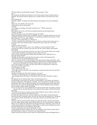 "Oh, Dad, didn't you get Elizabeth's message?" "What message?" "Here,
silly."
She reached up and fished the cell phone out of his breast pocket, tucked in behind a pack of
cigarettes. She started to pull the cigarettes out, to stomp on them or tear them up, but a look
from
him warned her off.
"Someday, Daddy," she sighed, then taking the phone she punched a few keys and handed it
back.
"Home late. Out with Ben," the screen read.
"She texted you and me during lunch."
"Texted?"
"Yes, Daddy, text message, all the kids are doing it now." "What's wrong with a
phone call ?"
She looked at him as if he were from the antediluvian period and then headed inside.
"Texted?" Jen asked.
John held the phone so she could read the message. Jen smiled.
"Better start keeping a sharper watch on Elizabeth," she said. "If that Ben Johnson has any of his
grandfather's blood in him." She chuckled as if remembering something from long ago. "I don't
need to hear this." "No, you don't, Colonel."
"Actually, I kind of prefer 'Doctor,' or 'Professor.'"
"A doctor is someone who sticks things in you. A professor, well, they always struck me as a
bit strange. Either rakes chasing the girls or boring, dusty types. Down here in the South,
'Colonel'
sounds best. More masculine."
"Well, I am no longer in active service. I am a professor, so let's just settle for 'John.'"
Jen gazed up at him for a moment, then came up to his side, stood on tiptoes, and kissed his
cheek lightly.
"I can see why my own little girl once fell for you, John. You'll lose both of them soon enough
to some pimply-faced boys, so do hang on to her as long as you can."
"Well, you sure as hell didn't help, draping that gold necklace on her. What did it cost, a
thousand, fifteen hundred?"
"Roughly, but then again, no lady tells the truth when it comes to her buying jewelry."
"Until the bill comes in and the husband has to pay."
There was a pause. He knew he had misspoken. If he had said such a thing around Mary, she'd
have lit into him about a woman being independent and the hell with a husband handling the bills
. . . and in fact she did handle all the family finances right up till the last weeks of her life.
As for Tyler, though, he no longer even knew what a bill was, and that hurt, no matter how
self-reliant Jen tried to appear to be.
"I best be going," Jen said.
"Sorry, I didn't mean it that way."
"It's all right, John. Let me go up to the nursing home to spend some lime with Tyler and I'll be
back for the party."
"Jennifer was expecting a ride in that monstrous car of yours."
"The Edsel, my dear young man, was a generation ahead of its time."
"And the biggest flop in the history of Ford Motors. My God, look at that grille; it's ugly as
sin."
She lightened up a bit with the banter. There were half a dozen cars in
her huge garage, several newer ones but also an actual Model A, up on blocks, and, beauty of
beauties, a powder blue 1965 Mustang convertible. A lot of bad memories, though, were tied to
that Mustang. When John and Mary were dating, they had conned her parents into letting them
borrow the car for a cruise up the Blue Ridge Parkway to Mount Mitchell and John, driving it,
had rear-ended an elderly couple's Winnebago.
No one was hurt, but the car was totaled and Tyler had poured thousands into getting it restored
. . . and swore that no one other than him or Jen would ever drive it again. And Jen still lived by
that ruling.
"This Edsel will run forever, my dear, and just check on eBay to see how much it's worth. I bet
a heck of a lot more than that SUV thing you've got."
He settled back against the stone wall as Jen maneuvered "the monster" around and cruised
down the driveway at breakneck speed. The wall was warm from the afternoon sun. The Beanies
were still there, and oh, that did hurt a bit; at least she could have carried Patriot Bear or the
ostrich in.
Inside he could hear Jennifer and Pat chatting away about the necklace until the stereo kicked
on. Some strange female wailing sounds. Britney Spears? No, she was old stuff now, thank God.
What it was he couldn't tell, other than the fact that he didn't like it. Pink Floyd, some of the old
stuff his parents listened to like Sinatra or Glenn Miller, or, better yet, the Chieftains were more
his speed. He picked up one of the Beanies, Patriot Bear.
"Well, my friend, guess we'll soon be left behind," he said.
Leaning against the wall, he soaked in the view, the tranquility of the moment, broken only by
the distant rumble of traffic on 1-40 and the noise inside the house.
Ginger and Zach came back from their romp in the field behind the house and flopped down at
 