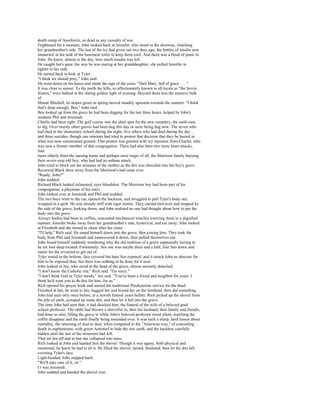death camp of Auschwitz, as dead as any casualty of war.
Frightened for a moment, John looked back at Jennifer, who stood in the doorway, clutching
her grandmother's side. The last of the ice had given out two days ago, the bottles of insulin now
immersed in the tank of the basement toilet to keep them cool. And there was a flood of panic in
John. He knew, almost to the day, how much insulin was left.
He caught Jen's gaze; the way he was staring at her granddaughter, she pulled Jennifer in
tighter to her side.
He turned back to look at Tyler.
"I think we should pray," John said.
He went down on his knees and made the sign of the cross. "Hail Mary, full of grace . . . "
It was close to sunset. To the north the hills, so affectionately known to all locals as "the Seven
Sisters," were bathed in the slating golden light of evening. Beyond them was the massive bulk
of
Mount Mitchell, its slopes green as spring moved steadily upwards towards the summit. "I think
that's deep enough, Ben," John said.
Ben looked up from the grave he had been digging for the last three hours, helped by John's
students Phil and Jeremiah.
Charlie had been right. The golf course was the ideal spot for the new cemetery, the earth easy
to dig. Over twenty other graves had been dug this day or were being dug now. The seven who
had died in the elementary school during the night, five others who had died during the day. . .
and three suicides, though one minister had tried to protest that decision that they be buried in
what was now consecrated ground. That protest was greeted with icy rejection from Charlie, who
was now a former member of that congregation. There had also been two more heart attacks,
four
more elderly from the nursing home and perhaps most tragic of all, the Morrison family burying
their seven-year-old boy, who had had an asthma attack.
John tried to block out the screams of the mother as the dirt was shoveled into her boy's grave.
Reverend Black drew away from the Morrison's and came over.
"Ready, John?"
John nodded.
Richard Black looked exhausted, eyes bloodshot. The Morrison boy had been part of his
congregation, a playmate of his son's.
John looked over at Jeremiah and Phil and nodded.
The two boys went to the car, opened the backseat, and struggled to pull Tyler's body out,
wrapped in a quilt. He was already stiff with rigor mortis. They carried him over and stopped by
the side of the grave, looking down, and John realized no one had thought about how to put the
body into the grave.
Always bodies had been in coffins, concealed mechanical winches lowering them in a dignified
manner. Jennifer broke away from her grandmother's side, hysterical, and ran away. John looked
at Elizabeth and she turned to chase after her sister.
"I'll help," Rich said. He eased himself down into the grave, Ben joining him. They took the
body from Phil and Jeremiah and maneuvered it down, then pulled themselves out.
John found himself suddenly wondering why the old tradition of a grave supposedly having to
be six foot deep existed. Fortunately, this one was maybe three and a half, four feet down and
easier for the reverend to get out of.
Tyler rested in the bottom, face covered but bare feet exposed, and it struck John as obscene for
him to be exposed thus, but there was nothing to be done for it now.
John looked at Jen, who stood at the head of the grave, almost serenely detached.
"I don't know the Catholic rite," Rich said. "I'm sorry."
"I don't think God or Tyler minds," Jen said. "You've been a friend and neighbor for years. I
think he'd want you to do this for him, for us."
Rich opened his prayer book and started the traditional Presbyterian service for the dead.
Finished at last, he went to Jen, hugged her and kissed her on the forehead, then did something
John had seen only once before, at a Jewish funeral years before. Rich picked up the shovel from
the pile of earth, scooped up some dirt, and then let it fall into the grave.
The time John had seen that, it had shocked him, the funeral of the wife of a beloved grad
school professor. The rabbi had thrown a shovelful in, then the husband, then family and friends,
had done so also, filling the grave in while John's beloved professor stood silent, watching the
coffin disappear and the earth finally being mounded over. It was such a sharp, hard lesson about
mortality, the returning of dust to dust, when compared to the "American way," of concealing
death in euphemisms, with green Astroturf to hide the raw earth, and the backhoe carefully
hidden until the last of the mourners had left.
That set Jen off and at last she collapsed into tears.
Rich looked at John and handed him the shovel. Though it was agony, both physical and
emotional, he knew he had to do it. He filled the shovel, turned, hesitated, then let the dirt fall,
covering Tyler's face.
Light-headed, John stepped back.
"We'll take care of it, sir."
I t was Jeremiah.
John nodded and handed the shovel over.
 