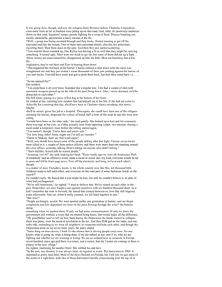 It was going slow, though, and now the refugees from Winston-Salem, Charlotte, Greensboro,
even some from as far as Durham were piling up on that road. God, John, it's positively medieval
down on that road. Squatters' camps, people fighting for a scrap of food. Disease breaking out,
mostly salmonella, pneumonia, a nasty variant of the flu.
"Well, a group was being escorted through and they broke. Started running to get off the
interstate and into the woods. Two of them had concealed pistols, shot the two policemen
escorting them. Shot them dead on the spot. And then they just started scattering.
"Tom ordered them rounded up, Doc Kellor was having a fit as well that they might be carrying
something. It turned ugly. Most were too weak to get far, but some of them did put up a fight.
About twenty are unaccounted for, disappeared up into the hills. Most are harmless, but a few,
the
ringleaders, they're out there and Tom is hunting them down.
"That triggered the riot back at the barrier. Charlie ordered it shut down until the mess was
straightened out and they just rioted. I mean thousands of them just pushing against the barrier of
cars and trucks. Tom did have some tear gas to push them back, but then they came back i n . . . .
"
"So we opened fire?"
She nodded.
"You could hear it all over town. Sounded like a regular war. Tom had a couple of men with
automatic weapons posted up on the side of the pass firing down. John, I never dreamed we'd be
doing this to each other."
She fell silent, poking at a piece of hot dog at the bottom of her bowl.
He looked at her, realizing how random fate had played out in her life. If she had not come to
Asheville for a meeting that day, she'd have been in Charlotte when everything shut down.
Maybe
she'd be secure, given her job at a hospital. Then again, she could have been one of the refugees
storming the barrier, desperate for a piece of bread, half a bowl of the soup he and she were now
eating.
"I could have been on the other side," she said quietly. She looked up at him and for a moment
there was rage in her eyes, as if they actually were from opposing camps, two enemies sharing a
meal under a temporary truce before the killing started again.
"You weren't, though. You're here and you're safe."
"For how long, John? Some might say I'm still an 'outsider.'"
"Damn it, Makala, don't say that word again."
"Well, you should have heard some of the people talking after that fight. Twenty-seven locals
were killed in it, a couple of them police officers, and there were more than one standing around
the town offices yesterday talking about kicking out anyone who didn't belong."
"That's bullshit. Scared talk by scared people."
"Amazing, isn't it?" she said, shaking her head. "Three weeks ago we were all Americans. Hell,
if somebody said an offensive word, made a racial or sexist slur, my God, everyone would be up
in arms and it'd be front-page news. Turn off the electricity and bang, we're at each other's
throats
in a matter of days. Outsiders, locals, is the whole country now like this, ten thousand little
fiefdoms ready to kill each other, and everyone on the road part of some barbarian horde on the
march?"
He couldn't reply. He feared that it just might be true, but still, he couldn't believe it, in spite of
what had just happened.
"We're still Americans," he sighed. "I need to believe that. We've turned on each other in the
past. Remember, we once fought a war against ourselves with six hundred thousand dead. As a
kid I remember the riots in Newark, the hatred that created between us, how that still lingered
years afterwards. And yet, when it really counted, we did band together as one."
"But now?"
"People are hungry, scared. We were spoiled unlike any generation in history, and we forgot
completely just how dependent we were on the juice flowing through the wires* the buttons
doing
something when we pushed them. If only we had some communication. If only we knew the
government still worked, a voice that we trusted being heard, that would make all the difference.
"My grandfather used to tell me how back during the Depression the banks started to collapse;
there was panic, even the scent of revolution in the air. And then FDR got on the radio, just one
radio talk, reminding us we were all neighbors, to cooperate and help each other, and though the
Depression went on for seven more years, the panic ended.
"Same thing on nine-eleven. I think it's the silence that is driving people crazy now. No one
knows what is going on, what is being done, if we are indeed at war, and if so, who we are
fighting and whether we are winning or losing. We are as isolated now as someone in Europe
seven hundred years ago and there is a rumor, just a rumor, that the Tartars are coming or there is
plague in the next village."
He sighed, motioning for another bowl. She refilled his and hers.
"In the past, any disaster, it was always local, or regional at worst. The hurricanes in 2004. It
slammed us pretty hard here. Most of the news focused on Florida, but I tell you we got some of
the worst of it right here, with two of those hurricanes literally crisscrossing over the top of us
 