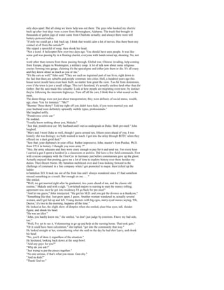only days apart. But all along we knew help was out there. The guys who hooked my electric
back up after four days were a crew from Birmingham, Alabama. The truck that brought in
thousands of gallon jugs of water came from Charlotte actually, and always there were still
battery-powered radios.
"If only we could get a link back up, I think that would calm a lot of nerves. Has there been any
contact at all from the outside?"
She sipped a spoonful of soup, then shook her head.
"Not a word. A helicopter flew over two days ago. You should have seen people. It was like
some god was passing by in a floating chariot, everyone with hands raised up, shouting. No, not
a
word other than rumors from those passing through. Global war, Chinese invading, help coming
from Europe, plague in Washington, a military coup. A lot of talk now about some religious
crazies forming into gangs, claiming it's the apocalypse and either join them or die. It's all crazy
and they know about as much as you or me."
"It's the cars as well," John said. "They are such an ingrained part of our lives, right down to
the fact that there are suburbs and people commute into cities. Hell, a hundred years ago this
house never would have even been built, no matter how great the view. Too far from downtown,
even if the town is just a small village. This isn't farmland; it's actually useless land other than for
timber. But the auto made this valuable. Look at how people are migrating even now; by instinct
they're following the interstate highways. Turn off all the cars, I think that is what scared us the
most.
The damn things were not just about transportation; they were definers of social status, wealth,
age, class. You for instance." "Me?"
"Beemer Three-thirty? Told me right off you didn't have kids; if you were married you and
your husband were definitely upwardly mobile types, professionals."
She laughed softly.
"Postdivorce crisis car."
He nodded.
"I really know nothing about you, Makala."
"Just that, postdivorce car. My husband and I met as undergrads at Duke. Both pre-med." John
laughed.
"Mary and I were Duke as well, though I guess around ten, fifteen years ahead of you. I was
history; she was biology; we both wanted to teach. I got into the army through ROTC when they
offered me a darn good deal."
"Saw that; your diploma's in your office. Rather impressive, John, master's from Purdue, Ph.D.
from UVA in history. I thought you were army ?"
"Hey, the army educates and they were crazy enough to pay for it and send me. For every hour
I carried a gun I spent a hundred in a classroom or archive. Did have a few field commands. First
with a recon company with the First Cav in Germany just before communism gave up the ghost.
Actually enjoyed that posting, gave me a lot of time to explore history over there besides my
duties. Then Desert Storm. My battalion mobilized over and I was looking forward to the
challenge of command in a line company when I got promoted to major, then kicked up the
ladder
to battalion XO. It took me out of the front line and I always wondered since if I had somehow
missed something as a result. But enough on me . . . "
She smiled.
"Well, we got married right after he graduated, two years ahead of me, and the classic old
routine," Makala said with a sigh. "I switched majors to nursing to start the money rolling;
agreement was once he got into residency I'd go back for pre-med."
"And let me guess," John interjected. "He got his M.D. and you got the divorce as a thankyou."
"Something like that. Just grew apart, I guess. Another woman wandered in, actually several
women, and I got fed up and left. Young doctors with big egos, starry-eyed nurses saying, 'Oh,
Doctor,' it's two in the morning, happens all the time."
He looked at her, the slight show of dimples when she smiled, clear blue eyes, tall, slender
figure, and shook his head.
"He was an idiot."
"John, you hardly know me," she smiled, "so don't just judge by exteriors. I have my bad side,
too."
"Well, I've yet to see it. Volunteering to go up and help at the nursing home. That took guts."
"Or it could have been calculation," she replied, "get into the community that way."
He looked straight at her, remembering what she said on the day he had shot Larry, and shook
his head.
"No, you'd of done it regardless of the situation."
He hesitated, looking back down at the soup bowl.
"And any guys for you?"
"Why do you ask?"
"Just trying to put the pieces together."
"No one serious, if that's what you mean. Gun-shy."
"And no kids?"
"Thank God no."
 