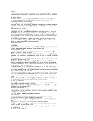 "Why?"
"Now, with this? You think I'd want that worry on top of everything else? Suppose we did have
children and I was up here the day it happened. I'd of been clawing through the tide of refugees
to
get back to Charlotte."
He nodded. The way she said "clawing through" told him a lot. She liked kids, maybe wished
she had some, and had the instinct to kill to protect them, no matter whose they were.
"Let's talk about Jennifer," she said quietly.
"Is there a problem?" he asked, suddenly anxious.
"Of course there is, John. You got enough insulin for a little more than four months, though the
water temperature where you are storing the vials is just over fifty degrees. I checked it. That
will
degrade the shelf life somewhat."
"By how much?" he asked, feeling a sense of panic.
"I'm not sure, John. We'll start to know when the regular dose doesn't control her blood sugar.
Besides that, we have to start getting conservative with her testing kit. The new one, as you
know, is junked, the old one, thank God, survived, but the test strips, no replacements now. So
we're going to have to learn to just eyeball the situation more and only use the strips when we
absolutely have to."
He couldn't speak, just staring off across the valley. It was all so peaceful. No noise, some
plumes from small fires rising up, drifting with the westerly breeze. He reached to his breast
pocket. No pocket; he was still in a sweat-soaked T-shirt.
"Cigarette?" she asked.
He nodded.
"I'll get them."
She came back out a minute later with two, struck a lighter and puffed one to life, hesitated for
a second, then handed it to John, putting the second one on the table.
"Ex-smoker?" John asked.
"Yup. Surprising how many nurses smoke. But I looked at one too many cancerous lungs,
though." "Don't need to hear it." She smiled.
"Well, you're going to run out in about two weeks anyhow. Stretch it and you might make it to
four weeks or six, but sooner or later you will quit. Maybe one of the few blessings to come out
of
this. An entire nation going cold turkey on tobacco, alcohol, drugs. No cars, so we have to walk
or ride bikes. Might do us some good."
"Back to Jennifer," he said, after taking several puffs. The meal was sitting well on his
stomach, but the tobacco hit him after so many days away. He felt shaky and suddenly weak.
"Tyler's death, the funeral," she said. "If I had been around and knew, I'd of kept Jennifer home
during the burial. It really traumatized her.
"It's tough enough on any kid of that age to lose their grandpa. But we, all of us, have really
isolated death away, kept it hidden. Tyler died in her bedroom. In fact, she is terrified to even go
back in there. When she'd come to see you when you were sick, she'd just stand by the doorway.
It's just that she saw it all, and it registered.
"John, she's a diabetic, and even at twelve that makes anyone very conscious of their mortality.
They know their life is dependent on that needle and the vial, but for seventy years now those
vials just came across the pharmacy counter, no questions asked. She knows that's finished."
"How?"
"Damn it, John, she isn't deaf or blind. Every day since this started people have been dying and
she knows she's on the short list once the insulin in the basement runs out."
He shook his head angrily.
"No, God, please no. That's four months off. By then we'll have something back in place. At
least communications, some emergency medicines."
"John, you've been the very person going around saying that this is bad, real bad, that it might
take years, if ever, to come back from it."
"I never said a word around her."
"Oh, John, you're such a father, but you don't understand kids. I've worked in hospitals with
kids like Jennifer. Kids that were terminal. They had it figured long before their parents would
ever admit it to themselves."
"She is not terminal," he snarled, glaring at Makala angrily.
She said nothing.
"Damn you, no," and he was humiliated by the tears that suddenly clouded his vision.
He struggled to choke back the sobs that now overwhelmed him.
She put her hand out, touching him, and he jerked back, looking at her, filled with impotent
rage.
"My girl will live through this," he gasped. "Jennifer will live through this."
She leaned over, gently touching his face, paused, and then half stood up, kissing him on the
forehead, and drew her chair closer to his side.
"John, with luck, if things straighten out, we'll get hooked back up to hospitals that work before
the insulin runs out."
He noticed how she said "we."
 
