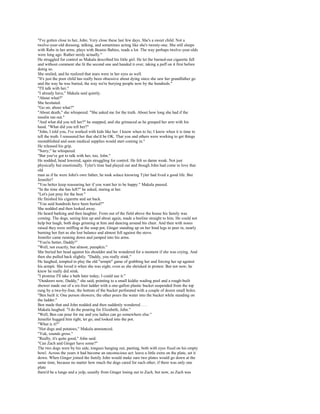 "I've gotten close to her, John. Very close these last few days. She's a sweet child. Not a
twelve-year-old dressing, talking, and sometimes acting like she's twenty-one. She still sleeps
with Rabs in her arms, plays with Beanie Babies, reads a lot. The way perhaps twelve-year-olds
were long ago. Rather nerdy actually."
He struggled for control as Makala described his little girl. He let the burned-out cigarette fall
and without comment she lit the second one and handed it over, taking a puff on it first before
doing so.
She smiled, and he realized that tears were in her eyes as well.
"It's just the poor child has really been obsessive about dying since she saw her grandfather go
and the way he was buried, the way we're burying people now by the hundreds."
"I'll talk with her."
"I already have," Makala said quietly.
"About what?"
She hesitated.
"Go on; about what?"
"About death," she whispered. "She asked me for the truth. About how long she had if the
insulin ran out."
"And what did you tell her?" he snapped, and she grimaced as he grasped her arm with his
hand. "What did you tell her?"
"John, I told you, I've worked with kids like her. I know when to lie; I know when it is time to
tell the truth. I reassured her that she'd be OK. That you and others were working to get things
reestablished and soon medical supplies would start coming in."
He released his grip.
"Sorry," he whispered.
"But you've got to talk with her, too, John."
He nodded, head lowered, again struggling for control. He felt so damn weak. Not just
physically but emotionally. Tyler's time had played out and though John had come to love that
old
man as if he were John's own father, he took solace knowing Tyler had lived a good life. But
Jennifer?
"You better keep reassuring her if you want her to be happy." Makala paused.
"In the time she has left?" he asked, staring at her.
"Let's just pray for the best."
He finished his cigarette and sat back.
"You said hundreds have been buried?"
She nodded and then looked away.
He heard barking and then laughter. From out of the field above the house his family was
coming. The dogs, seeing him up and about again, made a beeline straight to him. He could not
help but laugh, both dogs grinning at him and dancing around his chair. And then with noses
raised they were sniffing at the soup pot, Ginger standing up on her hind legs to peer in, nearly
burning her feet as she lost balance and almost fell against the stove.
Jennifer came running down and jumped into his arms.
"You're better, Daddy!"
"Well, not exactly, but almost, pumpkin."
She buried her head against his shoulder and he wondered for a moment if she was crying. And
then she pulled back slightly. "Daddy, you really stink."
He laughed, tempted to play the old "armpit" game of grabbing her and forcing her up against
his armpit. She loved it when she was eight, even as she shrieked in protest. But not now; he
knew he really did stink.
"I promise I'll take a bath later today; I could use it."
"Outdoors now, Daddy," she said, pointing to a small kiddie wading pool and a rough-built
shower made out of a six-foot ladder with a one-gallon plastic bucket suspended from the top
rung by a two-by-four, the bottom of the bucket perforated with a couple of dozen small holes.
"Ben built it. One person showers; the other pours the water into the bucket while standing on
the ladder."
Ben made that and John nodded and then suddenly wondered . . .
Makala laughed. "I do the pouring for Elizabeth, John."
"Well, Ben can pour for me and you ladies can go somewhere else."
Jennifer hugged him tight, let go, and looked into the pot.
"What is it?"
"Hot dogs and potatoes," Makala announced.
"Yuk, sounds gross."
"Really, it's quite good," John said.
"Can Zach and Ginger have some?"
The two dogs were by his side, tongues hanging out, panting, both with eyes fixed on his empty
bowl. Across the years it had become an unconscious act: leave a little extra on the plate, set it
down. When Ginger joined the family John would make sure two plates would go down at the
same time, because no matter how much the dogs cared for each other, if there was only one
plate
there'd be a lunge and a yelp, usually from Ginger losing out to Zach, but now, as Zach was
 