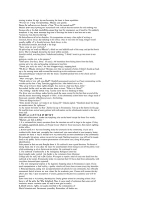 starting to show his age, he was becoming the loser in those squabbles.
"We ran out of dog food yesterday," Makala said quietly.
Damn, he had never even thought of that. "Even the canned stuff?"
Makala didn't say anything and he realized with a shock that the reason she said nothing was
because she or Jen had stashed the canned dog food for emergency use if need be. He suddenly
wondered if they made a canned dog food of hot dogs but knew it was best not to ask.
"Come on, Dad; they're starving."
He looked down at his two buddies. His companions on many a late night of writing or
research, they'd always be curled up in his office. Once it was time for sleep, Ginger would
usually paddle off to Jennifer's room, Zach always to his.
He looked at Jennifer, then back to the dogs.
"Sure, come on, you two fools."
He picked up his bowl and Makala's, doled out one ladleful each of the soup, and put the bowls
down. The two lunged, devouring the meal within seconds.
Jennifer smiled, watching them. Makala said nothing. "I think I want to go into town to see
what's
going on, maybe over to the campus."
"Don't press your luck, John," Jen said, a bit breathless from hiking down from the field,
coming up to his side and standing on tiptoes to kiss him.
"Damn, you really do stink," she said disapprovingly, stepping back.
"I'll drive," Makala interjected. "Besides, now that our patient is better, I think I should go back
up to the nursing home and oversee the transfer up to the conference center."
Jen said nothing as Makala went into the house. Elizabeth pecked him on the check and sat
down to eat.
"She's a nice girl," Jen said.
"I think she's in love with you, Dad," Elizabeth announced, saying it as if just commenting on the
weather or the time of day. Jennifer giggled at that. John looked over at Jen.
"She sat up with you three nights straight. You were in a bad way there, John."
Jen smiled, but he could see she was just about in tears. "What is it, Mom?"
"Oh, nothing," and she turned away. And he knew she was thinking of Mary.
The drive into town things looked pretty much the same, except for the fact that several of the
men he passed were toting shotguns or rifles. At the elementary school there was a huge stack of
firewood, a number of kettles set over a fire boiling.
"How are things in there?"
"John, people who just can't make it are dying off," Makala sighed. "Hundreds dead, but things
are under control for right now."
At the station he found out that Charlie was up in Swannanoa, Tom up at the barrier in the gap.
He read the town notice board, printed with red marker on the whiteboards tacked to the side of
town hall:
MARTIAL LAW STILL IN EFFECT
John noticed the eraser marks for everything else on the board except for those five words;
"Martial Law Still in Effect."
1. It is estimated that twenty escapees from the interstate are still at large in the region. If they
are sighted, apprehend, detain, or if need be use whatever force necessary, then report sighting
to this office.
2. Ration cards will be issued starting today for everyone in the community. If you are a
resident with a home and you apply for a ration card, you must submit to your property being
searched for food. If food is found it will be confiscated and then distributed to the community.
Do not apply for rations unless you are in true need. Starting tomorrow, you will not be issued
food at any public facility without presentation of the ration card, along With proper
identification.
John paused at that one and thought about it. He realized it was a good decision. No threat of
taking food, only if you asked for food. It'd keep hoarders from trying to eat off the public weal
while continuing to sit on their own stockpiles. He continued to read.
3. The outbreak of salmonella at the Emergency Refugee Center has
been brought under control. Our thanks to the volunteers from Montreat
College and the staff, led by Dr. Kellor. We regret to report a total of sixty-one dead from the
outbreak at the center. Community-wide it is reported that 310 have died from salmonella, with
over three thousand cases reported.
4. The new emergency hospital at the Ingram's shopping plaza in Swannanoa is open. If you
need transportation to that facility, a public vehicle will leave here at noon every day hereafter.
5. Principal Greene, acting now as superintendent of schools for our community, has officially
announced that all schools are now closed for the academic year. Classes will resume the day
after Labor Day. Upon resumption of school, grades for the previous academic year will be
posted.
John found that to be curious, that they had finally gotten around to canceling school. He'd
have to tell the girls; they'd be delighted. Also, it was a touch of optimism that some sort of
continuity would continue come fall and he was glad to read it.
6. Death notices: eighty-one deaths reported in the communities of
Black Mountain and Swannanoa yesterday. Remember, all bodies are
 