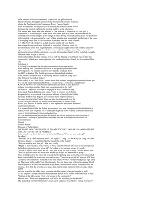 to be interred at the new community cemeteries, the golf course in
Black Mountain, the upper grounds of the Swannanoa Christian Academy,
above the floodplain for the Swannanoa River. Cause of death
must be confirmed by the physician on duty in the respective town offices
between the hours of eight in the morning and five in the afternoon.
The names were listed and John scanned it. One he knew, a student of his, cute girl, a
sophomore, a bit overweight, with a smile that could light up a room. He remembered she
suffered from severe allergies to bee stings, a notice having been sent around to all her professors
at the start of each semester to be aware of that situation and immediately get her out of the room
if a stinging insect flew in. He wondered if that had been the cause of death.
7. TAKE NOTICE. If there is a death in your family and your family
has accepted ration cards and that death is concealed, all ration cards for
the immediate family will be permanently confiscated except for those for children under the
age of eleven, but said children will then be moved to the refugee center. If you are not a
permanent resident of the community, you and all immediate family will be expelled except for
children under the age of eleven.
That bothered him, the last sentence. It was still the defining of a different class within the
community. Makala was standing beside him, reading the notice board, and he wondered how
she
felt about it.
8. NEWS! It is reported by one of our residents who has reached us
after walking from Greensboro that there is an operating shortwave radio
in Morganton. The resident claims to have heard a broadcast from
the BBC in London. The British government has declared solidarity
with America and even now is mobilizing massive relief aid. Long Live
Our Allies of Old and of Today!
John smiled at that. And if true, it could mean that perhaps, just perhaps, communications gear
was on the way to help reestablish links. The downside ... why only Great Britain?
9. WAR NEWS! This same resident reports that the attack is now believed
to have been three missiles, fired from a containership in the Gulf
of Mexico. Our forces overseas are engaged in heavy combat in Iraq,
Iran, Saudi Arabia, Pakistan, and Korea. There is progress on all fronts.
Responsibility for the attack rests upon an alliance of forces in the Middle
East and North Korea. Reports now confirm that a weapon similar to
the ones that struck the United States has also been detonated over the
western Pacific, creating the same widespread outages in Japan, South
Korea, and Taiwan. A similar missile is also reported to have been detonated
over Eastern Europe.
It is reported as well that the federal government, even now, is organizing the distribution of
radios, which shall originate out of a stockpile kept in a secret reserve. Communications are
soon to be reestablished with central authorities.
10. All announcements placed upon this board are official and in force from the time of
placement. Claiming of ignorance of said laws shall not be accepted as an excuse for
noncompliance.
Signed,
Charles Fuller
Director of Public Safety
WE SHALL WIN THROUGH TO ULTIMATE VICTORY. GOD BLESS AND PRESERVE
THE UNITED STATES OF AMERICA.
John turned away from the board and looked at Makala. "What are you thinking?"
he asked.
"Feel like I'm in a bad movie or novel," she sighed. " 'Long Live the King,' or 'Long Live Our
Glorious Leader,' or something like that should be on the board."
"We are nowhere near that yet," John said coldly.
"Might as well warn you now, I'm one of those old-style liberals who used to see conspiracies
behind everything the right wing did." He looked at her and saw a trace of a smile.
"I used to feel the same about the left," and now it was his turn to smile. "Seems absurd now."
"Still, to go from where we were three weeks ago to this, it's impossible to grasp."
They walked back to the Edsel. He noticed that the parking area around the police station had
been cleared of all the newer and now-useless cars. There was a row of half a dozen VW Bugs,
"Courtesy of Jim Bartlett" stenciled on the side of each with an old-fashioned peace sign added
in. That must really rankle Tom, John thought. Two old Jeeps, one of them the antique World
War II jeep with a white star stenciled on the hood, an assortment of cars from the fifties and
sixties, a few from the seventies, the years that Detroit really started to turn out junk, which
didn't
survive as well as the older ones. A number of older motorcycles and mopeds as well.
To his surprise a couple of horses were tethered there as well, and he stopped to look at them.
"Stables at the kids' camps. Over forty horses in the community,"
Makala said. "Most were appropriated by Charlie for patrolling the back roads."
She walked up and rubbed the horse's nose and it nickered. "Used to love riding. And you?"
 