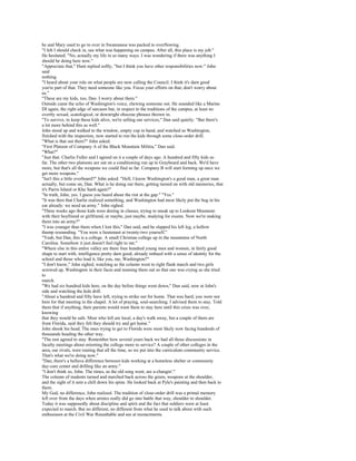 he and Mary used to go to over in Swannanoa was packed to overflowing.
"I felt I should check in, see what was happening on campus. After all, this place is my job."
He hesitated. "No, actually my life in so many ways. I was wondering if there was anything I
should be doing here now."
"Appreciate that," Hunt replied softly, "but I think you have other responsibilities now." John
said
nothing.
"I heard about your role on what people are now calling the Council. I think it's darn good
you're part of that. They need someone like you. Focus your efforts on that; don't worry about
us."
"These are my kids, too, Dan. I worry about them."
Outside came the echo of Washington's voice, chewing someone out. He sounded like a Marine
DI again, the right edge of sarcasm but, in respect to the traditions of the campus, at least no
overtly sexual, scatological, or downright obscene phrases thrown in.
"To survive, to keep these kids alive, we're selling our services," Dan said quietly. "But there's
a lot more behind this as well."
John stood up and walked to the window, empty cup in hand, and watched as Washington,
finished with the inspection, now started to run the kids through some close-order drill.
"What is that out there?" John asked.
"First Platoon of Company A of the Black Mountain Militia," Dan said.
"What?"
"Just that. Charlie Fuller and I agreed on it a couple of days ago. A hundred and fifty kids so
far. The other two platoons are out on a conditioning run up to Graybeard and back. We'd have
more, but that's all the weapons we could find so far. Company B will start forming up once we
get more weapons."
"Isn't this a little overboard?" John asked. "Hell, I know Washington's a good man, a great man
actually, but come on, Dan. What is he doing out there, getting turned on with old memories, that
it's Parris Island or Khe Sanh again?"
"In truth, John, yes. I guess you heard about the riot at the gap." "Yes."
"It was then that Charlie realized something, and Washington had most likely put the bug in his
ear already: we need an army." John sighed.
"Three weeks ago those kids were dozing in classes, trying to sneak up to Lookout Mountain
with their boyfriend or girlfriend, or maybe, just maybe, studying for exams. Now we're making
them into an army?"
"I was younger than them when I lost this," Dan said, and he slapped his left leg, a hollow
thump resounding. "You were a lieutenant at twenty-two yourself."
"Yeah, but Dan, this is a college. A small Christian college up in the mountains of North
Carolina. Somehow it just doesn't feel right to me."
"Where else in this entire valley are there four hundred young men and women, in fairly good
shape to start with, intelligence pretty darn good, already imbued with a sense of identity for the
school and those who lead it, like you, me, Washington?"
"I don't know," John sighed, watching as the column went to right flank march and two girls
screwed up, Washington in their faces and reaming them out so that one was crying as she tried
to
march.
"We had six hundred kids here, on the day before things went down," Dan said, now at John's
side and watching the kids drill.
"About a hundred and fifty have left, trying to strike out for home. That was hard; you were not
here for that meeting in the chapel. A lot of praying, soul-searching. I advised them to stay. Told
them that if anything, their parents would want them to stay here until this crisis was over,
knowing
that they would be safe. Most who left are local, a day's walk away, but a couple of them are
from Florida, said they felt they should try and get home."
John shook his head. The ones trying to get to Florida were most likely now facing hundreds of
thousands heading the other way.
"The rest agreed to stay. Remember how several years back we had all those discussions in
faculty meetings about orienting the college more to service? A couple of other colleges in the
area, our rivals, were touting that all the time, so we put into the curriculum community service.
That's what we're doing now."
"Dan, there's a helluva difference between kids working at a homeless shelter or community
day-care center and drilling like an army."
"I don't think so, John. The times, as the old song went, are a-changin'."
The column of students turned and marched back across the green, weapons at the shoulder,
and the sight of it sent a chill down his spine. He looked back at Pyle's painting and then back to
them.
My God, no difference, John realized. The tradition of close-order drill was a primal memory
left over from the days when armies really did go into battle that way, shoulder to shoulder.
Today it was supposedly about discipline and spirit and the fact that soldiers were at least
expected to march. But no different, no different from what he used to talk about with such
enthusiasm at the Civil War Roundtable and see at reenactments.
 
