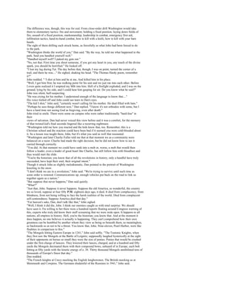 The difference was, though, this was for real. From close-order drill Washington would take
them to elementary tactics: fire and movement, holding a fixed position, laying down fields of
fire, assault of a fixed position, marksmanship, leadership in combat, emergency first aid,
infiltration tactics, hand-to-hand combat, how to kill with a knife, how to kill with your bare
hands.
The sight of them drilling such struck home, as forcefully as what John had been forced to do
in the park.
"Washington thinks the world of you," Dan said. "By the way, he told me what happened in the
park. Said you handled yourself well."
"Handled myself well? I puked my guts out."
"No, not that. First time you shoot someone, if you got any heart in you, any touch of the divine
spark, you should be horrified." He looked off.
"I lost my leg during Tet. The day before that, though, I was on point, turned the corner of a
trail, and there he was...." He sighed, shaking his head. "The Thomas Hardy poem, remember
it?"
John nodded. " 'I shot at him and he at me, And killed him in his place.
"Well, I got him first; he was walking point for his unit and we just ran into each other. Before
I even quite realized it I emptied my Ml6 into him. Hell of a firefight exploded, and I was on the
ground, lying by his side, and I could hear him gasping for air. Do you know what he said?"
John was silent, half-suspecting.
"He was crying for his mother. I understood enough of the language to know that...."
His voice trailed off and John could see tears in Dan's eyes.
"The kid I shot," John said, "certainly wasn't calling for his mother. He died filled with hate."
"Perhaps he sees things different now," Dan replied. "I know it's not orthodox with some, but I
have a hard time not seeing God as forgiving, even after death."
John tried to smile. There were some on campus who were rather traditionally "hard-line" in
their
views of salvation. Dan had never voiced this view before and it was a comfort, for the memory
of that twisted kid's final seconds lingered like a recurring nightmare.
"Washington told me how you reacted and the kids know that, too. Remember, this is a
Christian school and the reaction could have been bad if it seemed you were cold-blooded about
it. So a lesson was taught there, John, but it's what you said as well that resonated.
"Washington and later Charlie Fuller told me that at that moment we as a community were
balanced on a razor. Charlie had made the right decision, but he did not know how to see it
carried through correctly.
"You did. At that moment we could have sunk into a mob or, worse, a mob that would then
follow a leader, even a leader of good heart like Charlie, but still follow him with bloodlust and
thus would start the slide.
"You're the historian; you know that of all the revolutions in history, only a handful have truly
succeeded, have kept their soul, their original intent."
Though it struck John as slightly melodramatic, Dan pointed to the portrait of Washington
kneeling in the snow.
"I don't think we are in a revolution," John said. "We're trying to survive until such time as
some order is restored. Communications up, enough vehicles put back on the road to link us
together again as a nation."
"But suppose that never happens," Dan said quietly.
"What?"
"Just that, John. Suppose it never happens. Suppose the old America, so wonderful, the country
we so loved, suppose at four fifty P.M. eighteen days ago, it died. It died from complacency, from
blindness, from not being willing to face the harsh realities of the world. Died from complacent
self-centeredness. Suppose America died that day."
"For heaven's sake, Dan, don't talk like that," John sighed.
"Well, I think it did die, John. I think our enemies caught us with total surprise. We should
have seen it. I'm willing to bet there were a hundred reports floating around Congress warning of
this, experts who truly did know their stuff screaming that we were wide open. It happens to all
nations, all empires in history. Hell, you're the historian; you know that. And at the moment it
does happen, no one believes it actually is happening. They can't comprehend how their own
greatness can be humbled by another whom they view as being so beneath them, so meaningless,
so backwards so as not to be a threat. You know that, John. Nine-eleven, Pearl Harbor, were like
fleabites in comparison to this."
"The Mongols hitting Eastern Europe in 1241," John said softly. "The Teutonic Knights, when
they first saw the Mongols at the Battle of Leignitz, supposedly laughed hysterically at the sight
of their opponents on horses so small they were the size of ponies. Ponies that would be crushed
under the first charge of lancers. They lowered their lances, charged, and at a hundred and fifty
yards the Mongols decimated them with their compound bows, unheard of in Europe, each bolt
hitting at fifty yards with the kinetic energy of a .38. Thirty thousand Mongols annihilated tens of
thousands of Europe's finest that day."
Dan nodded.
"The French knights at Crecy mocking the English longbowmen. The British mocking us at
Monmouth and Cowpens. The Germans disdainful of the Russians in 1941," John said.
 