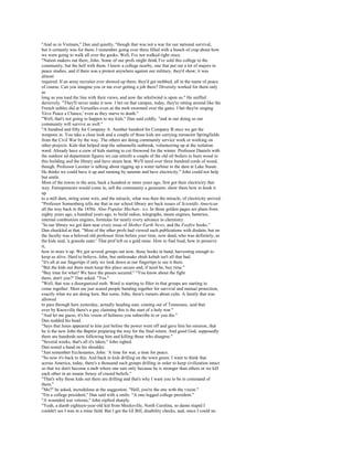 "And us in Vietnam," Dan said quietly, "though that was not a war for our national survival,
but it certainly was for them. I remember going over there filled with a bunch of crap about how
we were going to walk all over the gooks. Well, I've not walked right since.
"Nation makers out there, John. Some of our profs might think I've sold this college to the
community, but the hell with them. I know a college nearby, one that put out a lot of majors in
peace studies, and if there was a protest anywhere against our military, they'd show; it was
almost
required. If an army recruiter ever showed up there, they'd get mobbed, all in the name of peace
of course. Can you imagine you or me ever getting a job there? Diversity worked for them only
as
long as you toed the line with their views, and now the whirlwind is upon us." He sniffed
derisively. "They'll never make it now. I bet on that campus, today, they're sitting around like the
French nobles did at Versailles even as the mob swarmed over the gates. I bet they're singing
'Give Peace a Chance,' even as they starve to death."
"Well, that's not going to happen to my kids," Dan said coldly, "and in our doing so our
community will survive as well."
"A hundred and fifty for Company A. Another hundred for Company B once we get the
weapons in. You take a close look and a couple of those kids are carrying reenactor Springfields
from the Civil War by the way. The others are doing community service work or working on
other projects. Kids that helped stop the salmonella outbreak, volunteering up at the isolation
ward. Already have a crew of kids starting to cut firewood for the winter. Professor Daniels with
the outdoor ed department figures we can retrofit a couple of the old oil boilers to burn wood in
this building and the library and have steam heat. We'll need over three hundred cords of wood,
though. Professor Lassiter is talking about rigging up a water turbine in the dam at Lake Susan.
He thinks we could have it up and running by autumn and have electricity." John could not help
but smile.
Most of the towns in the area, back a hundred or more years ago, first got their electricity that
way. Entrepreneurs would come in, sell the community a generator, show them how to hook it
up
to a mill dam, string some wire, and the miracle, what was then the miracle, of electricity arrived.
"Professor Sonnenberg tells me that in our school library are back issues of Scientific American
all the way back to the 1850s. Also Popular Mechan-. ics. In those golden pages are plans from
eighty years ago, a hundred years ago, to build radios, telegraphs, steam engines, batteries,
internal combustion engines, formulas for nearly every advance in chemistry.
"In our library we got darn near every issue of Mother Earth News, and the Foxfire books."
Dan chuckled at that. "Most of the other profs had viewed such publications with disdain, but on
the faculty was a beloved old professor from before your time, now dead, who was definitely, as
the kids said, 'a granola eater.' That prof left us a gold mine. How to find food, how to preserve
it,
how to store it up. We got several groups out now, those books in hand, harvesting enough to
keep us alive. Hard to believe, John, but rattlesnake shish kebab isn't all that bad.
"It's all at our fingertips if only we look down at our fingertips to see it there.
"But the kids out there must keep this place secure and, if need be, buy time."
"Buy time for what? We have the passes secured." "You know about the fight
there, don't you?" Dan asked. "Yes."
"Well, that was a disorganized mob. Word is starting to filter in that groups are starting to
come together. Most are just scared people banding together for survival and mutual protection,
exactly what we are doing here. But some, John, there's rumors about cults. A family that was
allowed
to pass through here yesterday, actually heading east, coming out of Tennessee, said that
over by Knoxville there's a guy claiming this is the start of a holy war."
"And let me guess, it's his vision of holiness you subscribe to or you die."
Dan nodded his head.
"Says that Jesus appeared to him just before the power went off and gave him his mission, that
he is the new John the Baptist preparing the way for the final return. And good God, supposedly
there are hundreds now following him and killing those who disagree."
"Several weeks, that's all it's taken," John sighed.
Dan rested a hand on his shoulder.
"Just remember Ecclesiastes, John: 'A time for war, a time for peace.
"So now it's back to this. And back to kids drilling on the town green. I want to think that
across America, today, there's a thousand such groups drilling in order to keep civilization intact
so that we don't become a mob where one eats only because he is stronger than others or we kill
each other in an insane frenzy of crazed beliefs."
"That's why those kids out there are drilling and that's why I want you to be in command of
them."
"Me?" he asked, incredulous at the suggestion. "Hell, you're the one with the vision."
"I'm a college president," Dan said with a smile. "A one-legged college president."
"A wounded war veteran," John replied sharply.
"Yeah, a dumb eighteen-year-old kid from Mocksville, North Carolina, so damn stupid I
couldn't see I was in a mine field. But I got the GI Bill, disability checks, and, since I could no
 