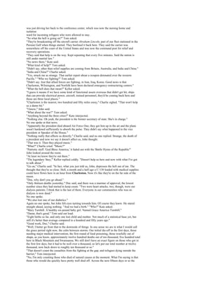 was just driving her back to the conference center, which was now the nursing home and
isolation
ward for incoming refugees who were allowed to stay.
"So what the hell is going on?" Tom asked.
"They're broadcasting off the aircraft carrier Abraham Lincoln, part of our fleet stationed in the
Persian Gulf when things started. They beelined it back here. They said the carrier was
somewhere off the coast of the United States and was now the command post for relief and
recovery operations.
"They said that help is on the way. Kept repeating that every five minutes. Said the nation is
still under martial law."
"No news there," Kate said.
"What kind of help?" Tom asked.
"Didn't say, other than relief supplies are coming from Britain, Australia, and India and China."
"India and China?" Charlie asked.
"Yes, struck me as strange. That earlier report about a weapon detonated over the western
Pacific." "Who we fighting?" Tom asked.
"Didn't say. Just that allied forces are fighting, in Iran, Iraq, Korea. Good news is that
Charleston, Wilmington, and Norfolk have been declared emergency restructuring centers."
"What the hell does that mean?" Kellor asked.
"I guess it means if we have some kind of functional assets overseas that didn't get hit, ships
that can provide electrical power, aircraft, trained personnel, they'd be coming back here and
those are three local places."
"Charleston is the nearest, two hundred and fifty miles away," Charlie sighed. "That won't help
us a damn bit."
"I know," John said.
"What about the war?" Tom asked.
"Anything beyond the three cities?" Kate interjected.
"Nothing else. Oh yeah, the president is the former secretary of state. She's in charge."
No one spoke at that news.
"Apparently the president died aboard Air Force One; they got him up in the air and the plane
wasn't hardened sufficiently to absorb the pulse. They didn't say what happened to the vice
president or Speaker of the House."
"Nothing really that affects us directly," Charlie said, and no one replied. Strange, the death of
a president and now we say it doesn't affect us, John thought.
"That was it. Then they played music."
"What?" Charlie cried. "Music?"
"Patriotic stuff. 'God Bless America,' it faded out with the 'Battle Hymn of the Republic'"
John looked around the room.
"At least we know they're out there."
"The legendary 'they,'" Kellor replied coldly. "Doesn't help us here and now with what I've got
to talk about."
"Go on," Charlie said. "In fact, what you just told us, John, depresses the hell out of me. The
thought that they're so close. Hell, a month and a half ago a C-130 loaded with medical supplies
could have flown here in an hour from Charleston. Now it's like they're on the far side of the
moon.
"Doc, why don't you go ahead."
"Only thirteen deaths yesterday," Doc said, and there was a murmur of approval, the lowest
number since they had started to keep count. "Two were heart attacks; two, though, were our
dialysis patients. I think that is the last of them. Everyone in our communities who was on
dialysis is now dead."
No one spoke.
"We also lost one of our diabetics."
Again no one spoke, but John felt eyes turning towards him. Of course they knew. He stared
straight ahead, saying nothing. "And we had a birth." "Who?" Kate asked.
"Mary Turnbill. A healthy six-pound baby girl. Named Grace America Turnbill."
"Damn, that's good," Tom said out loud.
"Eight births so far, and only one lost child and mother. Not much of a statistical base yet, but
still it's better than average compared to a hundred and fifty years ago."
"Good work, Doc," Charlie said.
"Well, I better go from that to the downside of things. In one sense we are in what I would call
the grace period right now, the calm between storms. Our initial die-off in the first days, those
needing major medical intervention, the first round of food poisoning, those woefully out of
shape, as you know, approximately twelve hundred deaths out of ten thousand, five hundred total
here in Black Mountain and Swannanoa. We still don't have an exact figure on those who got in
the first few days, but it had to be well over a thousand, so let's put our total number at twelve
thousand, now back down to roughly ten thousand or so."
"That doesn't count the casualties from the fighting at the gap, and refugees dying outside the
barrier," Tom interjected.
"No, I'm only counting those who died of natural causes at the moment. What I'm saying is that
those who would die quickly have pretty well died off. Across the next fifteen days or so the
 