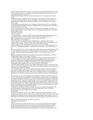numbers should be fairly low as long as we keep the community stable and nothing exotic sneaks
in on us, but then, I hate to say, it's going to start sliding up again and within thirty days be far
worse than anything we've seen so far."
Kellor hesitated, looking at John for a moment. Kellor knew his secret regarding the stash of
insulin.
"Nearly all our type one diabetics will die this month. The pharmacies, in general, allocated
one bottle of a thousand units per person. That supply is now running out for them. So we can
expect all of them, approximately a hundred and twenty in our communities, to start dying."
No one spoke.
"Other deaths in the coming month: severe asthmatics running short on their rescue inhalators,
severe heart arrhythmia patients running out of beta-blockers, so I expect we are in the middle of
the lull before the next wave hits.
"There is another issue as well, though, that I don't think many of us thought of, but Tom, you
better start gearing up for it and we might have to start thinking about taking over a building as
another isolation ward."
"What for?" Kate asked.
"Severe psychosis."
"You mean insanity?" Tom asked. "Hell, we're already seeing enough crazies coming in at the
gap. And the suicides as well over the last month. I think we're all half-crazy now."
"Well, it's going to get a lot worse within a matter of days," Kellor said.
"Why within days?" Tom interjected.
"About a quarter of the population was on antidepressants or antianxiety agents. Prozac,
Xanax, Lexapro, even just plain old lithium. Most of those people rushed to the pharmacies and
stocked up, but even then, on average a person got at best a thirty-day supply.
"They're running out now. Withdrawal for some won't be too bad; for others symptoms will be
quite severe, including hallucinations. Compound that with the stress we are under already. As
an
old-time doc I'll be the first to tell you quite a few on these meds were just mildly neurotic, living
in a very pampered society where it was almost obligatory to have some sort of disorder. But
seriously, roughly five percent of the population do have severe disorders, and one to two
percent
dangerous disorders that include severe paranoia and potential for highly aggressive behavior."
"In other words, expect a lot of insanity," Tom said.
"You'll be the one dealing with it," Kellor replied, "and I think your people better be briefed on
it. Not too long ago in our past families suffered with it, keeping their crazy uncle Louie
restrained or locked away, or shipped them to state hospitals which were indeed snake pits.
Where do you think the word 'bedlam' came from? It was the hospital for the insane
in eighteenth-century England and, if you saw the old prints, a true hellhole.
"We haven't dealt with this ever since all the modern meds started coming out in the sixties and
seventies. That and the changing of laws that pretty well stopped involuntary commitment except
in extreme cases emptied the hospitals.
"If it was back fifty years ago, at least a hundred of our fellow citizens would be already under
some form of restraint, either at home or in a state institution. Now they are with us and the
medications that kept them somewhat stable are gone. Hundreds more are in varying degrees of
instability as well. What I'm trying to get across is that we'll have upwards of a thousand people
in
our community who are in varying degrees of psychological unbalance, not related at all to the
crisis but instead to their forced withdraw from medications. And at least fifty to a hundred will
be extremely dangerous, to themselves or to others. Severe paranoids, schizophrenics, delusional
personalities, several living here with criminal pasts but who were declared insane, treated, then
released back into the community. I think, Charlie, you are going to have to authorize me to be
able to declare people to be mentally unstable and to then incarcerate them by force. We'll need
then to find people to tend to them, and also decide how we deal with food distribution to them."
Charlie sighed, rubbing his beard, and then nodded.
"I authorize you to have the authority to declare a person to be mentally deranged and to have
them incarcerated, if need be against their will or that of their family. Tom, you will be
responsible for arrest. I'll post that notice later today."
Kellor nodded.
"I think in at least thirty or forty cases we should move preemptively, meaning now, even if
they still have some meds left. As a doctor, I know which of my patients were truly over the edge
long before this happened. Patients who had repeated hospitalizations and incidents. Tom, you
would know some of them, too, from incidents that led to their going to a psychiatric unit or jail.
I
think we should grab those people now before it gets bad."
"One thing," John said quietly.
"Go on."
"Keep in the back of our minds how that power was also used to lock up those that neighbors
just didn't like, political dissenters, and, in a darker time, the belief that insanity was satanic
and the resulting witch hunts. We got a couple small churches in this community that are
already preaching that this disaster is God's punishment to a sinful nation, and/or that it is now
 