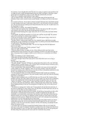 the end-time. I never thought about what Doc here was saying in regards to mass psychosis, but
we might see some of these deranged people being seen either as prophets if they have a good
gift for gab even though they're crazy or, on the other side, demonically possessed."
"Damn, this is starting to sound medieval," Kate sighed.
"We are medieval, Kate," John shot back. "If we got people going off the deep end, and
definitely if there is prior record of severe mental disorder, yes indeed, we'll have to lock them
up,
for everyone's protection. All we need is a bunch of people following some mad prophet around
or a mob stoning a witch and it could come to that, but it's a fine line and we can't go overboard
on it. We all know the news leaking in from Knoxville about that crazy cult; we don't want even
the beginnings of it here."
John looked over at Kellor, who nodded in agreement.
"And one other item related to this," Kellor said. "Alcohol. The rush on the ABC store pretty
well cleaned it out on Day One and the looting afterwards finished it."
John found himself thinking about single-malt scotch, the few ounces left in his bottle behind
the desk.
"So the drunks, the hard-core alcoholics, are out by now, and that can get tough. My concern:
some will try anything for a drink, trying to distill it."
"Every ear of corn goes to food," Charlie snapped. "We catch anyone trying to steal corn to
turn into booze and there will be hell to pay."
"Not that, Charlie. I mean trying to distill out of any potential source, right down to people
thinking they can get something out of hydraulic fluid. I've already got one idiot blinded because
of wood alcohol. That's going to go up as well."
"A dry community," Kate chuckled softly. "We were for a long time after the Depression.
Guess we are again."
"Now down to the harder issue," Kellor continued. "Food."
There were sighs around the table.
"With the cutting of rations yet again, we are, at best, doling out little more than twelve
hundred calories a day per person. Our reserve stockpiles are down to not much more than ten
days. I am going to have to suggest a further cut, by a third or so, to extend that out to fifteen
days."
"What I was thinking as well," Charlie replied.
"What about the food on the hoof, cattle, pigs, horses?"
"We've gone through a third of that stock, and we must stretch that reserve out as long as
possible."
"For how long?" Kate asked.
"The radio, though," Tom said. "If things are coming back online down on the coast, hell, help
might be up here in another month or two. All they need is one diesel-electric locomotive and it
can haul ten thousand tons of food and supplies."
"Easier said than done," John announced. "When we got hit, every train on every track in the
country stalled. It's not like a highway, where you just move around it. Once they get some
locomotives working, every stalled train on every line will have to be pushed somewhere to clear
the line. All switches will have to be set manually.
"I've been hoping the folks up at Smoky Mountain Railroad might actually get something
running with their steam locomotive, their track actually connects down into Asheville, but there
hasn't been a word about it.
"Whatever help is coming in now, it will be from the coast. We are now like America of two
hundred years ago. Get a day's walk in from the coast or a major river and you are in wilderness.
So don't plan anything here with the hope that just maybe the legendary 'they' will show up."
"Maybe isn't definite," Charlie replied. "I agree with John on this one. Think of it, Tom; let's
say the navy did steam into Charleston. There's a million people there without food. Anything
beyond spitting distance of the sea I'm not optimistic for right now. Doc, tell us what you are
thinking."
"The rations are running short," Kellor said. "Compounded by the fact that more and more of
our locals are applying for ration cards as well, now that their own food stocks have run out. So
even as we run out, there are more mouths to feed."
John had yet to apply for ration cards for his family. He had always been proficient with a rifle,
and using the .22 he had nailed several possums, a number of squirrels for the dogs, and
remarkably, just the day before, a torn turkey that had been such a feast that he had invited the
Robinson family up to join them, Lee Robinson actually producing a quart bottle of beer and
canned corn for the occasion. Makala had been there as well with a chocolate bar she had kept
stashed away. Even the dogs had been given some scraps.
The possums, well, they reminded John of the old television series where Granny was always
talking about possum pie. Jen was horrified when he had brought the first one in, she tried
roasting it in the stove out on the deck, a disaster, but they were learning, even though the darn
things were greasy as hell.
"You realize that if we cut back to around nine hundred calories a day we are at nearly the
same level as the siege of Leningrad. Resistance is already down; the average person has lost at
least fifteen pounds or more. For many that's actually damn good, but now we start getting into
the body eating itself, and not just the reserve fat most Americans carry around.
 