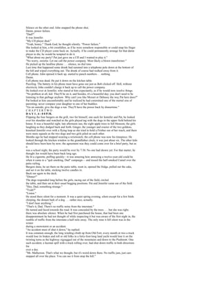 Silence on the other end. John snapped the phone shut.
Damn, power failure.
"Dad?"
It was Jennifer.
"My CD player died."
"Yeah, honey." Thank God, he thought silently. "Power failure."
She looked at him, a bit crestfallen, as if he were somehow responsible or could snap his finger
to make the CD player come back on. Actually, if he could permanently arrange for that damn
player to die, he would be tempted to do it.
"What about my party? Pat just gave me a CD and I wanted to play it."
"No worry, sweetie. Let me call the power company. Most likely a blown transformer."
He picked up the landline phone . . . silence, no dial tone.
Last time that happened some drunk had rammed into a telephone pole down at the bottom of
the hill and wiped everything out. The drunk of course had walked away from it.
Cell phone. John opened it back up, started to punch numbers. . . nothing.
Damn.
Cell phone was dead. He put it down on the kitchen table.
Puzzling. The battery in his phone must have gone out just as Bob clicked off. Hell, without
electricity John couldn't charge it back up to call the power company.
He looked over at Jennifer, who stared at him expectantly, as if he would now resolve things.
"No problem at all, kid. They'll be on it, and besides, it's a beautiful day; you don't need to be
listening to that garbage anyhow. Why can't you like Mozart or Debussy the way Pat here does?"
Pat looked at him uncomfortably and he realized he had committed one of the mortal sins of
parenting; never compare your daughter to one of her buddies.
"Go on outside; give the dogs a run. They'll have the power back by dinnertime."
CHAPTERTWO
D A Y 1 , 6 : 0 0 P.M.
Flipping the four burgers on the grill, two for himself, one each for Jennifer and Pat, he looked
over his shoulder and watched as the girls played tag with the dogs in the upper field behind his
house. It was a beautiful sight, late afternoon sun, the eight apple trees in full blossom, the girls
laughing as they dodged back and forth. Ginger, the younger and crazier of the two goldens,
knocked Jennifer over with a flying leap as she tried to hold a Frisbee out of her reach, and there
were more squeals as the two dogs and two girls piled on each other.
Months ago he had stopped wearing a wristwatch; the cell phone was now his timepiece. He
looked through the kitchen window to the grandfather clock; it was just about six. The other kids
should have been here by now; the agreement was they could come over for a brief party, but as
it
was a school night, the party would be over by 7:30. No one had shown yet. For that matter, he
thought Jen would have been back long ago.
He lit a cigarette, puffing quickly—it was amazing how annoying a twelve-year-old could be
when it came to a "quit smoking, Dad" campaign— and tossed the half-smoked Camel over the
patio railing.
Burgers done, he set them on the patio table, went in, opened the fridge, pulled out the cake,
and set it on the table, sticking twelve candles in.
Back out again to the deck.
"Dinner!"
The dogs responded long before the girls, racing out of the field, circled
the table, and then sat at their usual begging positions. Pat and Jennifer came out of the field.
"Hey, Dad, something strange."
"Yeah?"
"Listen."
He stood there silent for a moment. It was a quiet spring evening, silent except for a few birds
chirping, the distant bark of a dog . . . rather nice, actually.
"I don't hear anything."
"That's it, Dad. There's no traffic noise from the interstate."
He turned and faced towards the road. It was concealed by the trees . . . but she was right;
there was absolute silence. When he had first purchased the house, that had been one
disappointment he had not thought of while inspecting it but was aware of the first night in, the
rumble of traffic from the interstate a half mile away. The only time it fell silent was in the
winter
during a snowstorm or an accident.
"An accident must of shut it down," he replied.
It was common enough, the long winding climb up from Old Fort; every month or two a truck
would lose its brakes and roll or old folks in a forty-foot-long land yacht would lose it on the
twisting turns as the highway zigzagged out of the mountains and down to the Piedmont. One
such accident, a hazmat spill with a truck rolling over, had shut down traffic in both directions
for
over a day.
"Mr. Matherson. That's what we thought, but it's weird down there. No traffic jam, just cars
stopped all over the place. You can see it from atop the hill."
 