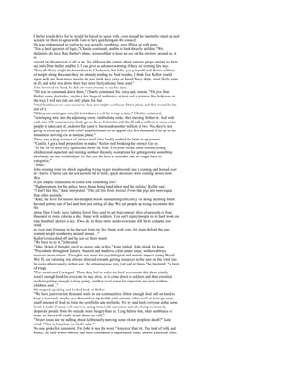 Charlie would drive for he would be forced to agree with, even though he wanted to stand up and
scream for them to agree with Tom or he'd quit being on the council.
He was embarrassed to realize he was actually trembling, eyes filling up with tears.
"It is a hard question of logic," Charlie continued, unable to look directly at John. "We
definitely do have Don Barber's plane, we need that to keep an eye on the territory around us, it
is
crucial for the survival of all of us. We all know the rumors about various gangs starting to form
up, only Don Barber and his L-3 can give us advance warning if they are coming this way.
"Sure the Navy might be down there in Charleston, but John, you yourself said there's millions
of people along the coast they are already tending to. And besides, I think Doc Kellor would
agree with me, how much insulin do you think they carry on board Navy ships, most likely none
at all, and what was down there has most likely already been used."
John lowered his head, he did not want anyone to see his tears.
"If I was in command down there," Charlie continued, his voice sad, remote, "I'd give Don
Barber some platitudes, maybe a few bags of antibiotics at best and a promise that help was on
the way. I will not risk our only plane for that.
"And besides, worst case scenario, they just might confiscate Don's plane and that would be the
end of it.
"If they are starting to rebuild down there it will be a step at time," Charlie continued,
"restringing wire into the adjoining town, establishing order, then moving farther in. And with
each step it'll mean more to feed; get as far as Columbia and they'll add a million or more extra
people to take care of, or down the coast to Savannah another million or two. No, they're not
going to come up here with relief supplies based on an appeal of a few thousand of us up in the
mountains arriving via an antique plane."
There was a long moment of silence until John finally nodded his head in agreement.
"Charlie, I got a hard proposition to make," Kellor said breaking the silence. Go on.
"So far we've been very egalitarian about the food. Everyone on the same rations, young
children and expectant and nursing mothers the only exemptions for getting extra, something
absolutely no one would object to. But you do have to consider that we might have to
categorize."
"What?"
John rousing from his shock regarding trying to get insulin could see it coming and looked over
at Charlie. Charlie just did not seem to be in form; quick decisions were coming slower now.
Was
it just simple exhaustion, or could it be something else?
"Higher rations for the police force, those doing hard labor, and the militia," Kellor said.
"I don't like this," Kate interjected. "The old line from Animal Farm that pigs are more equal
than other animals."
"Kate, the level for rations has dropped below maintaining efficiency for doing anything much
beyond getting out of bed and then just sitting all day. We got people up trying to contain that
fire
along Haw Creek; guys fighting forest fires used to get high-energy diets of upwards of four
thousand or more calories a day. Same with soldiers. You can't expect people to do hard work on
nine hundred calories a day. If we do, in three more weeks everyone will be in collapse, too
weak
to even start bringing in the harvest from the few farms with corn, let alone defend the gap,
contain people wandering around insane ..."
Kellor's voice died off and he just sat there numb.
"We have to do it," John said.
"John, I kind of thought you'd be on my side in this," Kate replied. John shook his head.
"Precedents throughout history. Ancient and medieval cities under siege, soldiers always
received more rations. Though it was more for psychological and morale impact during World
War II, our rationing was always directed towards getting resources to the men on the front line.
In every other country in that war, the rationing was very real and at times," he hesitated, "a form
of triage.
"Doc mentioned Leningrad. There they had to make the hard assessment that there simply
wasn't enough food for everyone to stay alive, so it came down to soldiers and then essential
workers getting enough to keep going, another level down for expectant and new mothers,
children, and ..."
He stopped speaking and looked back at Kellor.
"We have just over ten thousand souls in our communities. About enough food still on hand to
keep a thousand, maybe two thousand in top health until autumn, when we'll at least get some
small amount of food in from the cornfields and orchards. We try and feed everyone at the same
level, I doubt if many will survive, dying from both starvation and also being overrun by
desperate people from the outside more hungry than us. Long before that, what semblance of
order we have will totally break down as well."
"Sweet Jesus, are we talking about deliberately starving some of our people to death?" Kate
cried. "This is America, for God's sake."
No one spoke for a moment. For John it was the word "America" that hit. The land of milk and
honey, the land where obesity had been considered a major health issue, almost a national right,
 