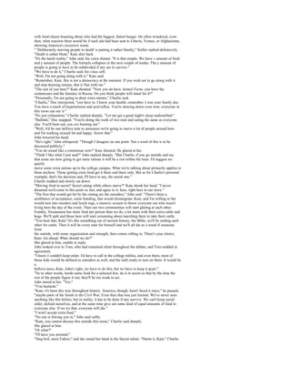 with food chains boasting about who had the biggest, fattest burger. He often wondered, even
then, what reaction there would be if such ads had been sent to Liberia, Yemen, or Afghanistan,
showing America's excessive waste.
" 'Deliberately starving people to death' is putting it rather bluntly," Kellor replied defensively.
"Death is rather blunt," Kate shot back.
"It's the harsh reality," John said, his voice distant. "It is that simple. We have x amount of food
and y amount of people. The formula collapses in the next couple of weeks. The y amount of
people is going to have to be subdivided if any are to survive."
"We have to do it," Charlie said, his voice soft.
"Well, I'm not going along with it," Kate said.
"Remember, Kate, this is not a democracy at the moment. If you wish not to go along with it
and stop drawing rations, that is fine with me."
"The rest of you here?" Kate shouted. "Now you do have Animal Farm; you have the
commissars and the famines in Russia. Do you think people will stand for it?"
"Personally, I'm not going to draw extra rations," Charlie said.
"Charlie," Doc interjected, "you have to. I know your health; remember, I was your family doc.
You have a touch of hypertension and acid reflux. You're slowing down even now; everyone in
this room can see it."
"It's just exhaustion," Charlie replied sharply. "Let me get a good night's sleep undisturbed."
"Bullshit," Doc snapped. "You're doing the work of two men and eating the same as everyone
else. You'll burn out; you are burning out."
"Well, it'd be one helluva note to announce we're going to starve a lot of people around here
and I'm walking around fat and happy. Screw that."
John lowered his head.
"He's right," John whispered. "Though I disagree on one point. Not a word of this is to be
discussed publicly."
"You do sound like a commissar now!" Kate shouted. He glared at her.
"Think I like what I just said?" John replied sharply. "But Charlie, if you go outside and say
that some are now going to get more rations it will be a riot within the hour. I'd suggest we
quietly
move some extra rations up to the college campus. What we're talking about primarily applies to
them anyhow. Those getting extra food get it there and there only. But as for Charlie's personal
example, that's his decision and, I'll have to say, the moral one."
Charlie nodded and slowly sat down.
"Moving food in secret? Secret eating while others starve?" Kate shook her head. "I never
dreamed we'd come to this point so fast, and agree to it, here, right here in our town."
"The first that would get hit by the rioting are the outsiders," John said. "There's been a
semblance of acceptance, some bonding, that would disintegrate, Kate, and I'm willing to bet
would turn into murders and lynch-ings, a massive scream to throw everyone out who wasn't
living here the day of the event. Then our two communities will start glaring at each other.
Frankly, Swannanoa has more food per person than we do, a lot more with their extra cattle and
hogs. We'll split and those here will start screaming about marching there to take their cattle.
"You hear that, Kate? It's like something out of ancient history, the Bible; we'll be raiding each
other for cattle. Then it will be every man for himself and we'll all die as a result if someone
from
the outside, with some organization and strength, then comes rolling in. There's your choice,
Kate. Go ahead. What should we do?"
She glared at him, unable to reply.
John looked over to Tom, who had remained silent throughout the debate, and Tom nodded in
agreement.
"I know I couldn't keep order. I'd have to call in the college militia, and even there, most of
those kids would be defined as outsiders as well, and the mob ready to turn on them. It would be
a
helluva mess, Kate. John's right, we have to do this, but we have to keep it quiet."
"So in other words, horde some food for a selected few, do it in secret so that by the time the
rest of the people figure it out, they'll be too weak to act.
John stared at her. "Yes."
"You bastards."
"Kate, it's been this way throughout history. America, though, hasn't faced it since," he paused,
"maybe parts of the South in the Civil War. Even then that was just limited. We've never seen
anything like this before, but in reality, it has to be done if any survive. We can't keep social
order, defend ourselves, and at the same time give out some kind of equal amounts of food to
everyone else. If we try that, everyone will die."
"I won't accept extra food."
"No one is forcing you to," John said softly.
"Kate, you cannot discuss this outside this room," Charlie said sharply.
She glared at him.
"Or what?"
"I'll have you arrested."
"Sieg heil, mein Fuhrer," and she raised her hand in the fascist salute. "Damn it, Kate," Charlie
 