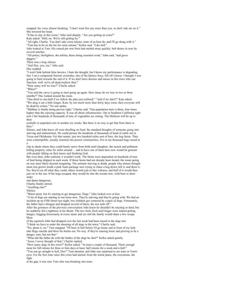 snapped, his voice almost breaking. "I don't want this any more than you, so don't ride me on it."
She lowered her head.
"It has to stay in this room," John said sharply. "Are you getting an extra?"
Kate asked. "Hell, no. We're still getting by."
"All right, Charlie. You don't take extra rations, none of us here do, and I'll go along with it."
"Tom has to be on the list for extra rations," Kellor said. "Like hell."
John looked at Tom. His rotund pre-war form had melted away quickly, belt drawn in now by
several notches.
"All police, firefighters, the militia, those doing essential work," John said, "and grave
diggers."
There was a long silence.
"And Doc, you, too," John said.
Doc nodded.
"I won't hide behind false heroics. I hate the thought, but I know my performance is degrading
fast. I set a compound fracture yesterday, one of the Quincy boys, fell off a horse. I thought I was
going to faint towards the end of it. If we don't have doctors and nurses in this town who can
function, well, we're all dead anyhow then."
"How many will we lose?" Charlie asked.
"When?"
"You said the curve is going to start going up again. How many do we lose in two or three
months?" Doc looked around the room.
"One-third to one-half if we follow the plan just outlined." "And if we don't?" Kate asked.
"We drag it out a little longer, Kate, by not much more than thirty days extra; then everyone will
be dead by winter." No one spoke.
"Malthus is finally being proven right," Charlie said. "Our population here is three, four times
higher than the carrying capacity. It was all about infrastructure. Out in Southern California right
now I bet hundreds of thousands of tons of vegetables are rotting. The Midwest will be up to
their
eyeballs in unpicked corn in another six weeks. But there is no way to get that from there to
here."
Silence, and John knew all were dwelling on food, the standard thoughts of someone going into
starving and malnutrition. He could picture the hundreds of thousands of head of cattle out in
Texas and Oklahoma. For that matter, just two hundred miles east of here, the hog farms. They
were contemptible, usually rammed into poorer communities, five to ten thousand hogs raised at
a
clip in sheds where they could barely move from birth until slaughter, the stench and pollution
killing property value for miles around ... and to have one of them here now would be greeted
with people falling on their knees and thanking God.
But even then, John realized, it wouldn't work. The farms were dependent on hundreds of tons
of feed being shipped in each week. If those farms had not already been looted, the waste going
on was most likely beyond imagining. The animals starving to death, people who almost thought
meat was grown inside a pink foam package now trying to chase a hog down, kill it, and dress it.
No, they'd cut off what they could, others would join in like vultures, and half of it would then
just rot in the sun. If the hogs escaped, they would be into the woods now, wild boar in short
order
and damn dangerous.
Charlie finally stirred.
"Anything else?"
Silence.
"Minor point, but it's starting to get dangerous. Dogs." John looked over at him.
"A lot of dogs are starting to run loose now. They're starving and they're going wild. We had an
incident up on Fifth Street last night; two children got cornered by a pack of dogs. Fortunately,
the father had a shotgun and dropped several of them; the rest took off."
After the grimness of the previous conversation John knew he shouldn't be reacting so hard, but
he suddenly felt a tightness in his throat. The two fools Zach and Ginger were indeed getting
hungry, begging ferociously at every meal, and yet still the family would share a few scraps.
Most
of the squirrels John had dropped over the last week had been tossed to the dogs raw.
"I think we have to order the shooting of all dogs in the town," Charlie said.
"No, damn it, no," Tom snapped. "I'll burn in hell before I'd go home and in front of my kids
take Rags outside and blow his brains out. No way. If they're running loose and proving to be a
danger, sure, but not that."
"What did the father do with the bodies of the dogs he shot?" Kellor asked quietly.
"Jesus, I never thought of that," Charlie replied.
"How many dogs in this town?" Kellor asked. "At least a couple of thousand. That's enough
meat for full rations for three or four days at least, half rations for a week and a half."
"You can go straight to hell, Doc!" Tom shouted, and John was surprised to see tears in Tom's
eyes. For the first time since this crisis had started, from the initial panic, the executions, the
fight
at the gap, it was now Tom who was breaking into tears.
 