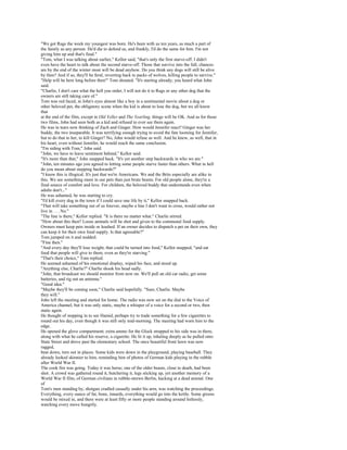 "We got Rags the week my youngest was born. He's been with us ten years, as much a part of
the family as any person. He'd die to defend us, and frankly, I'd do the same for him. I'm not
giving him up and that's final."
"Tom, what I was talking about earlier," Kellor said, "that's only the first starve-off. I didn't
even have the heart to talk about the second starve-off. Those that survive into the fall, chances
are by the end of the winter most will be dead anyhow. Do you think any dogs will still be alive
by then? And if so, they'll be feral, reverting back to packs of wolves, killing people to survive."
"Help will be here long before then!" Tom shouted. "It's starting already; you heard what John
said.
"Charlie, I don't care what the hell you order, I will not do it to Rags or any other dog that the
owners are still taking care of."
Tom was red faced, in John's eyes almost like a boy in a sentimental movie about a dog or
other beloved pet, the obligatory scene when the kid is about to lose the dog, but we all know
that
at the end of the film, except in Old Yeller and The Yearling, things will be OK. And as for those
two films, John had seen both as a kid and refused to ever see them again.
He was in tears now thinking of Zach and Ginger. How would Jennifer react? Ginger was her
buddy, the two inseparable. It was terrifying enough trying to avoid the fate looming for Jennifer,
but to do that to her, to kill Ginger? No, John would refuse as well. And he knew, as well, that in
his heart, even without Jennifer, he would reach the same conclusion.
"I'm siding with Tom," John said.
"John, we have to leave sentiment behind," Kellor said.
"It's more than that," John snapped back. "It's yet another step backwards in who we are."
"John, ten minutes ago you agreed to letting some people starve faster than others. What in hell
do you mean about stepping backwards?"
"I know this is illogical. It's just that we're Americans. We and the Brits especially are alike in
this. We see something more in our pets than just brute beasts. For old people alone, they're a
final source of comfort and love. For children, the beloved buddy that understands even when
adults don't..."
He was ashamed, he was starting to cry.
"I'd kill every dog in the town if I could save one life by it," Kellor snapped back.
"That will take something out of us forever, maybe a line I don't want to cross, would rather not
live in . . . No."
"The line is there," Kellor replied. "It is there no matter what." Charlie stirred.
"How about this then? Loose animals will be shot and given to the communal food supply.
Owners must keep pets inside or leashed. If an owner decides to dispatch a pet on their own, they
can keep it for their own food supply. Is that agreeable?"
Tom jumped on it and nodded.
"Fine then."
"And every day they'll lose weight, that could be turned into food," Kellor snapped, "and eat
food that people will give to them, even as they're starving."
"That's their choice," Tom replied.
He seemed ashamed of his emotional display, wiped his face, and stood up.
"Anything else, Charlie?" Charlie shook his head sadly.
"John, that broadcast we should monitor from now on. We'll pull an old car radio, get some
batteries, and rig out an antenna."
"Good idea."
"Maybe they'll be coming soon," Charlie said hopefully. "Sure, Charlie. Maybe
they will."
John left the meeting and started for home. The radio was now set on the dial to the Voice of
America channel, but it was only static, maybe a whisper of a voice for a second or two, then
static again.
He thought of stopping in to see Hamid, perhaps try to trade something for a few cigarettes to
round out his day, even though it was still only mid-morning. The meeting had worn him to the
edge.
He opened the glove compartment; extra ammo for the Glock strapped to his side was in there,
along with what he called his reserve, a cigarette. He lit it up, inhaling deeply as he pulled onto
State Street and drove past the elementary school. The once beautiful front lawn was now
ragged,
beat down, torn out in places. Some kids were down in the playground, playing baseball. They
already looked skinnier to him, reminding him of photos of German kids playing in the rubble
after World War II.
The cook fire was going. Today it was horse; one of the older beasts, close to death, had been
shot. A crowd was gathered round it, butchering it, legs sticking up, yet another memory of a
World War II film, of German civilians in rubble-strewn Berlin, hacking at a dead animal. One
of
Tom's men standing by, shotgun cradled casually under his arm, was watching the proceedings.
Everything, every ounce of fat, bone, innards, everything would go into the kettle. Some greens
would be mixed in, and there were at least fifty or more people standing around listlessly,
watching every move hungrily.
 