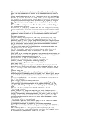 John passed the school, continued on, the interstate to his left. Makala's Beemer still resting
where it had rolled to a stop thirty-five days ago. He was tempted to drive the extra mile up to
the
isolation hospital, stand outside, and call for her. If he stepped in, he was stuck there for at least
three days. He missed her. He slowed, drove past the turnoff to his house, and continued on, but
then on reaching the turn to the conference center he figured he'd better not. So he continued on,
driving several hundred more yards to a bridge that spanned over the interstate just behind the
gap. He got out of the car, nursing his cigarette for one more puff before he got down to the
filter.
The sound of the car running caused some of his old students, standing guard on the bridge, to
turn. At the sight of him they waved.
His old students, my kids, he always called them. Hell, Mary and I were the same age when we
met and no one could have defined us as kids to ourselves and she most definitely was not a kid
at
twenty . . . He remembered so many insane nights with her when neither got a wink of sleep till
dawn and then they went to classes. And yet now, the years stretching away, those standing
guard
were indeed kids in his eyes.
They were uniformed. Blue jogging trousers of the college, blue long-sleeve shirts, college
baseball caps . . . and guns. Several were in the baggy white hazmat suits. One of the girls,
hunting rifle poised, was talking across the double barrier of stalled cars to a band of refugees on
the other side. She had sat in his 101 class only the semester before. Cute, yes, a bit sexy looking
with her long blond hair, blue eyes, and tight blouses, but still just a kid to him now, his own
daughter not much more than two years younger.
And now his former student stood with rifle poised, drilled to fire if anyone did indeed try to
scramble over the cars and break through.
One of the doctors, helped by a nurse, both in biohazard suits, was walking along a line of
refugees who had been admitted through the barrier, looking at old driver's licenses,
interviewing,
maybe finding the one or two who might be allowed to stay, their skills on the checklist John and
Charlie had created.... Anyone who worked with steam, electricians, doctors, farmers, precision
tool and die makers, oil and gas chemists, the list went on.
Someone was culled out of the line and stepped forward. He anxiously
looked back and was then relieved when a woman and three children were
allowed to follow him. Five more mouths, John thought. He hoped the
trade in skills was a damn good one as they were led off via a path to
where Makala worked. 
Someone with a hand-pumped weed sprayer now walked down the line, spraying down each
person in turn with a mixture cooked up by Kellor. At least it would take care of lice, fleas, but
also was a psychological tool, to remind them that they were somehow different once past the
line
and would be kept apart.
The group set off, led and followed by two students in biohazard suits who were toting
shotguns. Behind the cavalcade a Volkswagen Bug followed, "Black Mountain Militia" stenciled
on the side. Inside were a student and one of Tom's policemen, any weapons confiscated from
the
line of refugees piled in the back to be returned once they reached the far side of the barrier at
Exit 59. "Hey, Colonel, sir!"
It was Washington Parker up by the barrier. John waved.
Parker waved for him to come down and there seemed to be an urgency to his gesturing.
The refugees were now filing under the bridge and the sight was heartbreaking. They wore
ragged, torn, filthy clothing, several pushing supermarket shopping carts with children piled
inside.
John went to the edge of the bridge to slide down the embankment to the road.
"Good morning, Colonel, sir."
Startled, he saw one of his students lying in the high grass, dressed in hunting camo, face
darkened green. It was Brett Huffman, one of his ballplayers, a darn nice kid, backwoods type
from up in Madison County, baseball scholarship with a real interest in history and wanted to
teach high school. A kid who was a natural leader and looked up to by his classmates. John
noticed the black sergeant's stripes stenciled on his hunting jacket. He had a wad of tobacco
tucked into his jaw.
"Brett, just what the hell—," John started to ask.
"Vinnie Bartelli is on the other side of the bridge, staked out like me. If there's any trouble at
the barrier, or any of them folks down there try and bolt. . . "
He said nothing for a moment, just patted the 30/30 Savage with mounted scope.
"I had to shoot one yesterday, sir. Good shot, though, got him in the leg, thank God, didn't have
to kill him."
John couldn't reply. There was a bit of tightness in Brett's voice but already the sort of
casualness John had heard so often in debriefings after Desert Storm. Good young kids trained to
be killers and trying to be hardened to it, though it was still a shock.
 